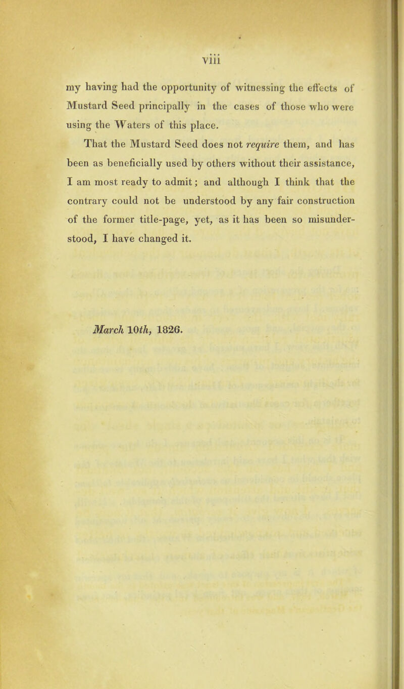 my having had the opportunity of witnessing the effects of Mustard Seed principally in the cases of those who were using the Waters of this place. That the Mustard Seed does not require them, and has been as beneficially used by others without their assistance, I am most ready to admit; and although I think that the contrary could not be understood by any fair construction of the former title-page, yet, as it has been so misunder- stood, I have changed it. March 10 tli, 1826.