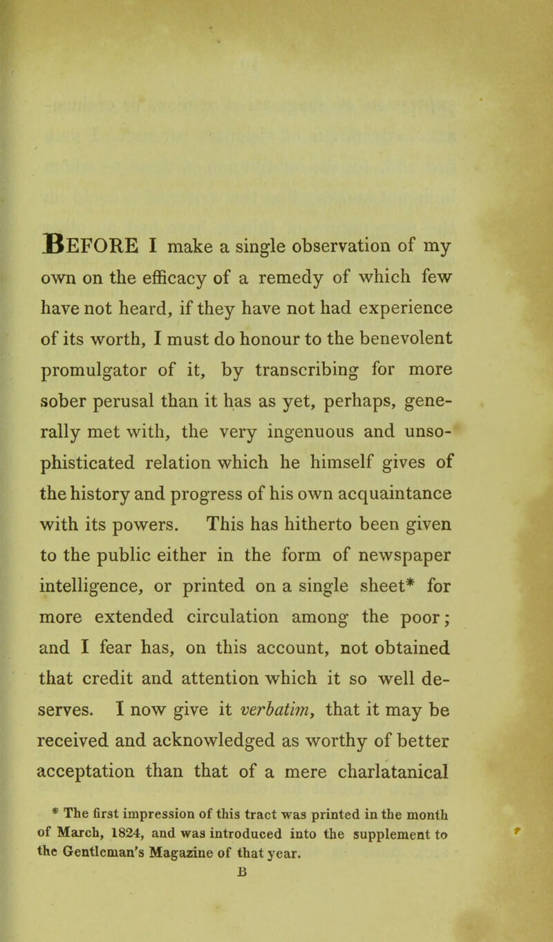 Before i make a single observation of my own on the efficacy of a remedy of which few have not heard, if they have not had experience of its worth, I must do honour to the benevolent promulgator of it, by transcribing for more sober perusal than it has as yet, perhaps, gene- rally met with, the very ingenuous and unso- phisticated relation which he himself gives of the history and progress of his own acquaintance with its powers. This has hitherto been given to the public either in the form of newspaper intelligence, or printed on a single sheet* for more extended circulation among the poor; and I fear has, on this account, not obtained that credit and attention which it so well de- serves. I now give it verbatimy that it may be received and acknowledged as worthy of better acceptation than that of a mere charlatanical * The first impression of this tract was printed in the month of March, 1824, and was introduced into the supplement to the Gentleman’s Magazine of that year. B