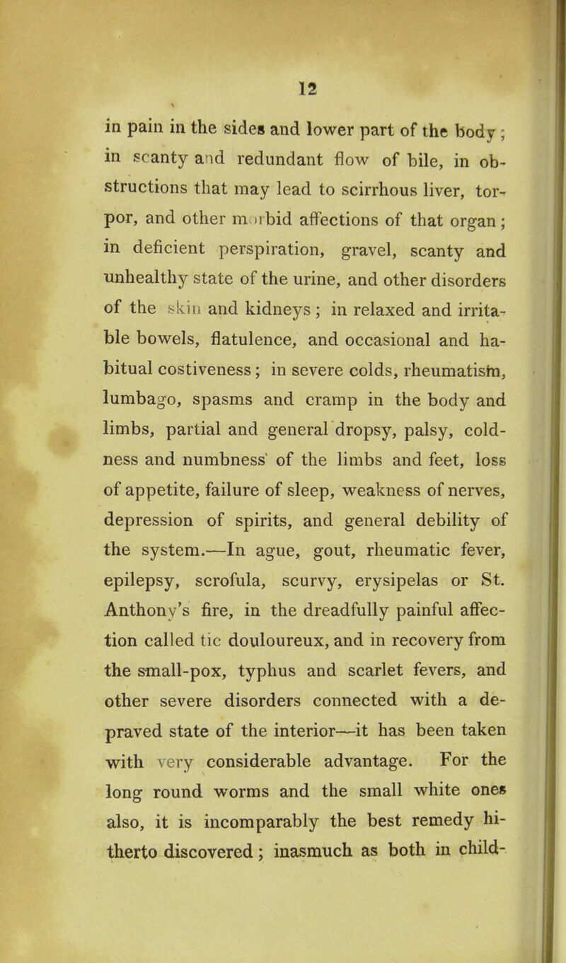 in pain in the sides and lower part of the body ; in scanty and redundant flow of bile, in ob- structions that may lead to scirrhous liver, tor- por, and other mi ibid affections of that organ; in deficient perspiration, gravel, scanty and unhealthy state of the urine, and other disorders of the skin and kidneys ; in relaxed and irrita-? ble bowels, flatulence, and occasional and ha- bitual costiveness; in severe colds, rheumatistn, lumbago, spasms and cramp in the body and limbs, partial and general dropsy, palsy, cold- ness and numbness' of the limbs and feet, loss of appetite, failure of sleep, weakness of nerves, depression of spirits, and general debility of the system.—In ague, gout, rheumatic fever, epilepsy, scrofula, scurvy, erysipelas or St. Anthony’s fire, in the dreadfully painful affec- tion called tic douloureux, and in recovery from the small-pox, typhus and scarlet fevers, and other severe disorders connected with a de- praved state of the interior—it has been taken with very considerable advantage. For the long round worms and the small white ones also, it is incomparably the best remedy hi- therto discovered; inasmuch as both in child-