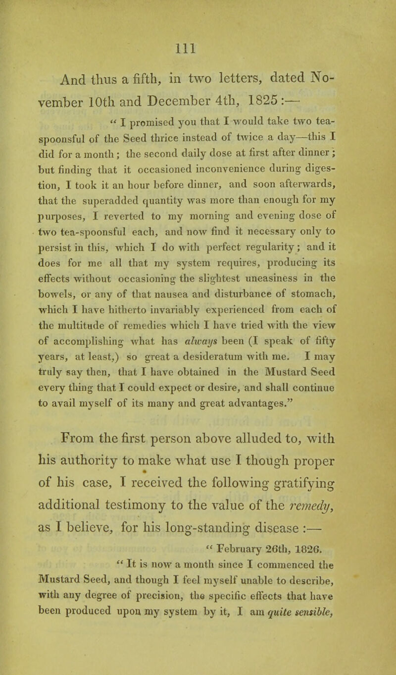 And thus a fifth, in two letters, dated No- vember 10th and December 4th, 1825 :— “ I promised you that I would take two tea- spoonsful of the Seed thrice instead of twice a day—this I did for a month ; the second daily dose at first after dinner ; but finding that it occasioned inconvenience during diges- tion, I took it an hour before dinner, and soon afterwards, that the superadded quantity was more than enough for my purposes, 1 reverted to my morning and evening dose of two tea-spoonsful each, and now find it necessary only to persist in this, which I do with perfect regularity; and it does for me all that my system requires, producing its effects without occasioning the slightest uneasiness in the bowels, or any of that nausea and disturbance of stomach, which I have hitherto invariably experienced from each of the multitude of remedies which I have tried with the view of accomplishing what has always been (I speak of fifty years, at least,) so great a desideratum with me. I may truly say then, that I have obtained in the Mustard Seed every thing that I could expect or desire, and shall continue to avail myself of its many and great advantages.” From the first person above alluded to, with his authority to make what use I though proper of his case, I received the following gratifying additional testimony to the value of the remedy, as I believe, for his long-standing disease :—- “ February 26th, 1826. “ It is now a month since I commenced the Mustard Seed, and though I feel myself unable to describe, with any degree of precision, the specific effects that have been produced upon my system by it, I am quite sensible,