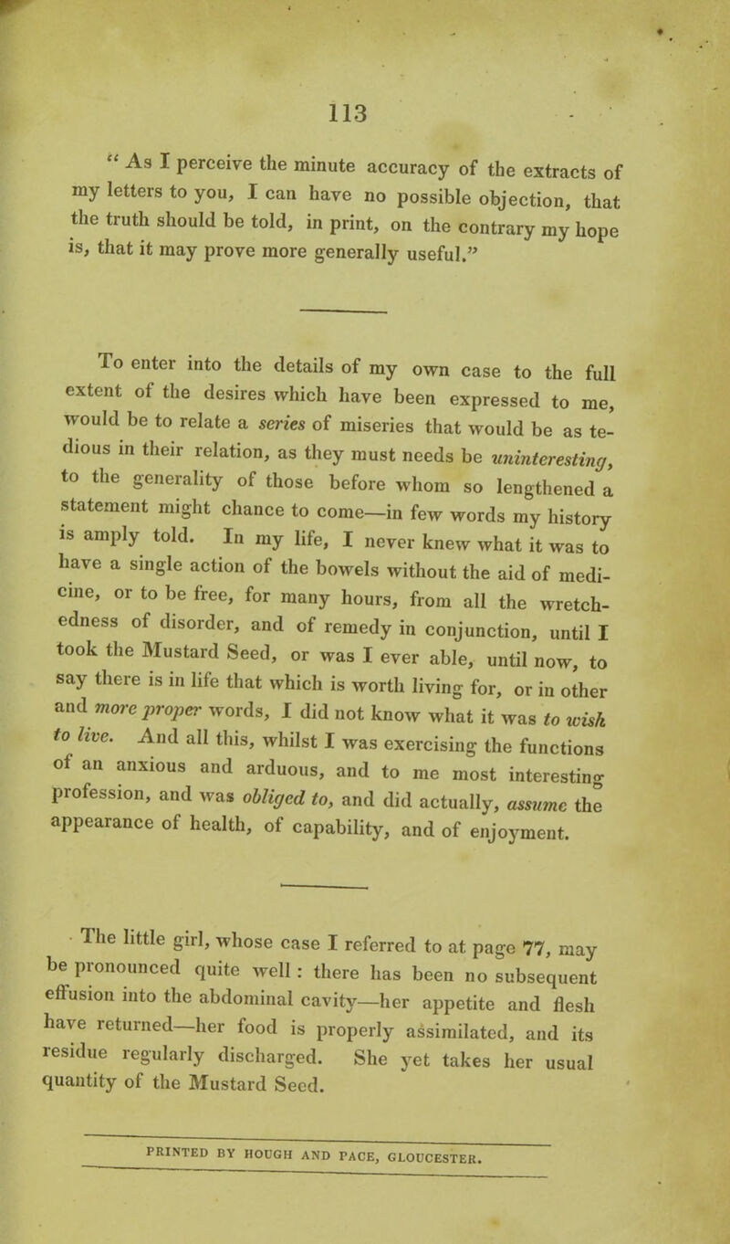 “ As 1 perceive the minute accuracy of the extracts of my letters to you, I can have no possible objection, that the truth should be told, in print, on the contrary my hope is, that it may prove more generally useful.” fo enter into the details of my own case to the full extent of the desires which have been expressed to me, would be to relate a series of miseries that would be as te- dious in their relation, as they must needs be uninteresting, to the generality of those before whom so lengthened a statement might chance to come-in few words my history is amply told. In my life, I never knew what it was to have a single action of the bowels without the aid of medi- cine, or to be free, for many hours, from all the wretch- edness of disorder, and of remedy in conjunction, until I took the Mustard Seed, or was I ever able, until now, to say there is in life that which is worth living for, or in other and more proper words, I did not know what it was to wish to live. And all this, whilst I was exercising the functions of an anxious and arduous, and to me most interesting profession, and was obliged to, and did actually, assume the appearance of health, of capability, and of enjoyment. llie little girl, whose case I referred to at page 77, may be pronounced quite well: there has been no subsequent effusion into the abdominal cavity—her appetite and flesh have returned—her food is properly assimilated, and its residue regularly discharged. She yet takes her usual quantity of the Mustard Seed. PRINTED BY HOOGH AND TACE, GLOUCESTER.