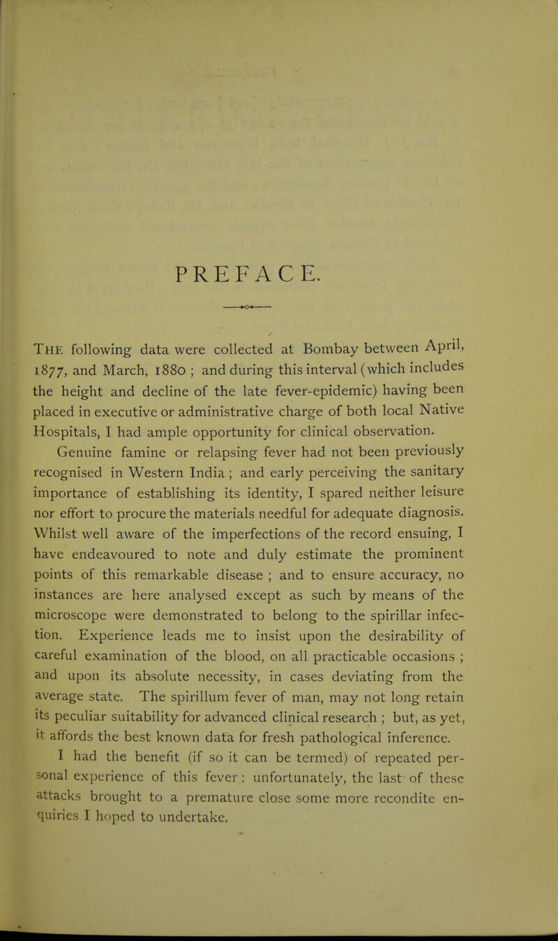 PREFACE. The following data were collected at Bombay between April, 1877, and March, 1880 ; and during this interval (which includes the height and decline of the late fever-epidemic) having been placed in executive or administrative charge of both local Native Hospitals, I had ample opportunity for clinical observation. Genuine famine or relapsing fever had not been previously recognised in Western India ; and early perceiving the sanitary importance of establishing its identity, I spared neither leisure nor effort to procure the materials needful for adequate diagnosis. Whilst well aware of the imperfections of the record ensuing, I have endeavoured to note and duly estimate the prominent points of this remarkable disease ; and to ensure accuracy, no instances are here analysed except as such by means of the microscope were demonstrated to belong to the spirillar infec- tion. Experience leads me to insist upon the desirability of careful examination of the blood, on all practicable occasions ; and upon its absolute necessity, in cases deviating from the average state. The spirillum fever of man, may not long retain its peculiar suitability for advanced clinical research ; but, as yet, it affords the best known data for fresh pathological inference. I had the benefit (if so it can be termed) of repeated per- sonal experience of this fever : unfortunately, the last of these attacks brought to a premature close some more recondite en- quiries I hoped to undertake.