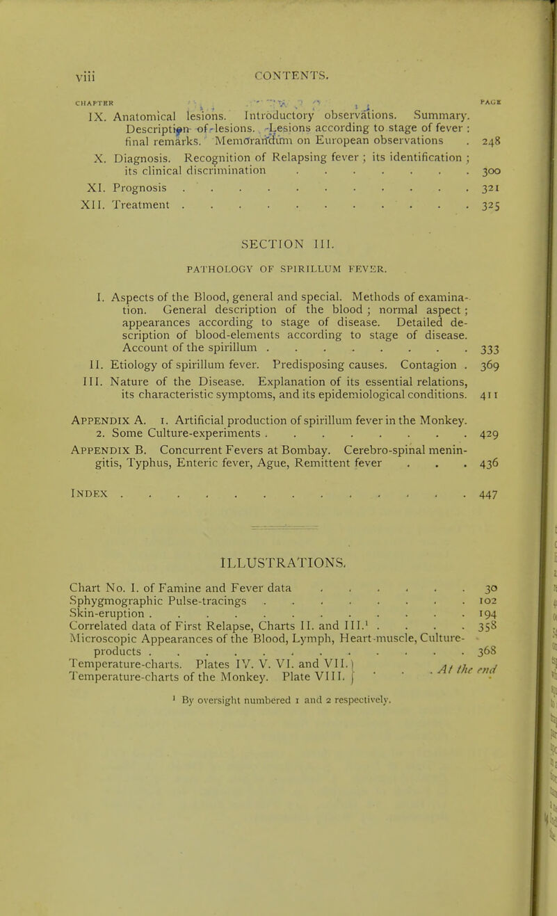 CHAPTER ' , , PACiB IX. Anatomical lesions. Introductory observations. Summary. Description- of-lesions. . -Lesions according to stage of fever : final remarks. MemOrarf&Vnn on European observations . 248 X. Diagnosis. Recognition of Relapsing fever ; its identification ; its clinical discrimination 300 XI. Prognosis . . . . . . . . . . .321 XII. Treatment . .325 SECTION 111. PATHOLOGY OF SPIRILLUM FF.VliR. 1. Aspects of the Blood, general and special. Methods of examina- tion. General description of the blood ; normal aspect ; appearances according to stage of disease. Detailed de- scription of blood-elements according to stage of disease. Account of the spirillum 333 II. Etiology of spirillum fever. Predisposing causes. Contagion . 369 III. Nature of the Disease. Explanation of its essential relations, its characteristic symptoms, and its epidemiological conditions. 411 Appendix A. i. Artificial production of spirillum fever in the Monkey. 2. Some Culture-experiments 429 Appendix B. Concurrent Fevers at Bombay. Cerebro-spinal menin- gitis. Typhus, Enteric fever. Ague, Remittent fever . . . 436 Index 447 ILLUSTRATIONS. Chart No. 1. of Famine and Fever data 30 Sphygmographic Pulse-tracings 102 Skin-eruption 194 Correlated data of First Relapse, Charts II. and III.' .... 358 Microscopic Appearances of the Blood, Lymph, Heart-muscle, Culture- products 368 Temperature-charts. Plates IV. V. VI. and VII.] ^j^^ ^^^^ Temperature-charts of the Monkey. Plate VIII. j By oversight numbered i and 2 respectively.