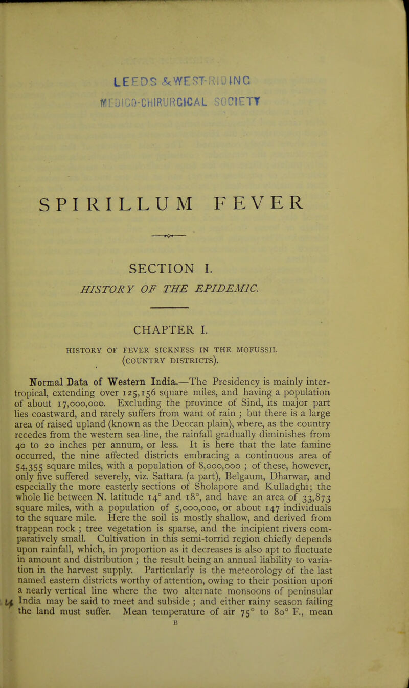 LEEDS .5<\YE^T-KiUlNG WnUiGO-CHIRURCICAL SOCIETY SPI RILLUM FEVER SECTION I. HISTORY OF THE EPIDEMIC. CHAPTER I. history of fever sickness in the mofussil (country districts). Normal Data of Western India.—The Presidency is mainly inter- tropical, extending over 125,156 square miles, and having a population of about 17,000,000. Excluding the province of Sind, its major part lies coastward, and rarely suffers from want of rain ; but there is a large area of raised upland (known as the Deccan plain), where, as the country recedes from the western sea-line, the rainfall gradually diminishes from 40 to 20 inches per annum, or less. It is here that the late famine occurred, the nine affected districts embracing a continuous area of 54,355 square miles, with a population of 8,000,000 ; of these, however, only five suffered severely, viz. Sattara (a part), Belgaum, Dharwar, and especially the more easterly sections of Sholapore and Kulladghi; the whole lie between N. latitude 14° and 18°, and have an area of 33,873 square miles, with a population of 5,000,000, or about 147 individuals to the square mile. Here the soil is mostly shallow, and derived from trappean rock ; tree vegetation is sparse, and the incipient rivers com- paratively small. Cultivation in this semi-torrid region chiefly depends upon rainfall, which, in proportion as it decreases is also apt to fluctuate in amount and distribution ; the result being an annual liability to varia- tion in the harvest supply. Particularly is the meteorology of the last named eastern districts worthy of attention, owing to their position upon a nearly vertical line where the two alternate monsoons of peninsular India may be said to meet and subside ; and either rainy season failing the land must suffer. Mean temperature of air 75° to 80° F., mean