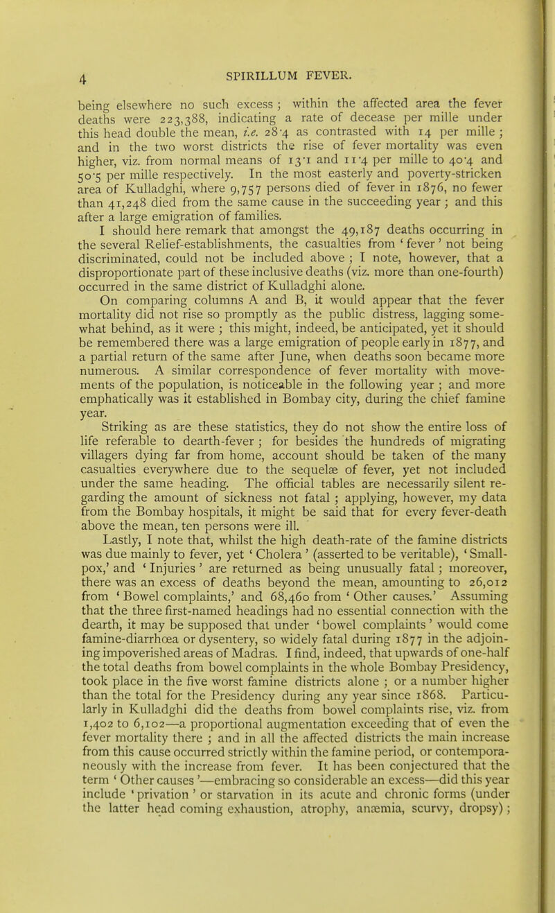 being elsewhere no such excess ; within the affected area the fever deaths were 223,388, indicating a rate of decease per mille under this head double the mean, i.e. 28-4 as contrasted with 14 per mille ; and in the two worst districts the rise of fever mortality was even higher, viz. from normal means of i3i and 11 4 per mille to 40-4 and 50-5 per mille respectively. In the most easterly and poverty-stricken area of Kulladghi, where 9,757 persons died of fever in 1876, no fewer than 41,248 died from the same cause in the succeeding year ; and this after a large emigration of families. I should here remark that amongst the 49,187 deaths occurring in the several Relief-estabUshments, the casualties from ' fever ' not being discriminated, could not be included above ; I note, however, that a disproportionate part of these inclusive deaths (viz. more than one-fourth) occurred in the same district of Kulladghi alone. On comparing columns A and B, it would appear that the fever mortality did not rise so promptly as the public distress, lagging some- what behind, as it were ; this might, indeed, be anticipated, yet it should be remembered there was a large emigration of people early in 1877, and a partial return of the same after June, when deaths soon became more numerous. A similar correspondence of fever mortality with move- ments of the population, is noticeable in the following year ; and more emphatically was it established in Bombay city, during the chief famine year. Striking as are these statistics, they do not show the entire loss of life referable to dearth-fever ; for besides the hundreds of migrating villagers dying far from home, account should be taken of the many casualties everywhere due to the sequelae of fever, yet not included under the same heading. The official tables are necessarily silent re- garding the amount of sickness not fatal ; applying, however, my data from the Bombay hospitals, it might be said that for every fever-death above the mean, ten persons were ill. Lastly, I note that, whilst the high death-rate of the famine districts was due mainly to fever, yet ' Cholera ' (asserted to be veritable), * Small- pox,' and * Injuries ' are returned as being unusually fatal; moreover, there was an excess of deaths beyond the mean, amounting to 26,012 from ' Bowel complaints,' and 68,460 from ' Other causes.' Assuming that the three first-named headings had no essential connection with the dearth, it may be supposed that under ' bowel complaints ' would come famine-diarrhoea or dysentery, so widely fatal during 1877 in the adjoin- ing impoverished areas of Madras. I find, indeed, that upwards of one-half the total deaths from bowel complaints in the whole Bombay Presidency, took place in the five worst famine districts alone ; or a number higher than the total for the Presidency during any year since 1868. Particu- larly in Kulladghi did the deaths from bowel complaints rise, viz. from 1,402 to 6,102—a proportional augmentation exceeding that of even the fever mortality there ; and in all the affected districts the main increase from this cause occurred strictly within the famine period, or contempora- neously with the increase from fever. It has been conjectured that the term ' Other causes '—embracing so considerable an excess—did this year include ' privation ' or starvation in its acute and chronic forms (under the latter head coming exhaustion, atrophy, anaemia, scurvy, dropsy);