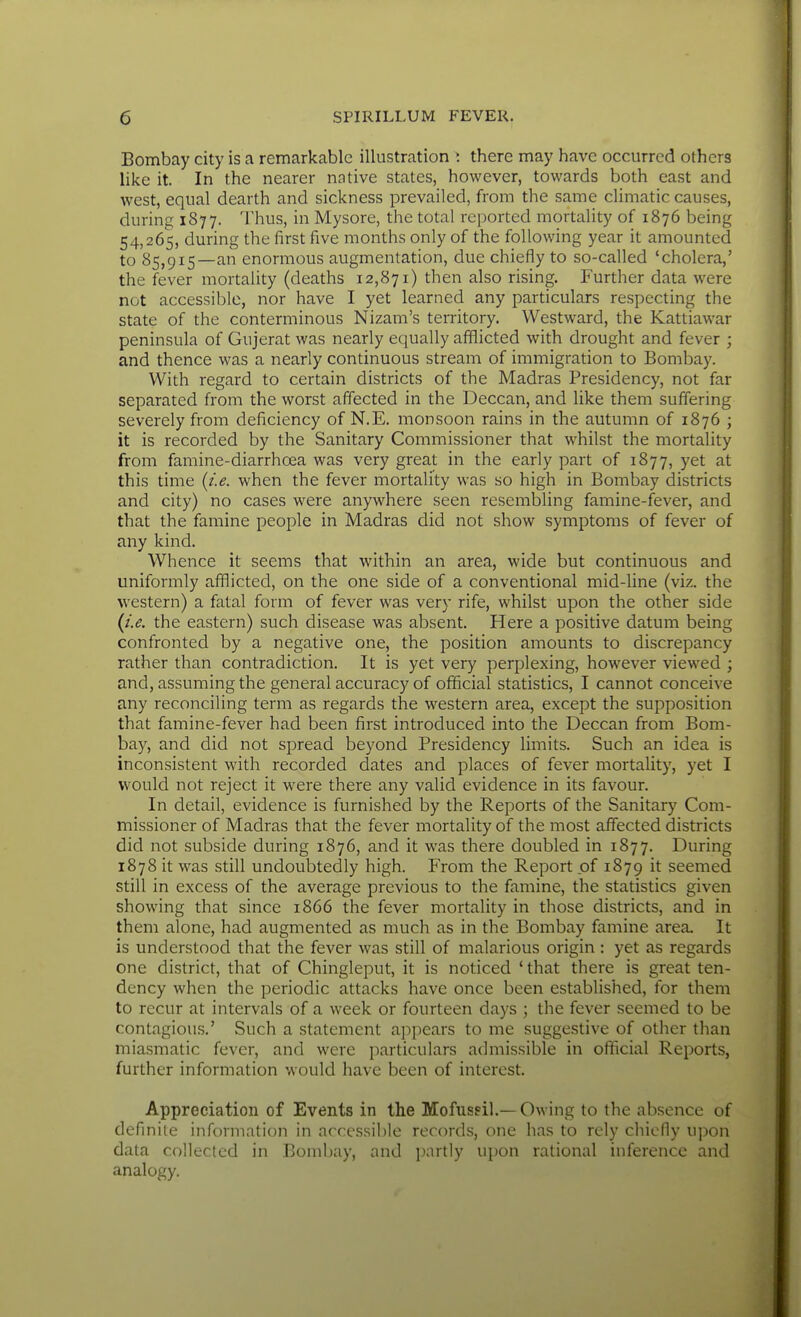 Bombay city is a remarkable illustration i there may have occurred others like it. In the nearer native states, however, towards both east and west, equal dearth and sickness prevailed, from the same climatic causes, during 1877. Thus, in Mysore, the total reported mortality of 1876 being 54,265, during the first five months only of the following year it amounted to 85,915—an enormous augmentation, due chiefly to so-called 'cholera,' the fever mortality (deaths 12,871) then also rising. Further data were not accessible, nor have I yet learned any particulars respecting the state of the conterminous Nizam's territory. Westward, the Kattiawar peninsula of Gujerat was nearly equally afflicted with drought and fever ; and thence was a nearly continuous stream of immigration to Bombay. With regard to certain districts of the Madras Presidency, not far separated from the worst affected in the Deccan, and like them suffering severely from deficiency of N.E. monsoon rains in the autumn of 1876 ; it is recorded by the Sanitary Commissioner that whilst the mortality from famine-diarrhcea was very great in the early part of 1877, yet at this time (i.e. when the fever mortality was so high in Bombay districts and city) no cases were anywhere seen resembling famine-fever, and that the famine people in Madras did not show symptoms of fever of any kind. Whence it seems that within an area, wide but continuous and uniformly afflicted, on the one side of a conventional mid-line (viz. the western) a fatal form of fever was very rife, whilst upon the other side (i.e. the eastern) such disease was absent. Here a positive datum being confronted by a negative one, the position amounts to discrepancy rather than contradiction. It is yet very perplexing, however viewed ; and, assuming the general accuracy of official statistics, I cannot conceive any reconciling term as regards the western area, except the supposition that famine-fever had been first introduced into the Deccan from Bom- bay, and did not spread beyond Presidency limits. Such an idea is inconsistent with recorded dates and places of fever mortality, yet I would not reject it were there any valid evidence in its favour. In detail, evidence is furnished by the Reports of the Sanitary Com- missioner of Madras that the fever mortality of the most affected districts did not subside during 1876, and it was there doubled in 1877. During 1878 it was still undoubtedly high. From the Report of 1879 it seemed still in excess of the average previous to the famine, the statistics given showing that since 1866 the fever mortality in those districts, and in them alone, had augmented as much as in the Bombay famine area. It is understood that the fever was still of malarious origin : yet as regards one district, that of Chingleput, it is noticed ' that there is great ten- dency when the periodic attacks have once been established, for them to recur at intervals of a week or fourteen days ; the fever seemed to be contagiou.s.' Such a statement appears to me suggestive of other than miasmatic fever, and were particulars admissible in official Reports, further information would have been of interest. Appreciation of Events in the Mofussil.— Owing to the absence of definite information in accessible records, one has to rely chiefly upon data collected in Bombay, and partly ui)on rational inference and analogy.