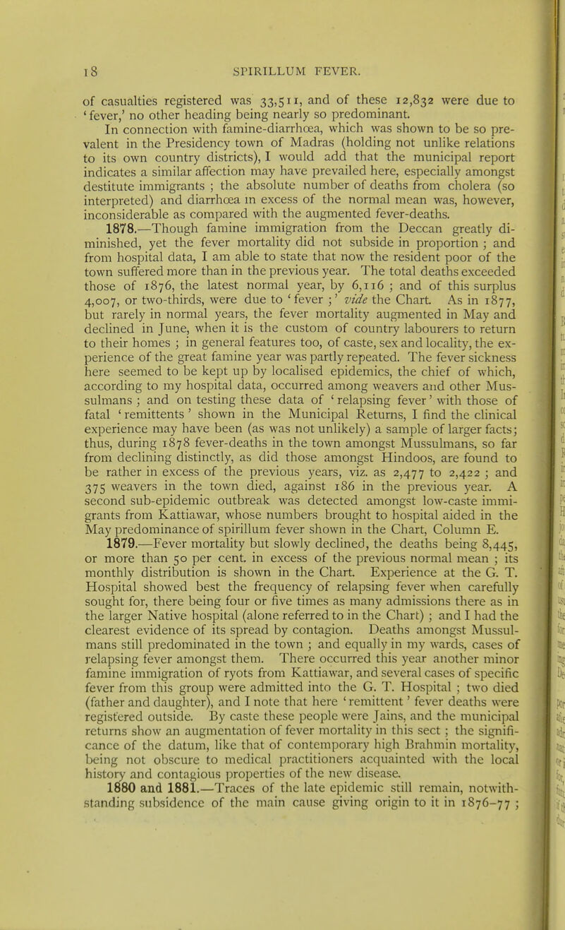 of casualties registered was 33,511, and of these 12,832 were due to * fever,' no other heading being nearly so predominant. In connection with famine-diarrhoea, which was shown to be so pre- valent in the Presidency town of Madras (holding not unlike relations to its own country districts), I would add that the municipal report indicates a similar affection may have prevailed here, especially amongst destitute immigrants ; the absolute number of deaths from cholera (so interpreted) and diarrhoea m excess of the normal mean was, however, inconsiderable as compared with the augmented fever-deaths. 1878. —Though famine immigration from the Deccan greatly di- minished, yet the fever mortality did not subside in proportion ; and from hospital data, I am able to state that now the resident poor of the town suffered more than in the previous year. The total deaths exceeded those of 1876, the latest normal year, by 6,116 ; and of this surplus 4,007, or two-thirds, were due to ' fever ;' vide the Chart As in 1877, but rarely in normal years, the fever mortality augmented in May and declined in June, when it is the custom of country labourers to return to their homes ; in general features too, of caste, sex and locality, the ex- perience of the great famine year was partly repeated. The fever sickness here seemed to be kept up by localised epidemics, the chief of which, according to my hospital data, occurred among weavers and other Mus- sulmans ; and on testing these data of ' relapsing fever' with those of fatal ' remittents ' shown in the Municipal Returns, I find the clinical experience may have been (as was not unlikely) a sample of larger facts; thus, during 1878 fever-deaths in the town amongst Mussulmans, so far from declining distinctly, as did those amongst Hindoos, are found to be rather in excess of the previous years, viz. as 2,477 to 2,422 ; and 375 weavers in the town died, against 186 in the previous year. A second sub-epidemic outbreak was detected amongst low-caste immi- grants from Kattiawar, whose numbers brought to hospital aided in the May predominance of spirillum fever shown in the Chart, Column E. 1879. —Fever mortality but slowly declined, the deaths being 8,445, or more than 50 per cent, in excess of the previous normal mean ; its monthly distribution is shown in the Chart. Experience at the G. T. Hospital showed best the frequency of relapsing fever when carefully sought for, there being four or five times as many admissions there as in the larger Native hospital (alone referred to in the Chart) ; and I had the clearest evidence of its spread by contagion. Deaths amongst Mussul- mans still predominated in the town ; and equally in my wards, cases of relapsing fever amongst them. There occurred this year another minor famine immigration of ryots from Kattiawar, and several cases of specific fever from this group were admitted into the G. T. Hospital ; two died (father and daughter), and I note that here ' remittent' fever deaths were registered outside. I3y caste these people were Jains, and the municipal returns show an augmentation of fever mortality in this sect ; the signifi- cance of the datum, like that of contemporary high Brahmin mortality, being not obscure to medical practitioners acquainted with the local history and contagious properties of the new disease. 1880 and 1881.—Traces of the late epidemic still remain, notwith- standing subsidence of the main cause giving origin to it in 1876-77 ;