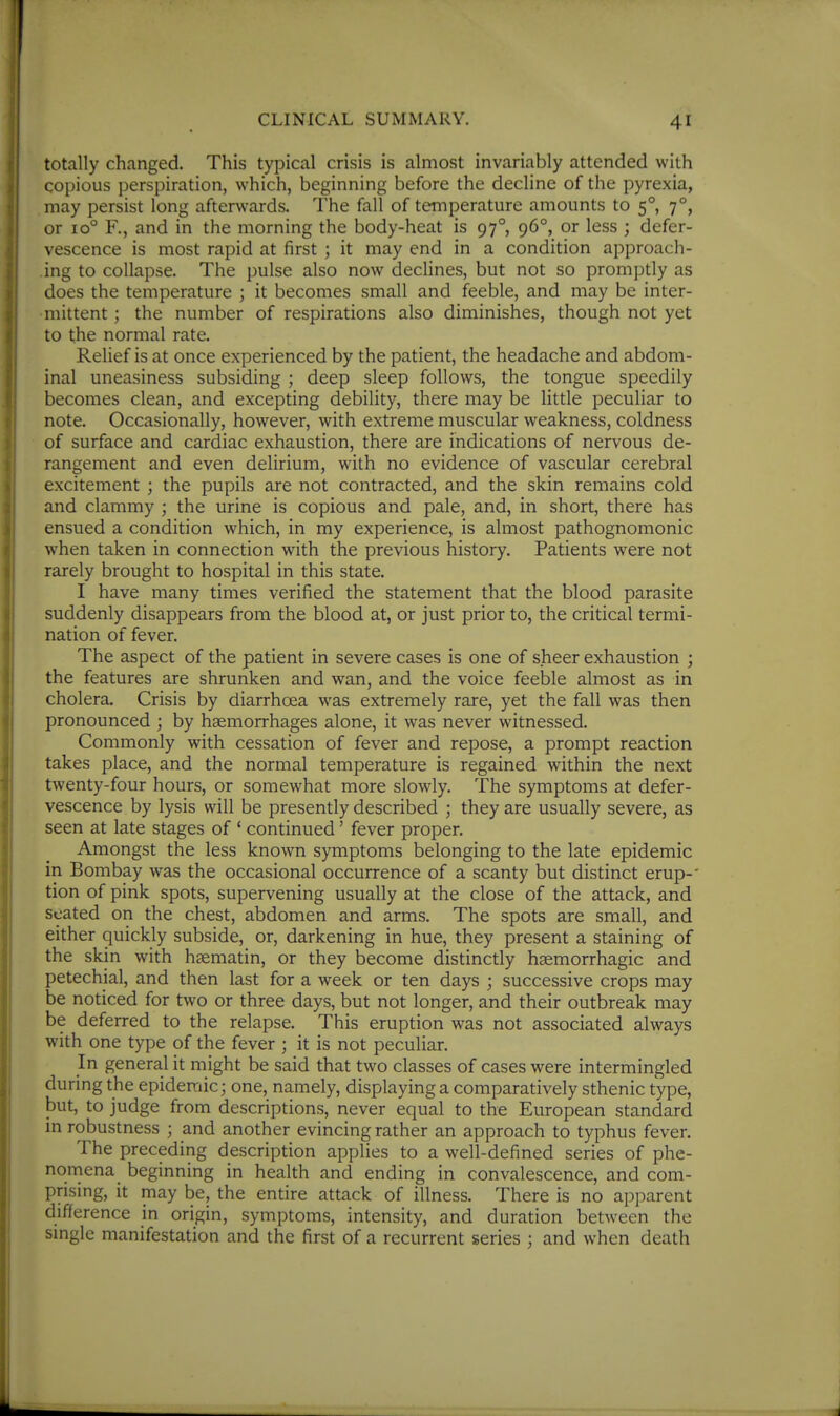 totally changed. This typical crisis is almost invariably attended with copious perspiration, which, beginning before the decline of the pyrexia, may persist long afterwards. The fall of temperature amounts to 5°, 7°, or 10° R, and in the morning the body-heat is 97° 96°, or less ; defer- vescence is most rapid at first ; it may end in a condition approach- ing to collapse. The pulse also now declines, but not so promptly as does the temperature ; it becomes small and feeble, and may be inter- mittent ; the number of respirations also diminishes, though not yet to the normal rate. Relief is at once experienced by the patient, the headache and abdom- inal uneasiness subsiding ; deep sleep follows, the tongue speedily becomes clean, and excepting debility, there may be little peculiar to note. Occasionally, however, with extreme muscular weakness, coldness of surface and cardiac exhaustion, there are indications of nervous de- rangement and even delirium, with no evidence of vascular cerebral excitement ; the pupils are not contracted, and the skin remains cold and clammy ; the urine is copious and pale, and, in short, there has ensued a condition which, in my experience, is almost pathognomonic when taken in connection with the previous history. Patients were not rarely brought to hospital in this state. I have many times verified the statement that the blood parasite suddenly disappears from the blood at, or just prior to, the critical termi- nation of fever. The aspect of the patient in severe cases is one of sheer exhaustion ; the features are shrunken and wan, and the voice feeble almost as in cholera. Crisis by diarrhoea was extremely rare, yet the fall was then pronounced ; by haemorrhages alone, it was never witnessed. Commonly with cessation of fever and repose, a prompt reaction takes place, and the normal temperature is regained within the next twenty-four hours, or somewhat more slowly. The symptoms at defer- vescence by lysis will be presently described ; they are usually severe, as seen at late stages of ' continued' fever proper. Amongst the less known symptoms belonging to the late epidemic in Bombay was the occasional occurrence of a scanty but distinct erup-' tion of pink spots, supervening usually at the close of the attack, and seated on the chest, abdomen and arms. The spots are small, and either quickly subside, or, darkening in hue, they present a staining of the skin with hsematin, or they become distinctly hsemorrhagic and petechial, and then last for a week or ten days ; successive crops may be noticed for two or three days, but not longer, and their outbreak may be deferred to the relapse. This eruption was not associated always with one type of the fever ; it is not peculiar. In general it might be said that two classes of cases were intermingled during the epidemic; one, namely, displaying a comparatively sthenic type, but, to judge from descriptions, never equal to the European standard in robustness ; and another evincing rather an approach to typhus fever. The preceding description applies to a well-defined series of phe- noniena beginning in health and ending in convalescence, and com- prising, it may be, the entire attack of illness. There is no apparent difference in origin, symptoms, intensity, and duration between the single manifestation and the first of a recurrent series ; and when death