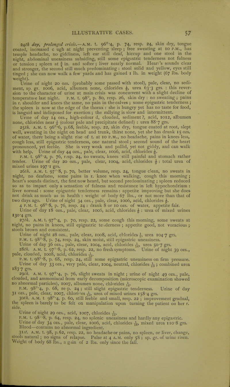 24M day, prolmged crisis.—a.m. t. 96°-4, p. 74, resp. 24, skin dry, tongue coated, increased c ugh at night jireventing sleep ; free sweating at 10 P.M., has temple headache, no gidiliness, left ear still deaf, hiccup and one stool in the night, abdominal uneasiness subsiding, still some epigastric tenderness not fulness or tension ; spleen at J in. and softer ; liver nearly normal. Ileari's sounds clear and stronger, the second still much predominating : stool solid and yellow, eyes still tinged ; she can now walk a few yards and has gained i lb. in weight (67 lbs. body weight). Urine of night 20 ozs. (probably some passed with stool), pale, clear, no sedi- ment, sp. gr. 1006, acid, albumen none, chlorides ^, urea 63-3 grs. : this rever- sion to the character of urine at main crisis was concurrent with a slight decline of temperature last night. p.m. t. 98°, p. 80, resp. 26, skin dry : no sweating ; pains in r. shoulder and knees the same, no pain in the calves ; some epigastric tenderness ; the spleen is now at the edge of the thorax : she is hungry yet has no taste for food, is languid and indisposed for exertion ; the rallying is slow and intermittent. Unne of day 14 ozs., high-colour d, clouded, sediment?, acid, 1012, albumen none, chlorides near ^ (colour pale and precipitate defined) : urea 887 grs. 25M. A.M. t. 96°6, p.68, feeble, resp. 22, skin dry, tongue coated at root, slept well, sweating in the night on head and trunk, thirst none, yet she has drunk 15 ozs. of water, there being a slight rise of t. at 10 P.M., no headache, pains in knees less, cough less, still epigastric tenderness, one natural stool; second sound of the heart pronounced, yet feeble. She is very weak and pallid, yet not giddy, and can walk with help. Urine of day 44 ozs., pale, clear, 1006, acid, chlorides ^. P.M. t. 98°'2, p. 76, resp. 24, no sweats, knees still painful and stomach rather tender. Urine of day 20 ozs., pale, clear, 1004, acid, chlorides ^ : total urea of mixed urines 197*1 grs. 261A. A.M. t. 97'^8, p. 70, better volume, resp. 24, tongue clean, no sweats in night, no deafness, some pains in r. knee when walking, cough this morning ; heart's sounds distinct, the first now heard, but second predominating ; spleen reduced so as to impart only a sensation of fulness and resistance in left hypochondrium : liver normal : some epigastric tenderness remains: appetite improving but she does not drink as much as in health : weight ol body 67 lbs., or not more than that of two days ago. Urine of night 34 ozs., pale, clear, 1006, acid, chlorides ^. 4 P.M. t. 98°8, p. 76, resp. 24 : drank 8 or 10 ozs. of water, appetite fair. Urine of day 18 ozs., pale, clear, 1006, acid, chlorides ^ : urea of mixed urines 130-4 grs. 27//^. A.M. t. 97°'4, p. 70, resp. 22, some cough this morning, some sweats at night, no pains in knees, still epigastric tenderness ; appetite good, not voracious ; stools brown and consistent. Urine of night 28 ozs., pale, clear, 1008, acid, chlorides i, urea 1047 grs. P.M. t. 98°'8, p. 74, resp. 24, skin moist, still epigastric uneasiness. Urine of day 36 ozs., pale, clear, 1004, acid, chlorides urea 507 grs. 28^>^. A.M. t. 97°8, p. 62, resp. 22, no fresh symptoms. Urine of night 39 ozs., pale, clouded, 1008, acid, chlorides ^. P.M. t. 98^-8, p. 68, resp. 24, still some epigastric uneasiness on firm pressure. Urine of day 33 ozs., very pale, clear, 1004, neutral, chlorides ; combined urea 1837 grs. 2giA. A.M. t. 97°■4» p. 76, slight sweats in night ; urine of night 49 ozs., pale, clouded, and ammoniacal from early decomposition (microscopic examination showed no abnormal particles), 1007, albumen none, chlorides x^. P.M. 98°-4, p. 68, re p. 24; still slight epigastric tenderness. Urine of day 31 ozs., pale, clear, 1007, chlorines ^, urea of mixed urines 158-4 grs. 30M. A.M. t. 98°-4, p. 60, still feeble and small, resp. 22 ; improvement gradual, the spleen is barely to be felt on manipulation upon turning the patient on her r. side. Urine of night 29 ozs., acid, ICXD7, chlorides P.M. t. 98 -8, p. 64, resp. 24, no splenic uneasiness and hardly any epigastric. Urine of day 34 ozs., pale, clear, 1006, acid, chlorides mixed urea iio-8 grs. Blood—contains no abnormal ingredient. 31SL A.M. t. 98, p.62, resp. 22, no headache or pains, no .spleen, or liver, change, stools natural ; no signs of relapse. Pulse at 4 A.M. only 58 ; sp. gr. of urine ti.sen. Weight of body 68 lbs., a gain of 2 lbs. only since the fall.