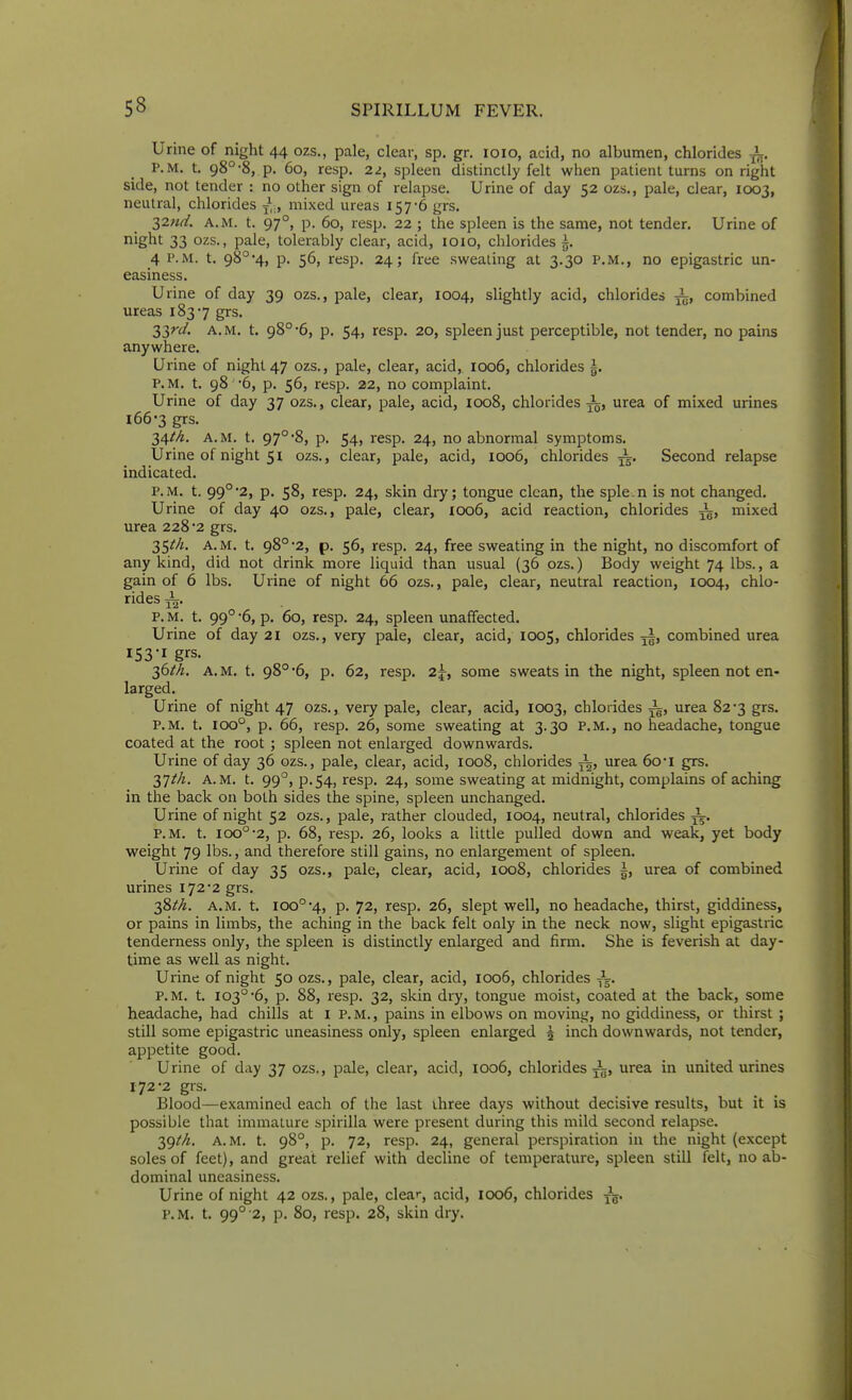 Urine of night 44 ozs., pale, clear, sp. gr, loio, acid, no albumen, chlorides P.M. t. 98°-8, p. 60, resp. 2z, spleen distinctly felt when patient turns on right side, not tender : no other sign of relapse. Urine of day 52 ozs., pale, clear, 1003, neutral, chlorides J,., mixed ureas 157-6 grs. 2,2.nd. A.M. t. 97°, p. 60, resp. 22 ; the spleen is the same, not tender. Urine of night 33 ozs., pale, tolerably clear, acid, loio, chlorides ^. 4 P.M. t. 98°4j P- 56, resp. 24; free sweating at 3.30 P.M., no epigastric un- easiness. Urine of day 39 ozs., pale, clear, 1004, slightly acid, chlorides ^, combined ureas 1837 grs. 33^/. A.M. t. 98°-6, p. 54, resp. 20, spleen just perceptible, not tender, no pains anywhere. Urine of night 47 ozs., pale, clear, acid, 1006, chlorides g. P.M. t. 98 '6, p. 56, resp. 22, no complaint. Urine of day 37 ozs., clear, pale, acid, 1008, chlorides ^, urea of mixed urines 166-3 grs. 34/A. A.M. t. 97°'8, p. 54, resp. 24, no abnormal symptoms. Urine of night 51 ozs., clear, pale, acid, ioo6, chlorides Second relapse indicated. P.M. t. 99°2, p. 58, resp. 24, skin dry; tongue clean, the sple.n is not changed. Urine of day 40 ozs., pale, clear, 1006, acid reaction, chlorides mixed urea 228*2 grs. 35^A. A.M. t. 98°2, p. 56, resp. 24, free sweating in the night, no discomfort of any kind, did not drink more liquid than usual (36 ozs.) Body weight 74 lbs., a gain of 6 lbs. Urine of night 66 ozs., pale, clear, neutral reaction, 1004, chlo- rides ^. P. M. t. 99° -6, p. 60, resp. 24, spleen unaffected. Urine of day 2i ozs., very pale, clear, acid, 1005, chlorides ^i, combined urea 153'I grs. 36^/;. A.M. t. 98°'6, p. 62, resp. 2j, some sweats in the night, spleen not en- larged. Urine of night 47 ozs., very pale, clear, acid, 1003, chlorides urea 82*3 grs. P.M. t. 100°, p. 66, resp. 26, some sweating at 3.30 P.M., no headache, tongue coated at the root ; spleen not enlarged downwards. Urine of day 36 ozs., pale, clear, acid, 1008, chlorides urea 6o-i grs. A.M. t. 99°, p.54, resp, 24, some sweating at midnight, complains of aching in the back on both sides the spine, spleen unchanged. Urine of night 52 ozs., pale, rather clouded, 1004, neutral, chlorides P.M. t. 100°'2, p. 68, resp. 26, looks a little pulled down and weak, yet body weight 79 lbs., and therefore still gains, no enlargement of spleen. Urine of day 35 ozs., pale, clear, acid, ioo8, chlorides |, urea of combined urines 172 2 grs. 38//^. A.M. t. 100°-4, p. 72, resp. 26, slept well, no headache, thirst, giddiness, or pains in limbs, the aching in the back felt only in the neck now, slight epigastric tenderness only, the spleen is distinctly enlarged and firm. She is feverish at day- time as well as night. Urine of night 50 ozs., pale, clear, acid, 1006, chlorides P.M. t. 103°-6, p. 88, resp. 32, skin dry, tongue moist, coated at the back, some headache, had chills at l p.m., pains in elbows on movinjj, no giddiness, or thirst ; still some epigastric uneasiness only, spleen enlarged ^ inch downwards, not tender, appetite good. Urine of day 37 ozs., pale, clear, acid, 1006, chlorides —, urea in united urines 172'2 grs. Blood—examined each of the last ihree days without decisive results, but it is possible that immature spirilla were present during this mild second relapse. 39M. A.M. t. 98°, p. 72, resp. 24, general perspiration in the night (except soles of feet), and great relief with decline of temperature, spleen still felt, no ab- dominal uneasiness. Urine of night 42 ozs., pale, cleat-, acid, 1006, chlorides ^g. P.M. t. 99° 2, p. 80, resp. 28, skin dry.