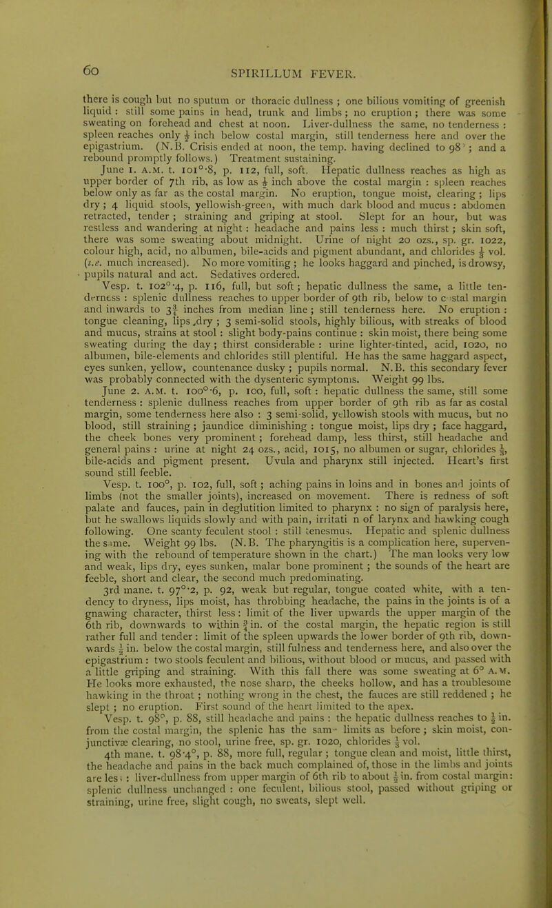 there is cough but no sputum or thoracic dullness ; one bilious vomiting of greenish liquid : still some pains in head, trunk and limbs; no eruption; there was some sweating on forehead and chest at noon. Liver-dullness the same, no tenderness : spleen reaches only ^ inch below costal margin, still tenderness here and over the epigastrium. (N.B. Crisis ended at noon, the temp, having declined to 98 ' ; and a rebound promptly follows.) Treatment sustaining. June I. A.M. t. ioi°*8, p. 112, full, soft. Hepatic dullness reaches as high as upper border of 7th rib, as low as i inch above the costal margin : spleen reaches below only as far as the costal margin. No eruption, tongue moist, clearing ; lips dry ; 4 liquid stools, yellowish-green, with much dark blood and mucus : abdomen retracted, tender ; straining and griping at stool. Slept for an hour, but was restless and wandering at night : headache and pains less : much thirst ; skin soft, there was some sweating about midnight. Urine of night 20 ozs., sp. gr. 1022, colour high, acid, no albumen, bile-acids and pigment abundant, and chlorides 5 vol. {i.e. much increased). No more vomiting ; he looks haggard and pinched, is drowsy, pupils natural and act. Sedatives ordered. Vesp. t. io2°-4, p. 116, full, but soft; hepatic dullness the same, a little ten- dt-rness : splenic dullness reaches to upper border of 9th rib, below to c stal margin and inwards to 3| inches from median line ; still tenderness here. No eruption : tongue cleaning, lips ,dry ; 3 semi-solid stools, highly bilious, with streaks of blood and mucus, strains at stool : slight body-pains continue : skin moist, there being some sweating during the day ; thirst considerable : urine lighter-tinted, acid, 1020, no albumen, bile-elements and chlorides still plentiful. He has the same haggard aspect, eyes sunken, yellow, countenance dusky ; pupils normal. N.B. this secondary fever was probably connected with the dysenteric symptoms. Weight 99 lbs. June 2. A.M. t. 100°-6, p. 100, full, soft: hepatic dullness the same, still some tenderness : splenic dullness reaches from upper border of 9th rib as far as costal margin, some tenderness here also : 3 semi-solid, yellowish stools with mucus, but no blood, still straining ; jaundice diminishing : tongue moist, lips diy ; face haggard, the cheek bones very prominent; forehead damp, less thirst, still headache and general pains : urine at night 24 ozs., acid, 1015, no albuinen or sugar, chlorides ~, bile-acids and pigment present. Uvula and pharynx still injected. Heart's first sound still feeble. Vesp. t. 100°, p. 102, full, soft; aching pains in loins and in bones and joints of limbs (not the smaller joints), increased on movement. There is redness of soft palate and fauces, pain in deglutition limited to pharynx : no sign of paralysis here, but he swallows liquids slowly and with pain, irritati n of larynx and hawking cough following. One scanty feculent stool : still tenesmus. Hepatic and splenic dullness the s ime. Weight 99 lbs. (N.B. The pharyngitis is a complication here, superven- ing with the rebound of temperature shown in the chart.) The man looks very low and weak, lips diy, eyes sunken, malar bone prominent ; the sounds of the heart are feeble, short arid clear, the second much predominating. 3rd mane. t. 97° 2, p. 92, weak but regular, tongue coated white, with a ten- dency to dryness, lips moist, has throbbing headache, the pains in the joints is of a gnawing character, thirst less: limit of the liver upwards the upper margin of the 6th rib, downwards to within f in. of the costal margin, the hepatic region is still rather full and tender : limit of the spleen upwards the lower border of 9th rib, down- wards i in. below the costal margin, still fulness and tenderness here, and also over the epigastrium : two stools feculent and bilious, without blood or mucus, and passed with a little griping and straining. With this fall there was some sweating at 6° A.M. He looks more exhausted, the nose sharp, the cheeks hollow, and has a troublesome hawking in the throat ; nothing wrong in the chest, the fauces are still reddened ; he slept ; no eruption. First sound of the heart limited to the apex. Vesp. t. 98^, p. 88, still headache and pains : the hepatic dullness reaches to | in. from the costal margin, the splenic has the sam- limits as before ; skin moist, con- junctiva; clearing, no stool, urine free, sp. gr. 1020, chlorides ^ vol. 4th mane. t. 98-4°, p. 88, more full, regular ; tongue clean and moist, little thirst, the headache and pains in the back much complained of, those in the limbs and joints are les; : liver-dullness from upper margin of 6th rib to about i in. from costal margin: splenic dullness unchanged : one feculent, bilious stool, passed without griping or straining, urine free, slight cough, no sweats, slept well.