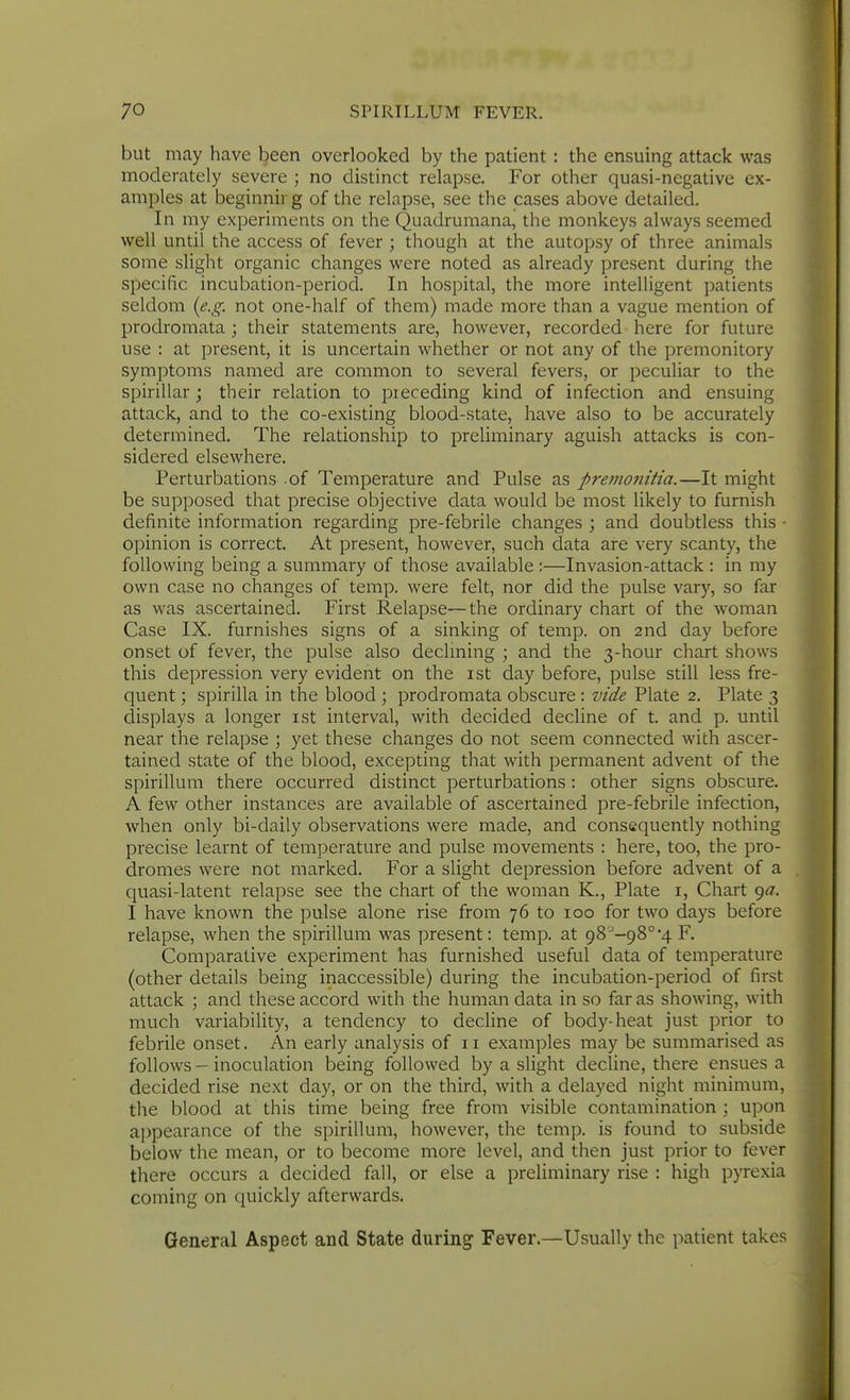 but may have been overlooked by the patient : the ensuing attack was moderately severe ; no distinct relapse. For other quasi-negative ex- amples at beginnir g of the relapse, see the cases above detailed. In my experiments on the Quadrumana, the monkeys always seemed well until the access of fever ; though at the autopsy of three animals some slight organic changes were noted as already present during the specific incubation-period. In hospital, the more intelligent patients seldom {e.g. not one-half of them) made more than a vague mention of prodromata ; their statements are, however, recorded here for future use : at present, it is uncertain whether or not any of the premonitory symptoms named are common to several fevers, or peculiar to the spirillar ; their relation to preceding kind of infection and ensuing attack, and to the co-existing blood-state, have also to be accurately determined. The relationship to preliminary aguish attacks is con- sidered elsewhere. Perturbations of Temperature and Pulse as premonitia.—It might be supposed that precise objective data would be most likely to furnish definite information regarding pre-febrile changes ; and doubtless this ■ opinion is correct. At present, however, such data are very scanty, the following being a summary of those available :—Invasion-attack : in my own case no changes of temp, were felt, nor did the pulse vary, so far as was ascertained. First Relapse—the ordinary chart of the woman Case IX. furnishes signs of a sinking of temp, on 2nd day before onset of fever, the pulse also declming ; and the 3-hour chart shows this depression very evident on the ist day before, pulse still less fre- quent ; spirilla in the blood ; prodromata obscure : vide Plate 2. Plate 3 displays a longer ist interval, with decided decline of t. and p. until near the relapse ; yet these changes do not seem connected with ascer- tained state of the blood, excepting that with permanent advent of the spirillum there occurred distinct perturbations: other signs obscure. A few other instances are available of ascertained pre-febrile infection, when only bi-daily observations were made, and consequently nothing precise learnt of temperature and pulse movements : here, too, the pro- dromes were not marked. For a slight depression before advent of a quasi-latent relapse see the chart of the woman K., Plate i, Chart 9^7. I have known the pulse alone rise from 76 to 100 for two days before relapse, when the spirillum was present: temp, at 98'-98°4 F. Comparative experiment has furnished useful data of temperature (other details being inaccessible) during the incubation-period of first attack ; and these accord with the human data in so far as showing, with much variability, a tendency to decline of body-heat just prior to febrile onset. An early analysis of 11 examples may be summarised as follows-inoculation being followed by a slight decline, there ensues a decided rise next day, or on the third, with a delayed night minimum, the blood at this time being free from visible contamination ; upon appearance of the spirillum, however, the temp, is found to subside below the mean, or to become more level, and then just prior to fever there occurs a decided fall, or else a preliminary rise : high pyrexia coming on quickly afterwards. General Aspect and State during Fever.—Usually the patient takes