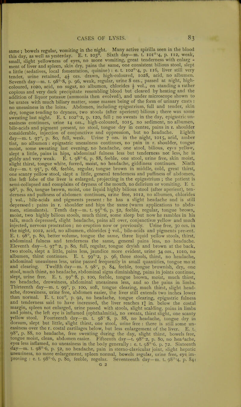 same ; bowels regular, vomiting in the night. Many active spirilla seen in the blood this day, as well as yesterday. E. t. 103°. Sixth day—m. t. loi°-4, p. 112, weak, small, slight yellowness of eyes, no more vomiting, great tenderness with enlarg - ment of liver and spleen, skin dry, pains the same, one consistent bilious stool, slept a little (sedatives, local fomentation, quinine): e. t. i02°-4, p. 116, liver still very tender, urine retained, 4^ ozs. drawn, high-coloured, 1028, acid, no albumen. Seventh day—m. t. 98°-8, p. 96, weak, regular, urine 8 ozs., passed at night, high- coloured, 1020, acid, no sugar, no albumen, chlorides ^ vol., on standing a rather copious and very dark precipitate resembling blood but cleared by heating and the addition of liquor potassae (ammonia then evolved), and under microscope shown to be urates with much biliary matter, some masses being of the form of urinary casts : no uneasiness in the loins. Abdomen, including epigastrium, full and tender, skin dry, tongue tending to dryness, two stools (after aperient) bilious ; there was some sweating last night. E. t. i02°-2, p. 120, full ; no sweats in the day, epigastric un- easiness continues, urine 14 ozs., high-coloured, 1015, no sediment, no albumen, bile-acids and pigment present, no stool, tongue dry in centre, pains in r. shoulder considerable, injection of conjunctivte and oppression, but no headache. Eighth day—m. t. 97°, p. 80, full, weak. Urine 7 ozs. in the night, 1015, acid, amber tint, no albumen : epigastric uneasiness continues, no pain in r. shoulder, tongue moist, some sweating last evening, no headache, one stool, bilious, eyt-s yellow, slept a little, pains in hips, abdominal fulness less but tenderness not less, he is giddy and very weak. E. t. 98°'6, p. 88, feeble, one stool, urine free, skin moist, slight thirst, tongue white, furred, moist, no headache, giddiness continues. Ninth day—m. t. 95', p. 68, feeble, regular, tongue brown in middle, cold, great thirst, one scanty yellow stool, slept a little, general tenderness and puffiness of abdomen, the left lobe of the liver is enlarged, projecting in the epigastrium ; the patient is semi-collapsed and complains of dryness of the mouth, no delirium or vomiting. E t, 98°, p. 80, tongue brown, moist, one liquid highly bilious stool (after aperient), ten- derness and puffiness of abdomen continues, urine free, 1012, no albumen, chlorides 5- vol., bile-acids and pigments present : he has a slight headache and is still depressed : pains in r. shoulder and hips the same (warm applications to abdo- men, stimulants). Tenth day—m. t. 95°6, p. 52, feeble, regular, tongue brown, moist, two highly bilious stools, much thirst, some sleep but now he rambles in his talk, much depressed, slight headache, pains all over, conjunctivae yellow and much injected, nervous prostration; no eruption now or previously. Urine free, 30 ozs. in the night, 1012, acid, no albumen, chlorides j vol., bile-acids and pigments present. E. t. 98°, p. 80, better volume, tongue the same, three liquid yellow stools, thirst, abdominal fulness and tenderness the same, general pains less, no headache. Eleventh day—t. 97° 2, p. 80, full, regular, tongue dryish and brown at the back, two stools, slept a little, pains less, jaundice more evident, urine 34 ozs., loio, no albumen, thirst continues. E. t. 99°2, p. 96, three stools, thirst, no headache, abdominal uneasiness less, urine passed frequently in small quantities, tongue mo st and clearing. Twelfth day—m. t. 98, p. 84, feeble, tongue brownish, dry, one stool, much thirst, no headache, abdominal signs diminishing, pains in joints continue, slept, urine free. E. t. 99°-8, p. 100, feeble, tongue brown, moist, much thirst, no headache, drowsiness, abdominal uneasiness less, and so the pains in limbs. Thirteenth day—m. t. 99°, p. 100, soft, tongue clearing, much thirst, slight head- ache, drowsiness, urine free, abdomen easier, the liver still extends two inches lower than normal. E. t. 101°, p. 92, no headache, tongue clearing, epigastric fulness and tenderness said to have increased, the liver reaches i| in. below the costal margin, spleen not enlarged, urine passed with stools, slight scalding, pains in limbs and joints, the left eye is inflamed (ophthalmitis), no sweats, thirst slight, one scanty yellow stool. Fourteenth day—m. t. 98^-8, p. 88, no headache, tongue dry in dorsum, slept but little, slight thirst, one stool, urine free : there is still some un- easiness over the r. costal cartilages below, but less enlargement of the liver. E. t. 98°, p. 88, no headache, free sweating during the day, slight thirst, bowels free, tongue moist, clean, abdomen easier. Fifteenth day—t. 98°-2, p. 80, no hea'^ache, I eyes less inflamed, no uneasiness in the body generally : e. t. 98°-6. p. 72. Sixteenth day—m. t. 98°-6, p. 52, no headache, pain in sterno-clavicular joint, .-flight hepatic uneasiness, no more enlargement, spleen normal, bowels regular, urine free, eye im- proving : e. t. 98''-6, p. 80, feeble, regular. Seventeenth day—m. t. 98^-4, p. 84: I G2 .