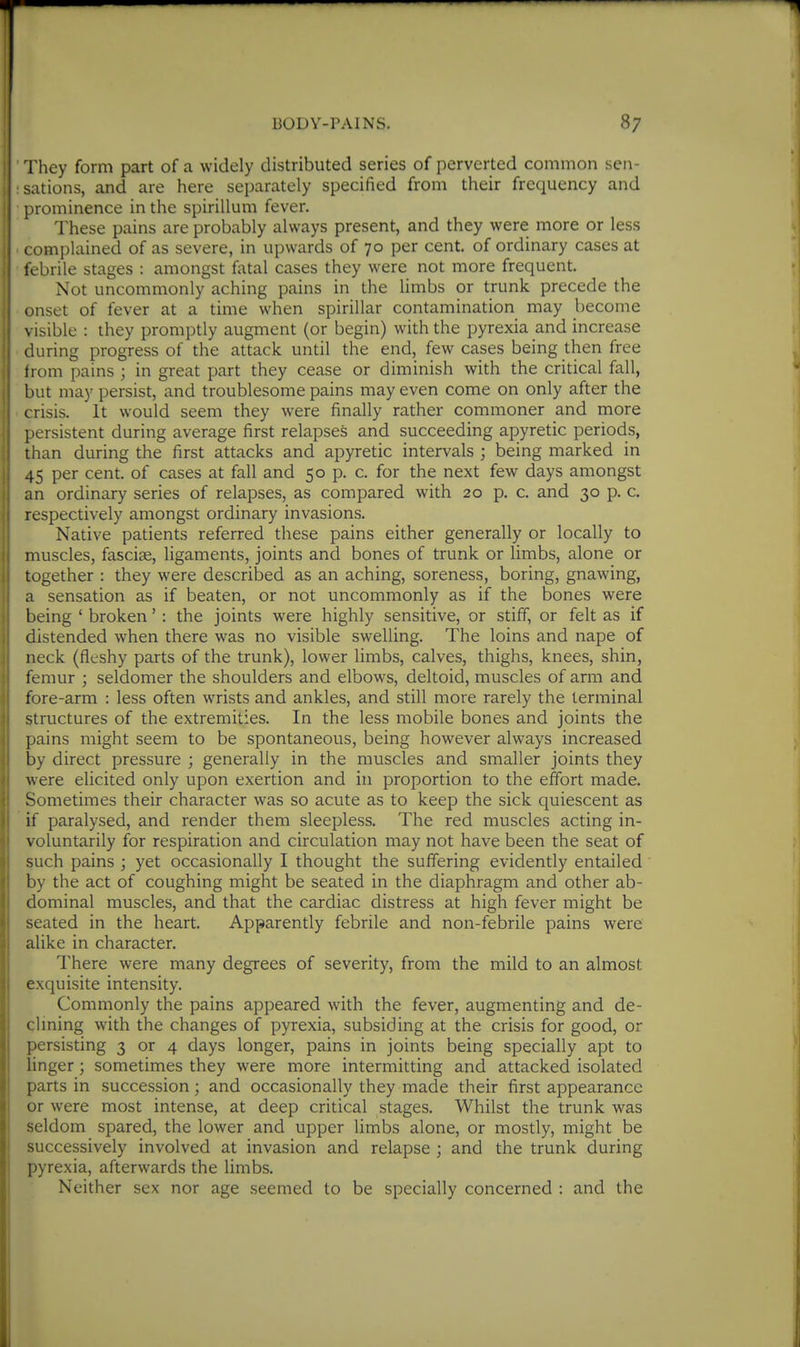 I They form part of a widely distributed series of perverted common sen- ; sations, and are here separately specified from their frequency and ; prominence in the spirillum fever. These pains are probably always present, and they were more or less • complained of as severe, in upwards of 70 per cent, of ordinary cases at ; febrile stages : amongst fatal cases they were not more frequent. Not uncommonly aching pains in the limbs or trunk precede the onset of fever at a time when spirillar contamination may become , visible : they promptly augment (or begin) with the pyrexia and increase ' during progress of the attack until the end, few cases being then free from pains ; in great part they cease or diminish with the critical fall, but may persist, and troublesome pains may even come on only after the crisis. It would seem they were finally rather commoner and more persistent during average first relapses and succeeding apyretic periods, than during the first attacks and apyretic intervals ; being marked in I 45 per cent, of cases at fall and 50 p. c. for the next few days amongst i an ordinary series of relapses, as compared with 20 p. c. and 30 p. c. I respectively amongst ordinary invasions. i Native patients referred these pains either generally or locally to :i muscles, fasciae, ligaments, joints and bones of trunk or limbs, alone or 1! together : they were described as an aching, soreness, boring, gnawing, i a sensation as if beaten, or not uncommonly as if the bones were being ' broken' : the joints were highly sensitive, or stiff, or felt as if 1 distended when there was no visible swelling. The loins and nape of neck (fleshy parts of the trunk), lower limbs, calves, thighs, knees, shin, femur ; seldomer the shoulders and elbows, deltoid, muscles of arm and fore-arm : less often wrists and ankles, and still more rarely the terminal structures of the extremities. In the less mobile bones and joints the pains might seem to be spontaneous, being however always increased by direct pressure ; generally in the muscles and smaller joints they were elicited only upon exertion and in proportion to the effort made. Sometimes their character was so acute as to keep the sick quiescent as if paralysed, and render them sleepless. The red muscles acting in- voluntarily for respiration and circulation may not have been the seat of such pains ; yet occasionally I thought the suffering evidently entailed by the act of coughing might be seated in the diaphragm and other ab- dominal muscles, and that the cardiac distress at high fever might be seated in the heart. Apparently febrile and non-febrile pains were alike in character. There were many degrees of severity, from the mild to an almost exquisite intensity. Commonly the pains appeared with the fever, augmenting and de- clming with the changes of pyrexia, subsiding at the crisis for good, or persisting 3 or 4 days longer, pains in joints being specially apt to linger; sometimes they were more intermitting and attacked isolated parts in succession; and occasionally they made their first appearance or were most intense, at deep critical stages. Whilst the trunk was seldom spared, the lower and upper limbs alone, or mostly, might be successively involved at invasion and relapse ; and the trunk during pyrexia, afterwards the limbs. Neither sex nor age seemed to be specially concerned : and the