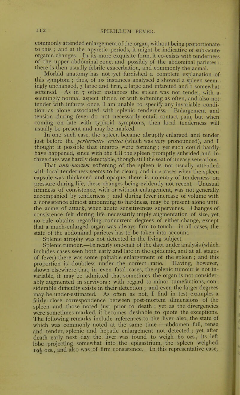 commonly attended enlargement of the organ, without being proportionate to this ; and at the apyretic periods, it might be indicative of sub-acute organic changes. In its more exquisite form, it co-exists with tenderness of the upper abdominal zone, and possibly of the abdominal parietes : there is then usually febrile exacerbation, and commonly the acmal. Morbid anatomy has not yet furnished a complete explanation of this symptom ; thus, of lo instances analysed 2 showed a spleen seem- ingly unchanged, 3 large and firm, 4 large and infarcted and i somewhat softened. As in 7 other instances the spleen was not tender, with a seemingly normal aspect thrice, or with softening as often, and also not tender with infarcts once, I am unable to specify any invariable condi- tion as alone associated with splenic tenderness. Enlargement and tension during fever do not necessarily entail contact pain, but when coming on late with typhoid symptoms, then local tenderness will usually be present and may be marked. In one such case, the spleen became abruptly enlarged and tender just before the perturbatio critica (which was very pronounced), and I thought it possible that infarcts were forming ; yet such could hardly have happened, since with the fall the spleen promptly subsided and in three days was hardly detectable, though still the seat of uneasy sensations. That ante-mortem softening of the spleen is not usually attended with local tenderness seems to be clear ; and in 2 cases when the spleen capsule was thickened and opaque, there is no entry of tenderness on pressure during life, these changes being evidently not recent. Unusual firmness of consistence, with or without enlargement, was not generally, accompanied by tenderness ; and during fever increase of volume with a consistence almost amounting to hardness, may be present alone until the acme of attack, when acute sensitiveness supervenes. Changes of consistence felt during life necessarily imply augmentation of size, yet no rule obtains regarding concurrent degrees of either change, except that a much-enlarged organ was always firm to touch : in all cases, the state of the abdominal parietes has to be taken into account Splenic atrophy was not detected in the living subject. Splenic tumour.—In nearly one-half of the data under analysis (which includes cases seen both early and late in the epidemic, and at all stages of fever) there was some palpable enlargement of the spleen ; and this proportion is doubtless under the correct ratio. Having, however, shown elsewhere that, in even fatal cases, the splenic tumour is not in- variable, it may be admitted that sometimes the organ is not consider- ably augmented in survivors : with regard to minor tumefactions, con- siderable difficulty exists in their detection ; and even the larger degrees may be under-estimated. As often as not, I find in test examples a fairly close correspondence between post-mortem dimensions of the spleen and those noted just prior to death ; yet as the divergencies were sometimes marked, it becomes desirable to quote the exceptions. The following remarks include references to the liver also, the state of which was commonly noted at the same time :—abdomen full, tense and tender, splenic and hepatic enlargement not detected ; yet after death early next day the liver was found to weigh 60 ozs., its left lobe projecting somewhat into the epigastrium, the spleen weighed 19! ozs., and also was of firm consistence. In this representative case,