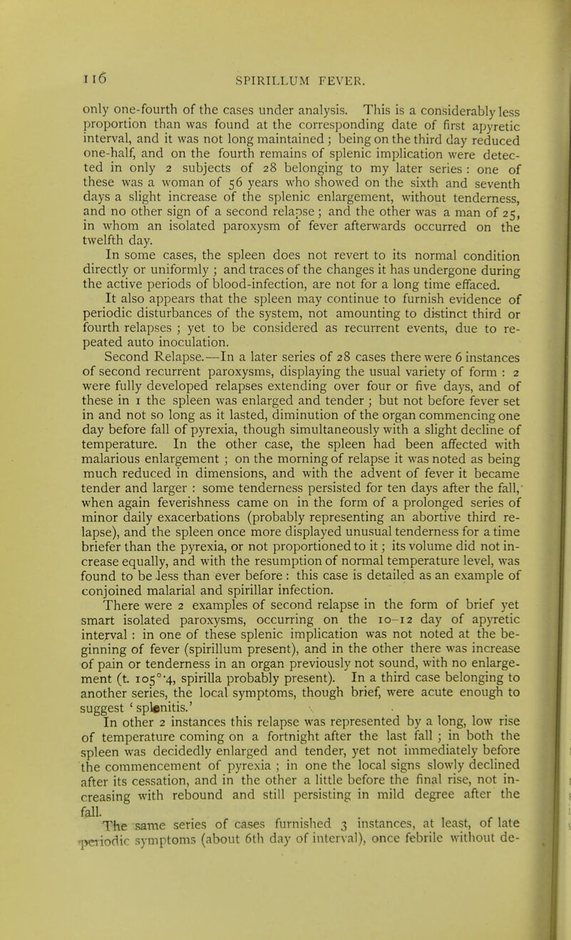 only one-fourth of the cases under analysis. This is a con.siderably less proportion than was found at the corresponding date of first apyretic interval, and it was not long maintained ; being on the third day reduced one-half, and on the fourth remains of splenic implication were detec- ted in only 2 subjects of 28 belonging to my later series : one of these was a woman of 56 years who showed on the sixth and seventh days a slight increase of the splenic enlargement, without tenderness, and no other sign of a second relapse; and the other was a man of 25, in whom an isolated paroxysm of fever afterwards occurred on the twelfth day. In some cases, the spleen does not revert to its normal condition directly or uniformly ; and traces of the changes it has undergone during the active periods of blood-infection, are not for a long time effaced. It also appears that the spleen may continue to furnish evidence of periodic disturbances of the system, not amounting to distinct third or fourth relapses ; yet to be considered as recurrent events, due to re- peated auto inoculation. Second Relapse.—In a later series of 28 cases there were 6 instances of second recurrent paroxysms, displaying the usual variety of form : 2 were fully developed relapses extending over four or five days, and of these in i the spleen was enlarged and tender ; but not before fever set in and not so long as it lasted, diminution of the organ commencing one day before fall of pyrexia, though simultaneously with a slight decline of temperature. In the other case, the spleen had been affected with malarious enlargement ; on the morning of relapse it was noted as being much reduced in dimensions, and with the advent of fever it became tender and larger : some tenderness persisted for ten days after the fall,- when again feverishness came on in the form of a prolonged series of minor daily exacerbations (probably representing an abortive third re- lapse), and the spleen once more displayed unusual tenderness for a time briefer than the pyrexia, or not proportioned to it; its volume did not in- crease equally, and with the resumption of normal temperature level, was found to be Jess than ever before: this case is detailed as an example of conjoined malarial and spirillar infection. There were 2 examples of second relapse in the form of brief yet smart isolated paroxysms, occurring on the 10-12 day of apyretic interval : in one of these splenic implication was not noted at the be- ginning of fever (spirillum present), and in the other there was increase of pain or tenderness in an organ previously not sound, with no enlarge- ment (t. 105° 4, spirilla probably present). In a third case belonging to another series, the local symptoms, though brief, were acute enough to suggest ' splenitis.' In other 2 instances this relapse was represented by a long, low rise of temperature coming on a fortnight after the last fall ; in both the spleen was decidedly enlarged and tender, yet not immediately before the commencement of pyrexia ; in one the local signs slowly declined after its cessation, and in the other a little before the final rise, not in- creasing with rebound and still persisting in mild degree after the fall. The same series of cases furnished 3 instances, at least, of late 1>CTiodic symptoms (about 6th day of interval), once febrile without de-