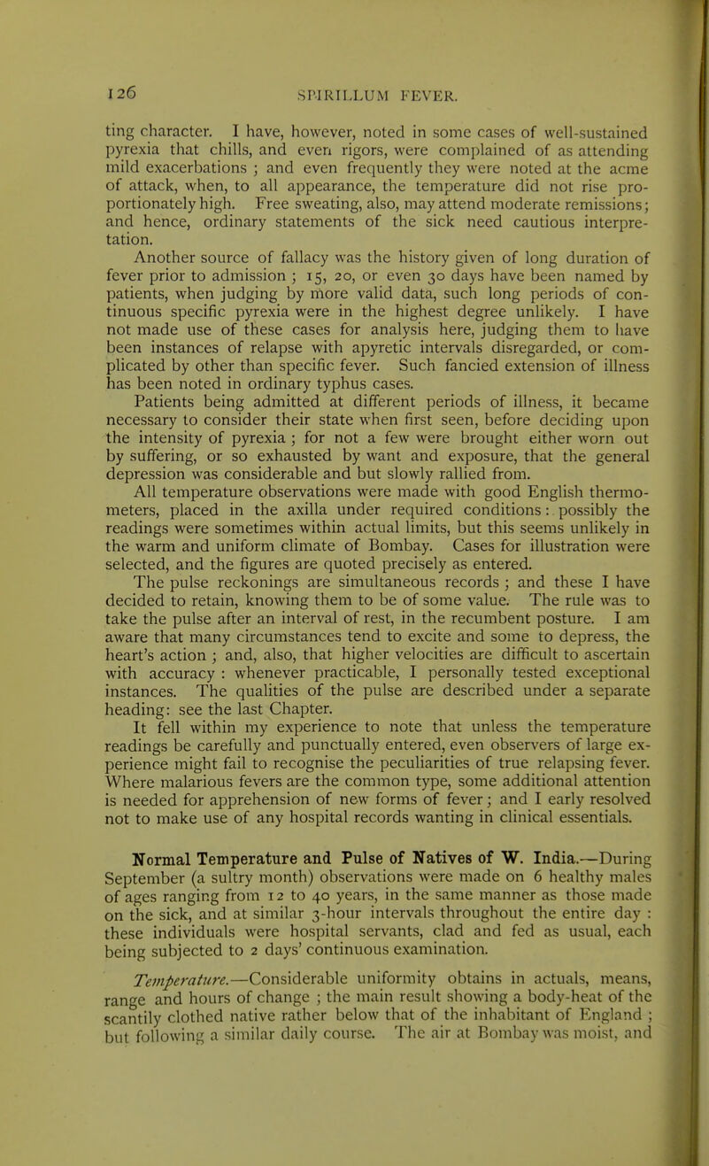 ting character. I have, however, noted in some cases of well-sustained pyrexia that chills, and even rigors, were complained of as attending mild exacerbations ; and even frequently they were noted at the acme of attack, when, to all appearance, the temperature did not rise pro- portionately high. Free sweating, also, may attend moderate remissions; and hence, ordinary statements of the sick need cautious interpre- tation. Another source of fallacy was the history given of long duration of fever prior to admission ; 15, 20, or even 30 days have been named by patients, when judging by more valid data, such long periods of con- tinuous specific pyrexia were in the highest degree unlikely. I have not made use of these cases for analysis here, judging them to have been instances of relapse with apyretic intervals disregarded, or com- plicated by other than specific fever. Such fancied extension of illness has been noted in ordinary typhus cases. Patients being admitted at different periods of illness, it became necessary to consider their state when first seen, before deciding upon the intensity of pyrexia ; for not a few were brought either worn out by suffering, or so exhausted by want and exposure, that the general depression was considerable and but slowly rallied from. All temperature observations were made with good English thermo- meters, placed in the axilla under required conditions :. possibly the readings were sometimes within actual limits, but this seems unlikely in the warm and uniform climate of Bombay. Cases for illustration were selected, and the figures are quoted precisely as entered. The pulse reckonings are simultaneous records ; and these I have decided to retain, knowing them to be of some value. The rule was to take the pulse after an interval of rest, in the recumbent posture. I am aware that many circumstances tend to excite and some to depress, the heart's action ; and, also, that higher velocities are difficult to ascertain with accuracy : whenever practicable, I personally tested exceptional instances. The qualities of the pulse are described under a separate heading: see the last Chapter. It fell within my experience to note that unless the temperature readings be carefully and punctually entered, even observers of large ex- perience might fail to recognise the peculiarities of true relapsing fever. Where malarious fevers are the common type, some additional attention is needed for apprehension of new forms of fever; and I early resolved not to make use of any hospital records wanting in clinical essentials. Normal Temperature and Pulse of Natives of W. India.—During September (a sultry month) observations were made on 6 healthy males of ages ranging from 12 to 40 years, in the same manner as those made on the sick, and at similar 3-hour intervals throughout the entire day : these individuals were hospital servants, clad and fed as usual, each being subjected to 2 days' continuous examination. Temperature.—Considerable uniformity obtains in actuals, means, range and hours of change ; the main result showing a body-heat of the scantily clothed native rather below that of the inhabitant of England ; but following a similar daily course. The air at Bombay was moist, and