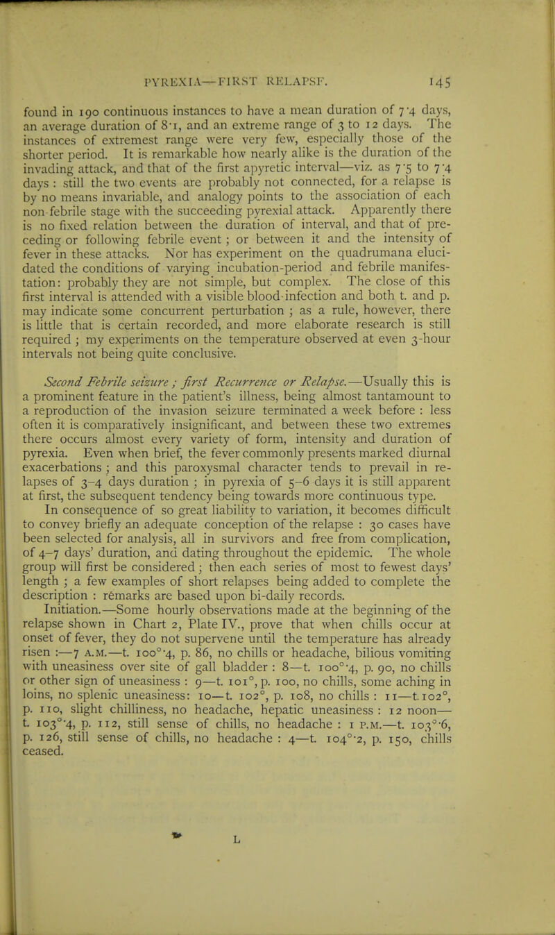 found in 190 continuous instances to have a mean duration of 7-4 days, an average duration of 8-i, and an extreme range of 3 to 12 days. The instances of extremest range were very few, especially those of the shorter period. It is remarkable how nearly alike is the duration of the invading attack, and that of the first apyretic interval—viz. as 7 '5 to 7 -4 days : still the two events are probably not connected, for a relapse is by no means invariable, and analogy points to the association of each non febrile stage with the succeeding pyrexial attack. Apparently there is no fixed relation between the duration of interval, and that of pre- ceding or following febrile event; or between it and the intensity of fever in these attacks. Nor has experiment on the quadrumana eluci- dated the conditions of varying incubation-period and febrile manifes- tation: probably they are not simple, but complex. The close of this first interval is attended with a visible blood infection and both t. and p. may indicate some concurrent perturbation ; as a rule, however, there is little that is certain recorded, and more elaborate research is still required ; my experiments on the temperature observed at even 3-hour intervals not being quite conclusive. Second Febrile seizure ; first Recurrence or Relapse.—Usually this is a prominent feature in the patient's illness, being almost tantamount to a reproduction of the invasion seizure terminated a week before : less often it is comparatively insignificant, and between these two extremes there occurs almost every variety of form, intensity and duration of pyrexia. Even when brief, the fever commonly presents marked diurnal exacerbations ; and this paroxysmal character tends to prevail in re- lapses of 3-4 days duration ; in pyrexia of 5-6 days it is still apparent at first, the subsequent tendency being towards more continuous type. In consequence of so great liability to variation, it becomes difficult to convey briefly an adequate conception of the relapse : 30 cases have been selected for analysis, all in survivors and free from complication, of 4-7 days' duration, and dating throughout the epidemic. The whole group will first be considered; then each series of most to fewest days' length ; a few examples of short relapses being added to complete the description : remarks are based upon bi-daily records. Initiation.—Some hourly observations made at the beginning of the relapse shown in Chart 2, Plate IV., prove that when chills occur at onset of fever, they do not supervene until the temperature has already risen :—7 a.m.—t. ioo°-4, p. 86, no chills or headache, bilious vomiting with uneasiness over site of gall bladder : 8—t. ioo°-4, p. 90, no chills or other sign of uneasiness : 9—t. 101°, p. 100, no chills, some aching in loins, no splenic uneasiness: 10—t. 102°, p. 108, no chills : 11—tio2°, p. no, slight chilliness, no headache, hepatic uneasiness : 12 noon— t. 103°-4, p. n2, still sense of chills, no headache : i p.m.—t. 103''-6, p. 126, still sense of chills, no headache : 4—t. io4°-2, p. 150, chills ceased. L