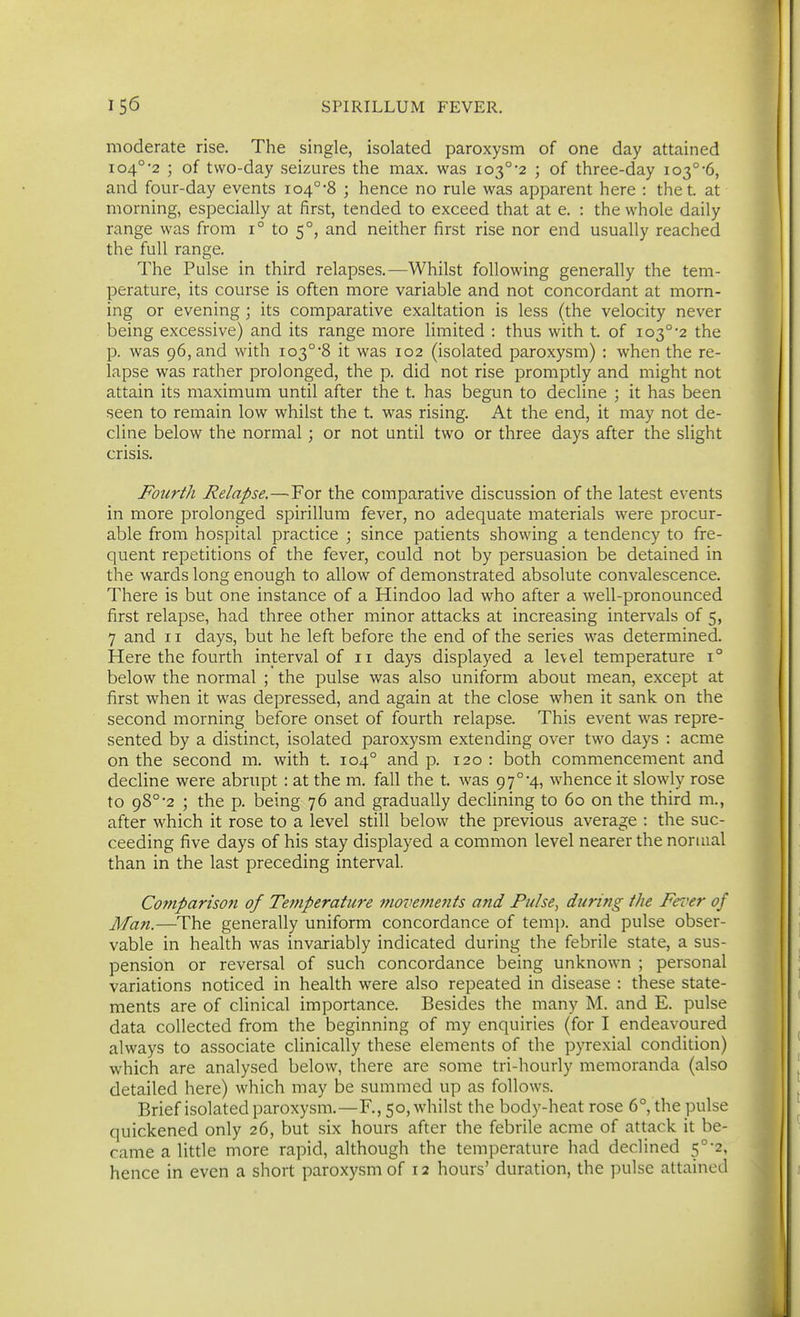 moderate rise. The single, isolated paroxysm of one day attained 104°'2 ; of two-day seizures the max. was 103°'2 ; of three-day 103°'6, and four-day events io4°'8 ; hence no rule was apparent here : the t. at morning, especially at first, tended to exceed that at e. : the whole daily range was from 1° to 5°, and neither first rise nor end usually reached the full range. The Pulse in third relapses.—Whilst following generally the tem- perature, its course is often more variable and not concordant at morn- ing or evening; its comparative exaltation is less (the velocity never being excessive) and its range more limited : thus with t. of 103°'2 the p. was 96, and with io3°'8 it was 102 (isolated paroxysm) : when the re- lapse was rather prolonged, the p. did not rise promptly and might not attain its maximum until after the t. has begun to decline ; it has been seen to remain low whilst the t. was rising. At the end, it may not de- cline below the normal; or not until two or three days after the slight crisis. Fourth Relapse.—For the comparative discussion of the latest events in more prolonged spirillum fever, no adequate materials were procur- able from hospital practice ; since patients showing a tendency to fre- quent repetitions of the fever, could not by persuasion be detained in the wards long enough to allow of demonstrated absolute convalescence. There is but one instance of a Hindoo lad who after a well-pronounced first relapse, had three other minor attacks at increasing intervals of 5, 7 and 11 days, but he left before the end of the series was determined. Here the fourth interval of 11 days displayed a level temperature i° below the normal ; the pulse was also uniform about mean, except at first when it was depressed, and again at the close when it sank on the second morning before onset of fourth relapse. This event was repre- sented by a distinct, isolated paroxysm extending over two days : acme on the second m. with t. 104° and p. 120: both commencement and decline were abrupt : at the m. fall the t. was 97°'4, whence it slowly rose to 98°'2 ; the p. being 76 and gradually declining to 60 on the third m., after which it rose to a level still below the previous average : the suc- ceeding five days of his stay displayed a common level nearer the normal than in the last preceding interval. Comparison of Temperature movements and Pulse, during the Fever of Man.—The generally uniform concordance of tem]). and pulse obser- vable in health was invariably indicated during the febrile state, a sus- pension or reversal of such concordance being unknown ; personal variations noticed in health were also repeated in disease : these state- ments are of clinical importance. Besides the many M. and E. pulse data collected from the beginning of my enquiries (for I endeavoured always to associate clinically these elements of the pyrexial condition) which are analysed below, there are some tri-hourly memoranda (also detailed here) which may be summed up as follows. Brief isolated paroxysm.—R, 50, whilst the body-heat rose 6°, the pulse quickened only 26, but six hours after the febrile acme of attack it be- came a little more rapid, although the temperature had declined 5°-2, hence in even a short paroxysm of 12 hours' duration, the pulse attained