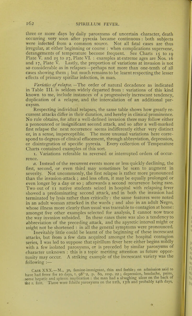 three or more days by daily paroxysms of uncertain character, death occurring very soon after pyrexia became continuous : both subjects were infected from a common source. Not all fatal cases are thus irregular, at either beginning or course : when complications supervene, derangements of temperature become frequent. See Charts 15 to 19 Plate V. and 25 to 27, Plate VI. : examples at extreme ages are Nos. 16 and 17, Plate V. Lastly, the proportion of variations at invasion is not so considerable as in relapses—perhaps not more than one-tenth of all cases showing them ; but much remains to be learnt respecting the lesser effects of primary spirillar infection, in man. Varieties of relapse.—The order of natural decadence as indicated in Table III. is seldom widely departed from : variations of this kind known to me, include instances of a progressively increscant tendency, duplication of a relapse, and the intercalation of an additional par- oxysm. Respecting individual relapses, the same table shows how greatly re- current attacks differ in their duration, and hereby in clinical prominence. No rule obtains, for after a well-defined invasion there may follow either a pronounced or insignificant second attack, and so after a well-marked first relapse the next recurrence seems indifferently either very distinct or, in a sense, imperceptible. The more unusual variations here corre- spond to degrees of clinical effacement, through abbreviation, depression, or disintegration of specific pyrexia. Every collection of Temperature Charts contained examples of this sort. I. Variations referable to reversed or interrupted orders of occur- rence. a. Instead of the recurrent events more or less quickly declining, the first, second, or even third may sometimes be seen to augment in severity. Not uncommonly, the first relapse is rather more pronounced than the invasion-attack ; and less often, it may be equally prolonged or even longer by a day or so ; afterwards a second recurrence being rare. Two out of 11 native students seized in hospital with relapsing fever showed a predominating second attack, and in both the invasion had terminated by lysis rather than critically : the same features were noted in an adult woman attacked in the wards ; and also in an adult Negro, whose illness more clearly than usual was traceable to contagion at home: amongst five other examples selected for analysis, I cannot now trace the way invasion subsided. In these cases there was also a tendency to Abbreviation of the preceding attack, and the apyretic interval might or might not be shortened : in all the general symptoms were pronounced. Inevitably little could be learnt of the beginning of these increscant attacks, but from a few data acquired amongst the hospital contagion series, I was led to suppose that spirillum fever here either begins mildly with a few isolated paroxysms, or is preceded by similar paroxysms of character unknown : this is a topic meriting attention as future oppor- tunity may occur. A striking example of the increscant variety was the following :— Case XXX.—M., 30, famine-immigrant, thin and feeble; on admission said to have had fever for 10 ilays, t. 98°-2, p. So, resp. 22 ; depression, headache, pains, some hepatic and splenic implication : the man had a sloughing ulcer on the back of the r. foot. There were febrile paroxysms on the nth, I3lh and probably 14th days,