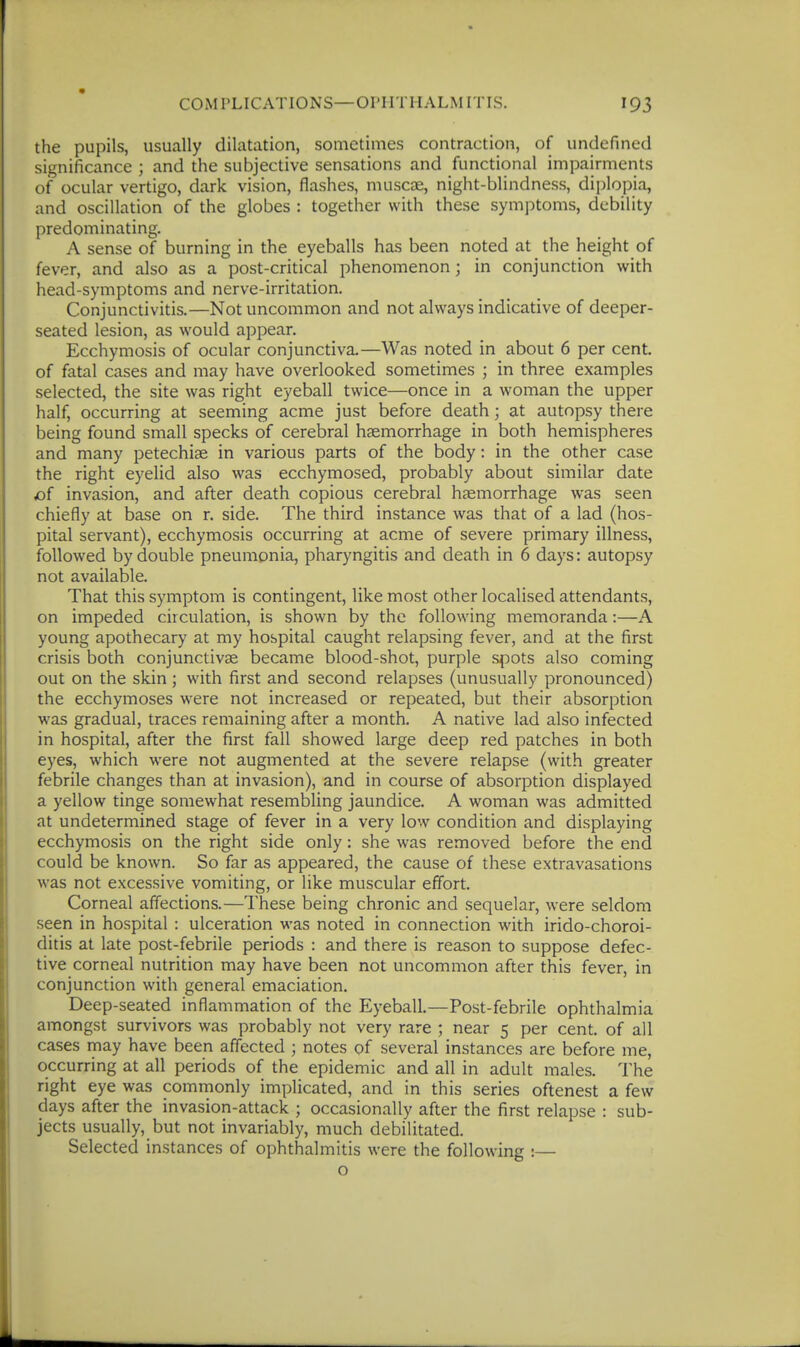 COiMPLICATIONS—OPHTHALMITIS. the pupils, usually dilatation, sometimes contraction, of undefined significance ; and the subjective sensations and functional impairments of ocular vertigo, dark vision, flashes, muscae, night-blindness, diplopia, and oscillation of the globes : together with these symptoms, debility predominating. A sense of burning in the eyeballs has been noted at the height of fever, and also as a post-critical phenomenon; in conjunction with head-symptoms and nerve-irritation. Conjunctivitis.—Not uncommon and not always indicative of deeper- seated lesion, as would appear. Ecchymosis of ocular conjunctiva.—Was noted in about 6 per cent, of fatal cases and may have overlooked sometimes ; in three examples selected, the site was right eyeball twice—once in a woman the upper half, occurring at seeming acme just before death; at autopsy there being found small specks of cerebral hsemorrhage in both hemispheres and many petechise in various parts of the body: in the other case the right eyelid also was ecchymosed, probably about similar date of invasion, and after death copious cerebral haemorrhage was seen chiefly at base on r. side. The third instance was that of a lad (hos- pital servant), ecchymosis occurring at acme of severe primary illness, followed by double pneumonia, pharyngitis and death in 6 days: autopsy not available. That this symptom is contingent, like most other localised attendants, on impeded circulation, is shown by the following memoranda:—A young apothecary at my hospital caught relapsing fever, and at the first crisis both conjunctivae became blood-shot, purple spots also coming out on the skin; with first and second relapses (unusually pronounced) the ecchymoses were not increased or repeated, but their absorption was gradual, traces remaining after a month. A native lad also infected in hospital, after the first fall showed large deep red patches in both eyes, which were not augmented at the severe relapse (with greater febrile changes than at invasion), and in course of absorption displayed a yellow tinge somewhat resembling jaundice. A woman was admitted at undetermined stage of fever in a very low condition and displaying ecchymosis on the right side only: she was removed before the end could be known. So far as appeared, the cause of these extravasations was not excessive vomiting, or like muscular effort. Corneal affections.—These being chronic and sequelar, were seldom seen in hospital : ulceration was noted in connection with irido-choroi- ditis at late post-febrile periods : and there is reason to suppose defec- tive corneal nutrition may have been not uncommon after this fever, in conjunction with general emaciation. Deep-seated inflammation of the Eyeball,—Post-febrile ophthalmia amongst survivors was probably not very rare ; near 5 per cent, of all cases may have been affected ; notes of several instances are before me, occurring at all periods of the epidemic and all in adult males. The right eye was commonly implicated, and in this series oftenest a few days after the invasion-attack ; occasionally after the first relapse : sub- jects usually, but not invariably, much debilitated. Selected instances of ophthalmitis were the following :— o