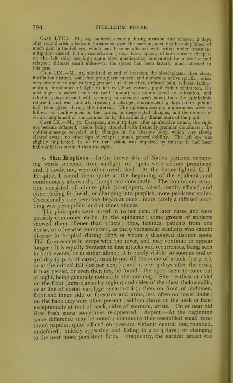 Case LVIII.—M., 25, suffered severely during invasion and relapse; 2 days after second crisis a bedsore threatened over the sacrum, next day he complained of much pain in the left eye, which had become affected with iritis ; under treatment mitigation ensued, but an exacerbation 5 days later, opacity of both cornea; (deepest on the left side) ensuing; again slow amelioration interrupted by a brief second relapse ; ultimate result unknown : the spleen had been latterly much affected in this case. Case LIX.—M., 25, admitted at end of invasion, the blood-plasma then clear, fibrillation distinct, some free protoplasm present and numerous active spirilla : crisis very pronounced and rallying gradual : 10 days after, diffused pain, redness, lachry- mation, intolerance of light in left eye, hazy cornea, pupil rather contracted, iris unchanged in aspect: mercury (with opium) was administered to salivation, and relief in 3 days ensued with seeming subsidence a week later; then the ophthalmia returned, and was similarly treated ; discharged convalescent 9 days later : quinine had been given during the interval. The ophthalmoscopic appearances were as follows—a shallow ulcer on the cornea, no deep-seated changes, and the dimness of vision complained of is accounted for by the artificially dilated state of the pupil. Case I>X.—M., 50, European, about 13 days after an abortive attack, the right eye became inflamed, vision being attended with distinctly granular cloudiness : the ophthalmoscope revealed only changes in the vitreous body, which vrry slowly cleared away : no other sign of relapse ; much general debility. The left eye was slightly implicated, in so far that vision was impaired by muscae: it had been habitually less strained than the right. 9. Skin Eruptions —In the brown skin of Native patients, occupy- ing wards screened from sunlight, red spots were seldom prominent and, I doubt not, were often overlooked. At the better lighted G. T. Hospital, 1 found them quite at the beginning of the epidemic, and continuously afterwards, though not constantly. The commoner erup- tion consisted of minute pink (rose) spots, raised, readily effaced, and either fading forthwith, or changing into purplish, more persistent stains. Occasionally true petechias began at once : more rarely a diffused mot- tling was perceptible, and at times vibices. The pink spots were noted in 10 per cent, of later cases, and were possibly commoner earlier in the epidemic ; some groups of subjects showed them oftener than others ; thus, families, patients from one house, or otherwise connected, as the 9 vernacular students who caught disease in hospital during 1877, of whom 5 displayed distinct spots. This form occurs in crops with the fever, and may continue to appear longer : it is equally frequent in first attacks and recurrences, being seen in both events, or in either alone ; it is rarely visible so soon as 2nd or 3rd day (5 p. c. of cases), usually not till the acme of attack (12 p. c), or at the critical fall (20 per cent.) ; and i, 2 or 3 days after the crisis, it may persist, or even then first be found : the spots seem to come out at night, being generally noticed in the morning. Site—earliest or chief on the front (infra-clavicular region) and sides of the chest (below axilla, or at line of costal cartilage synarthrosis); then on front of abdomen, front and inner side of forearms and arms, less often on lower limbs ; on the back they were often present ; seldom above on the neck or face; exceptionally at root of neck, sides of sternum, wrists. On or near old sites fresh spots sometimes re-appeared. Aspect—At the beginning some difference may be noted ; commonly they resembled small rose- tinted papules, quite effaced on pressure, without central dot, rounded, undefined ; quickly appearing and fading in 2 or 3 days ; or changmg to the next more persistent form. Frequently, the earliest aspect was