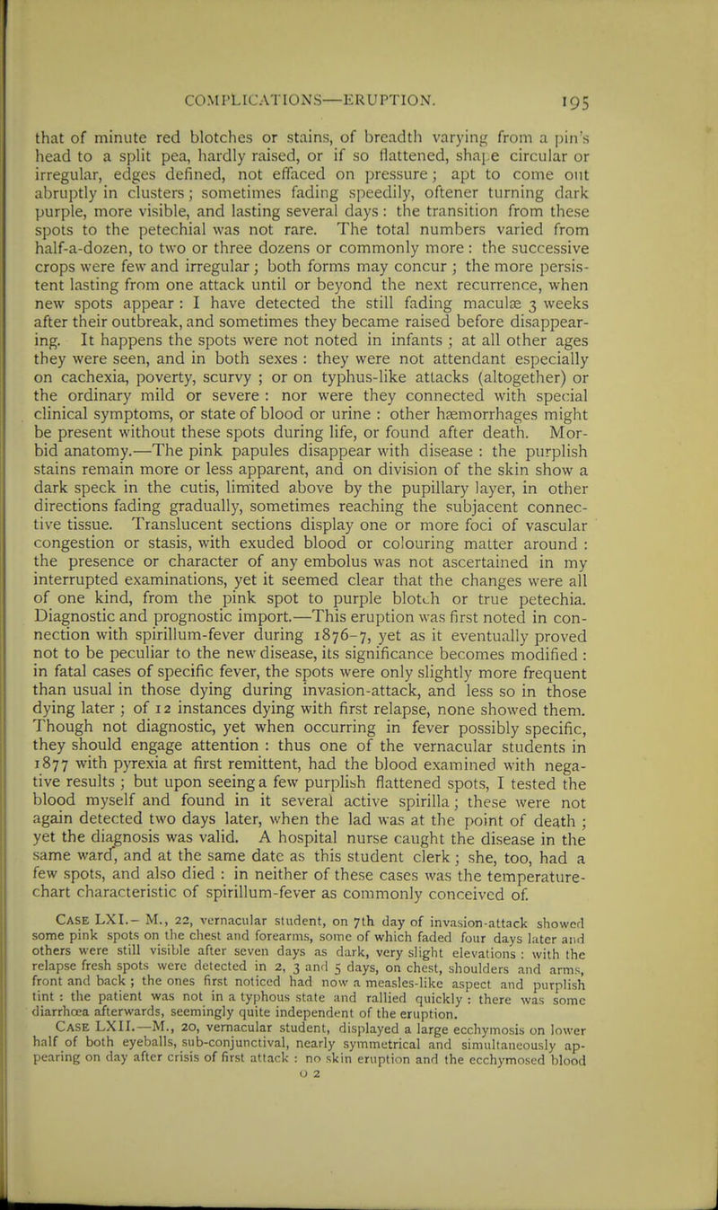 that of minute red blotches or stains, of breadth varying from a pin's head to a split pea, hardly raised, or if so flattened, shai,e circular or irregular, edges defined, not effaced on pressure; apt to come out abruptly in clusters; sometimes fading speedily, oftener turning dark purple, more visible, and lasting several days: the transition from these spots to the petechial was not rare. The total numbers varied from half-a-dozen, to two or three dozens or commonly more: the succe.ssive crops were few and irregular; both forms may concur ; the more persis- tent lasting from one attack until or beyond the next recurrence, when new spots appear : I have detected the still fading maculae 3 weeks after their outbreak, and sometimes they became raised before disappear- ing. It happens the spots were not noted in infants ; at all other ages they were seen, and in both sexes : they were not attendant especially on cachexia, poverty, scurvy ; or on typhus-like attacks (altogether) or the ordinary mild or severe : nor were they connected with special clinical symptoms, or state of blood or urine : other haemorrhages might be present without these spots during life, or found after death. Mor- bid anatomy.—The pink papules disappear with disease : the purplish stains remain more or less apparent, and on division of the skin show a dark speck in the cutis, limited above by the pupillary layer, in other directions fading gradually, sometimes reaching the subjacent connec- tive tissue. Translucent sections display one or more foci of vascular congestion or stasis, with exuded blood or colouring matter around : the presence or character of any embolus was not ascertained in my interrupted examinations, yet it seemed clear that the changes were all of one kind, from the pink spot to purple blotch or true petechia. Diagnostic and prognostic import.—This eruption was first noted in con- nection with spirillum-fever during 1876-7, yet as it eventually proved not to be peculiar to the new disease, its significance becomes modified : in fatal cases of specific fever, the spots were only slightly more frequent than usual in those dying during invasion-attack, and less so in those dying later ; of 12 instances dying with first relapse, none showed them. Though not diagnostic, yet when occurring in fever possibly specific, they should engage attention : thus one of the vernacular students in 1877 with pyrexia at first remittent, had the blood examined with nega- tive results ; but upon seeing a few purplish flattened spots, I tested the blood myself and found in it several active spirilla; these were not again detected two days later, when the lad was at the point of death ; yet the diagnosis was valid. A hospital nurse caught the disease in the same ward*, and at the same date as this student clerk; she, too, had a few spots, and also died : in neither of these cases was the temperature- chart characteristic of spirillum-fever as commonly conceived of. Case LXI.- M., 22, vernacular student, on 7th day of invasion-attack showed some pink spots on the chest and forearms, some of which faded four days later and others were still visible after seven days as dark, very slight elevations : with the relapse fresh spots were detected in 2, 3 and 5 days, on chest, shoulders and arms, front and back ; the ones first noticed had now a measles-like aspect and purplish tint : the patient was not in a typhous state and rallied quickly : there was some diarrhoea afterwards, seemingly quite independent of the eruption. Case LXII.—M., 20, vernacular student, displayed a large ecchymosis on lower half of both eyeballs, sub-conjunctival, nearly symmetrical and simultaneously ap- pearing on day after crisis of first attack : no skin eruption and the ecchymosed blood o 2