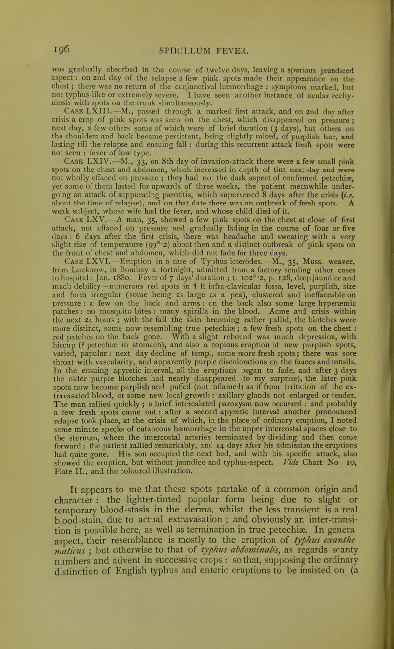 was gradually absorbed in the course of twelve days, leaving a spurious jaundiced aspect : on 2nd day of the relapse a few pink spots made their appearance on the chest; there was no return of the conjunctival haemorrhage : symptoms marked, but not typhus-like or extremely severe. I have seen another instance of ocular ecchy- mosis with spots on the trunk simultaneously. Case LXIII.—M., passed through a marked first attack, and on 2nd day after crisis a crop of pink spots was seen on the chest, which disappeared on pressure ; next day, a few others some of which were of brief duration (3 days), but others on the shoulders and back became persistent, being slightly raised, of purplish hue, and lasting till the relapse and ensuing fall : during this recurrent attack fresh spots were not seen : fever of low type. Case LXIV.—M., 33, on 8th day of invasion-attack there were a few small pink spots on the chest and abdomen, which increased in depth of tint next day and were not wholly effaced on pressure ; they had not the dark aspect of confirmed petechiae, yet some of them lasted for upwards of three weeks, the patient meanwhile under- going an attack of suppurating parotitis, which supervened 8 days after the crisis {i.e. about the time of relapse), and on that date there was an outbreak of fresh spots. A weak subject, whose wife had the fever, and whose child died of it. Case LXV.—A man, 35, showed a few pink spots on the chest at close of first attack, not effaced on pressure and gradually fading in the course of four or five days: 6 days after the first crisis, there was headache and sweating with a very slight rise of temperature (99° 2) about then and a distinct outbreak of pink spots on the front of chest and abdomen, which did not fade for three days. Case LXVI.—Eniption in a case of Typhus icterbdes.—M., 35, Muss, weaver, from Lucknow, in Bombay a fortnight, admitted from a factory sending other cases to hospital : Jan. 1880. Fever of 7 days' duration ; t. I02°'2, p. 128, deep jaundice and much debility—numerous red spots in 1ft infra-clavicular fossa, level, purplish, size and foim irregular (some being as large as a pea), clustered and ineffaceable on pressure : a few on the back and arms : on the back also some large hyperaemic patches: no mosquito bites : many spirilla in the blood. Acme and crisis within the next 24 hours ; with the fall the skin becoming rather pallid, the blotches were more distinct, some now resembling true petechise; a few fresh spots on the chest : red patches on the back gone. With a slight rebound was much depression, with hiccup (? petechise in stomach), and also a copious eruption of new purplish spots, varied, papular : next day decline of temp., some more fresh spots; there was sore throat with vascularity, and apparently purple discolorations on the fauces and tonsils. In the ensuing apyretic interval, all the eruptions began to fade, and after 3 days the older purple blotches had nearly disappeared (to niy surprise), the later pink spots now become purplish and puffed (not inflamed) as if from irritation of the ex- travasated blood, or some new local growth : axillary glands not enlarged or tender. The man rallied quickly ; a brief intercalated paroxysm now occurred : and probably a few fresh spots came out : after a second apyretic interval another pronounced relapse took place, at the crisis of which, in the place of ordinary eruption, I noted some minute speqks of cutaneous haemorrhage in the upper intercostal spaces close to the sternum, where the intercostal arteries terminated by dividing and then conie forward : the patient rallied remarkably, and 14 days after his admission the eruptions had quite gone. His son occupied the next bed, and with his specific attack, also showed the eruption, but without jaundice and typhus-aspect. Vide Chart No 10, Plate II., and the coloured illustration. It appears to me that the.se spots partake of a common origin and character : the lighter-tinted papular form being due to slight or temporary blood-stasis in the derma, whilst the less transient is a real blood-stain, due to actual extravasation ; and obviously an inter-transi- tion is possible here, as well as termination in true petechias. In genera aspect, their resemblance is mostly to the eruption of typhus exanthe 7)iaticus ; but otherwise to that of typhus abdomijialis, as regards scanty numbers and advent in successive crops : so that, supposing the ordinary distinction of English typhus and enteric eruptions to be insisted on (a