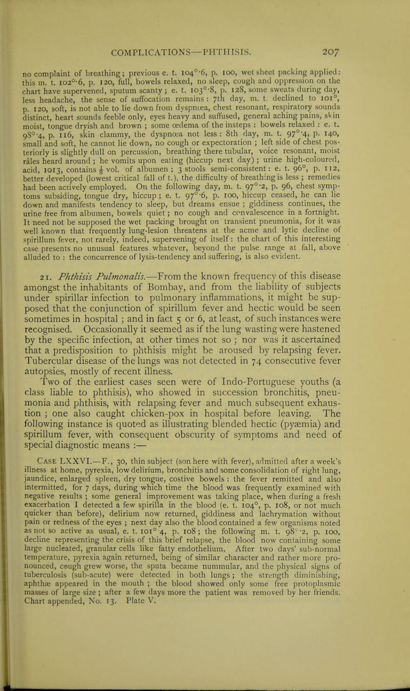 no complaint of breathing; previous e. t. l04°-6, p. 100, wet sheet packing applied: this m. t. io2'^-6, p. 120, full, bowels relaxed, no sleep, cough and oppression on the chart have supervened, sputum scanty ; e. t. 103°-8, p. 128, some sweats during day, less headache, the sense of suffocation remains : 7th day, m. t. declined to 101°, p. 120, soft, is not able to lie down from dyspntea, chest resonant, respiratory sounds distinct, heart sounds feeble only, eyes heavy and suffused, general aching pains, sUn moist, tongue dryish and brown ; some oedema of the insteps : bowels relaxed : e. t. 9S°-4, p. 116, skin clammy, the dyspnoea not less: 8th day, m. t. 97°-4, P- 14°. small and soft, he cannot lie down, no cough or expectoration ; left side of chest pos- teriorly is slightly dull on percussion, breathing there tubular, voice resonant, moist rales heard around ; he vomits upon eating (hiccup next day) ; urine high-coloured, acid, 1013, contains ^ vol. of albumen; 3 stools semi-consistent: e. t. 96°, p. 112, better developed (lowest critical fall of t.). the difficulty of breathing is less ; remedies had been actively employed. On the following day, m. t. 97°-2, p. 96, chest symp- toms subsiding, tongue dry, hiccup; e. t. 97°-6, p. 100, hiccup ceased, he can lie down and manifests tendency to sleep, but dreams ensue ; giddiness continues, the urine free from albumen, bowels quiet; no cough and convalescence in a fortnight. It need not be supposed the wet packing brought on transient pneumonia, for it was well known that frequently lung-lesion threatens at the acme and lytic decline of spirillum fever, not rarely, indeed, supervening of itself: the chart of this interesting case presents no unusual features whatever, beyond the pulse range at fall, above alluded to : the concurrence of lysis-tendency and suffering, is also evident. 21. Phthisis Pulmonalis.—From the known frequency of this disease amongst the inhabitants of Bombay, and from the liability of subjects under spirillar infection to pulmonary inflammations, it might be sup- posed that the conjunction of spirillum fever and hectic would be seen sometimes in hospital; and in fact 5 or 6, at least, of such instances were recognised. Occasionally it seemed as if the lung wasting were hastened by the specific infection, at other times not so ; nor was it ascertained that a predisposition to phthisis might be aroused by relapsing fever. Tubercular disease of the lungs was not detected in 74 consecutive fever autopsies, mostly of recent illness. Two of the earliest cases seen were of Indo-Portuguese youths (a class liable to phthisis), who showed in succession bronchitis, pneu- monia and phthisis, with relapsing fever and much subsequent exhaus- tion ; one also caught chicken-pox in hospital before leaving. The following instance is quoted as illustrating blended hectic (pyaemia) and spirillum fever, with consequent obscurity of symptoms and need of special diagnostic means :— Case LXXVI.—F., 30, thin subject (son here with fever), admitted after a week's illness at home, pyrexia, low delirium, bronchitis and some consolidation of right lung, jaundice, enlarged spleen, dry tongue, costive bowels : the fever remitted and also intermitted, for 7 days, during which time the blood was frequently examined with negative results ; some general improvement was taking place, when during a fresh exacerbation I detected a few spirilla in the blood (e. t. 104°, p. 108, or not much quicker than before), delirium now returned, giddiness and lachrymation without pain or redness of the eyes ; next day also the blood contained a few organisms noted as not so active as usual, e. t. 101° 4, p. io8 ; the following m. t. 98-2, p. 100, decline representing the crisis of this brief relapse, the blood now containing some large nucleated, granular cells like fatty endothelium. After two days' sub-normal temperature, pyrexia again returned, being of similar character and rather more pro- nounced, cough grew worse, the sputa became nummular, and the physical signs of tuberculosis (sub-acute) were detected in both lungs; the strength diminishing, aphthae appeared in the mouth ; the blood showed only some free protoplasmic masses of large size ; after a few days more the patient was removed by her friends. Chart appended. No. 13. Plate V.