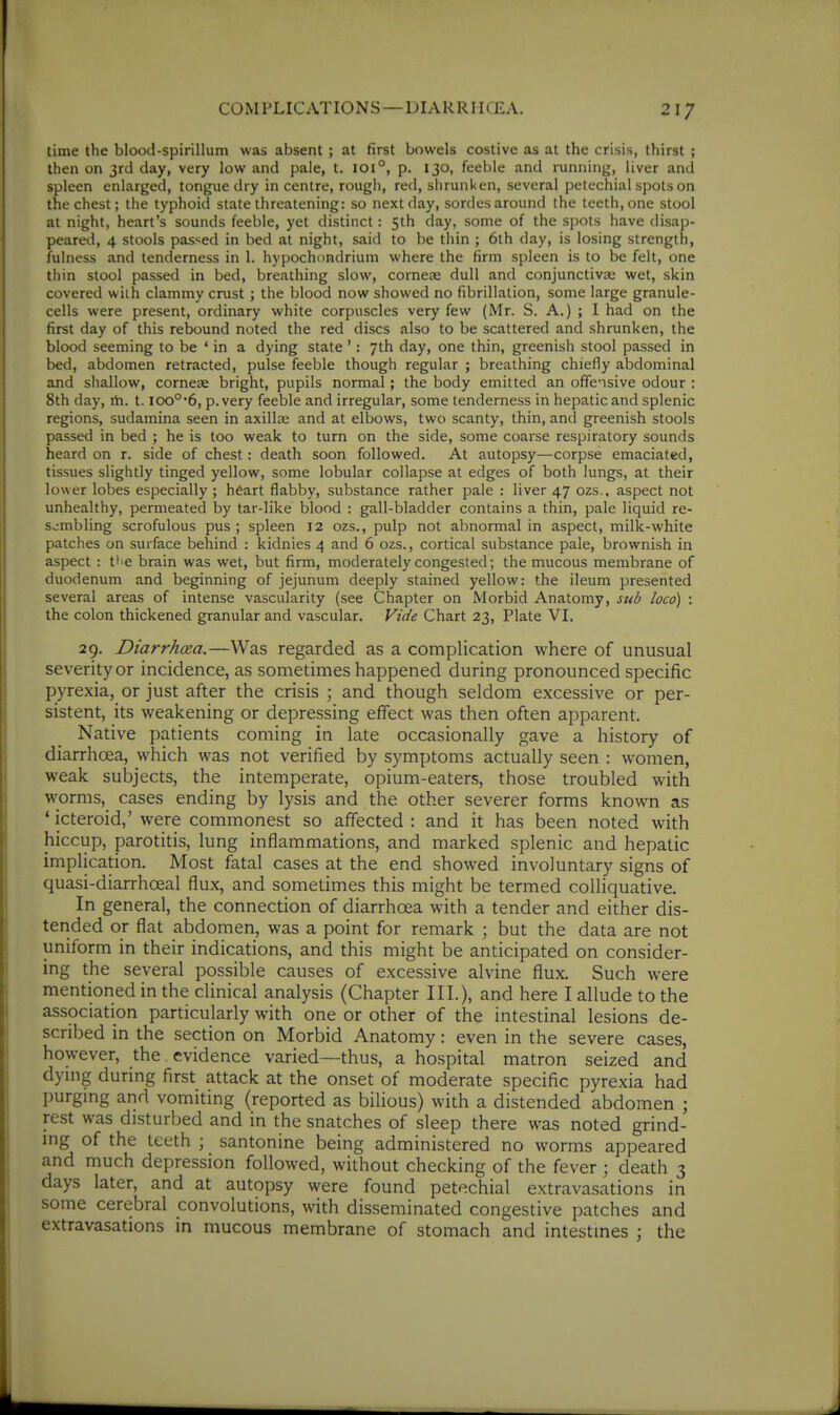 time the blood-spirillum was absent ; at first bowels costive as at the crisis, thirst ; then on 3rd day, very low and pale, t. 101°, p. 130, feei)le and running, liver and spleen enlarged, tongue dry in centre, rough, red, shrunken, several petechial spots on the chest; the typhoid state threatening: so next day, sordes around the teeth, one stool at night, heart's sounds feeble, yet distinct: 5th day, some of the spots have disap- peared, 4 stools passed in bed at night, said to be thin ; 6th day, is losing strength, fulness and tenderness in 1. hypochondrium where the firm spleen is to be felt, one thin stool passed in bed, breathing slow, cornese dull and conjunctivae wet, skin covered with clammy crust ; the blood now showed no fibrillation, some large granule- cells were present, ordinary white corpuscles very few (Mr. S. A.) ; I had on the first day of this rebound noted the red discs also to be scattered and shrunken, the blood seeming to be ' in a dying state': 7th day, one thin, greenish stool passed in bed, abdomen retracted, pulse feeble though regular ; breathing chiefly abdominal and shallow, corneae bright, pupils normal; the body emitted an offe'isive odour : 8th day, ih. 1.100°'6, p. very feeble and irregular, some tenderness in hepatic and splenic regions, sudamina seen in axillae and at elbows, two scanty, thin, and greenish stools passed in bed ; he is too weak to turn on the side, some coarse respiratory sounds heard on r. side of chest: death soon followed. At autopsy—corpse emaciated, tissues slightly tinged yellow, some lobular collapse at edges of both lungs, at their lower lobes especially ; heart flabby, substance rather pale : liver 47 ozs., aspect not unhealthy, permeated by tar-like blood : gall-bladder contains a thin, pale liquid re- Svimbling scrofulous pus ; spleen 12 ozs., pulp not abnormal in aspect, milk-white patches on surface behind : kidnies 4 and 6 ozs., cortical substance pale, brownish in aspect : tl^e brain was wet, but firm, moderately congested; the mucous membrane of duodenum and beginning of jejunum deeply stained yellow: the ileum presented several areas of intense vascularity (see Chapter on Morbid Anatomy, sub loco) : the colon thickened granular and vascular. Vide Chart 23, Plate VI. 29. Diarrhoea.—Was regarded as a complication where of unusual severity or incidence, as sometimes happened during pronounced specific pjTexia, or just after the crisis 5 and though seldom excessive or per- sistent, its weakening or depressing effect was then often apparent. Native patients coming in late occasionally gave a history of diarrhoea, which was not verified by symptoms actually seen : women, weak subjects, the intemperate, opium-eaters, those troubled with worms, cases ending by lysis and the other severer forms known as ' icteroid,' were commonest so affected : and it has been noted with hiccup, parotitis, lung inflammations, and marked splenic and hepatic implication. Most fatal cases at the end showed involuntary signs of quasi-diarrhceal flux, and sometimes this might be termed colliquative. In general, the connection of diarrhoea with a tender and either dis- tended or flat abdomen, was a point for remark ; but the data are not uniform in their indications, and this might be anticipated on consider- ing the several possible causes of excessive alvine flux. Such were mentioned in the clinical analysis (Chapter III.), and here I allude to the association particularly with one or other of the intestinal lesions de- scribed in the section on Morbid Anatomy: even in the severe cases, however, the evidence varied—thus, a hospital matron seized and dymg during first attack at the onset of moderate specific pyrexia had purgmg and vomiting (reported as bilious) with a distended abdomen ; rest was disturbed and in the snatches of sleep there was noted grind- mg of the teeth ; santonine being administered no worms appeared and much depression followed, without checking of the fever ; death 3 days later, and at autopsy were found petechial extravasations in some cerebral convolutions, with disseminated congestive patches and extravasations in mucous membrane of stomach and intestines ; the