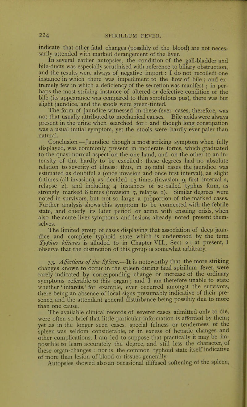 indicate that other fatal changes (possibly of the blood) are not neces- sarily attended with marked derangement of the liver. In several earlier autopsies, the condition of the gall-bladder and bile-ducts was especially scrutinised with reference to biliary obstruction, and the results were always of negative import : I do not recollect one instance in which there was impediment to the flow of bile ; and ex- tremely few in which a deficiency of the secretion was manifest ; in per- haps the most striking instance of altered or defective condition of the bile (its appearance was compared to thin scrofulous pus), there was but slight jaundice, and the stools were green-tinted. The form of jaundice witnessed in these fever cases, therefore, was not that usually attributed to mechanical causes. Bile-acids were always present in the urine when searched for : and though long constipation was a usual initial symptom, yet the stools were hardly ever paler than natural. Conclusion.—Jaundice though a most striking symptom when fully displayed, was commonly present in moderate forms, which graduated to the quasi-normal aspect on the one hand, and on the other to an in- tensity of tint hardly to be excelled : these degrees had no absolute relation to severity of illness; thus, in 29 fatal cases the jaundice was estimated as doubtful 2 (once invasion and once first interval), as slight 6 times (all invasion), as decided 13 times (invasion 9, first interval 2, relapse 2), and including 4 instances of so-called typhus form, as strongly marked 8 times (invasion 7, relapse i). Similar degrees were noted in survivors, but not so large a proportion of the marked cases. Further analysis shows this symptom to be connected with the febrile state, and chiefly its later period or acme, with ensuing crisis, when also the acute liver symptoms and lesions already noted present them- selves. The limited group of cases displaying that association of deep jaun- dice and complete typhoid state which is understood by the term Typhus biliosus is alluded to in Chapter VII., Sect. 2 ; at present, I observe that the distinction of this group is somewhat arbitrary. 33. Affections of the Spleen.—It is noteworthy that the more striking changes known to occur in the spleen during fatal spirillum fever, were rarely indicated by corresponding change or increase of the ordinary symptoms referable to this organ ; and I am therefore unable to state whether ' infarcts,' for example, ever occurred amongst the survivors, there being an absence of local signs presumably indicative of their pre- sence, and the attendant general disturbance being possibly due to more than one cause. The available clinical records of severer cases admitted onlv to die, were often so brief that little particular information is afforded by them; yet .as in the longer seen cases, special fulness or tenderness of the spleen was seldom considerable, or in excess of hepatic changes and other complications, I am led to suppose that practically it may be im- possible to learn accurately the degree, and still less the character, of these organ-changes : nor is the common typhoid state itself indicative of more than lesion of blood or tissues generally. Autopsies showed also an occasional diffused softening of the spleen,