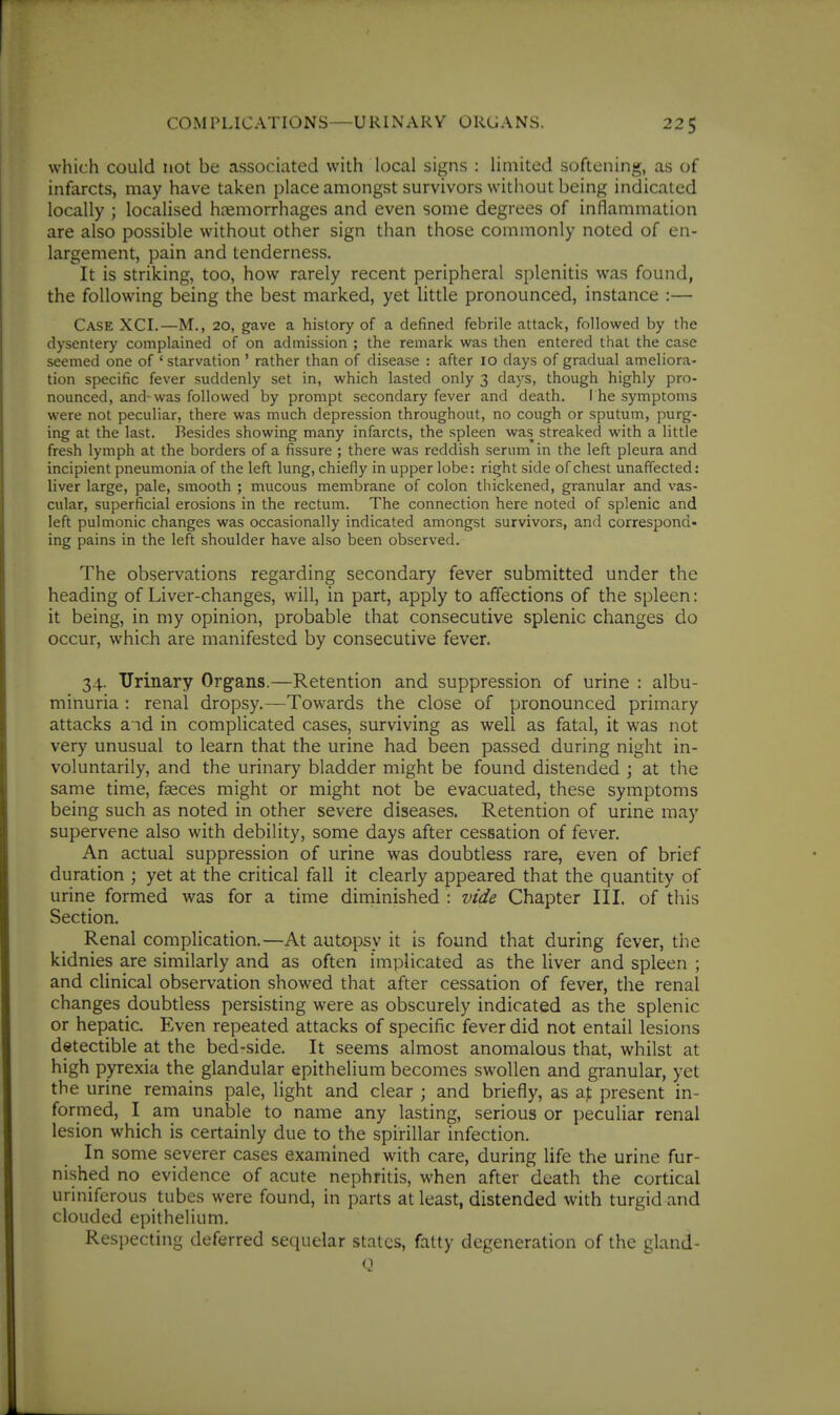 which could not be associated with local signs : limited softening, as of infarcts, may have taken place amongst survivors without being indicated locally ; localised hjemorrhages and even some degrees of inflammation are also possible without other sign than those commonly noted of en- largement, pain and tenderness. It is striking, too, how rarely recent peripheral splenitis was found, the following being the best marked, yet little pronounced, instance :— Case XCI.—M., 20, gave a history of a defined febrile attack, followed by the dysentery complained of on admission ; the remark was then entered that the case seemed one of ' starvation' rather than of disease : after 10 days of gradual ameliora- tion specific fever suddenly set in, which lasted only 3 days, though highly pro- nounced, and-was followed by prompt secondary fever and death. The symptoms were not peculiar, there was much depression throughout, no cough or sputum, purg- ing at the last. Besides showing many infarcts, the spleen was streaked with a little fresh lymph at the borders of a fissure ; there was reddish serum in the left pleura and incipient pneumonia of the left lung, chiefly in upper lobe: right side of chest unaffected: liver large, pale, smooth ; mucous membrane of colon thickened, granular and vas- cular, superficial erosions in the rectum. The connection here noted of splenic and left pulmonic changes was occasionally indicated amongst survivors, and correspond- ing pains in the left shoulder have also been observed. The observations regarding secondary fever submitted under the heading of Liver-changes, will, in part, apply to affections of the spleen: it being, in my opinion, probable that consecutive splenic changes do occur, which are manifested by consecutive fever. 34. Urinary Organs.—Retention and suppression of urine : albu- minuria : renal dropsy.—Towards the close of pronounced primary attacks and in complicated cases, surviving as well as fatal, it was not very unusual to learn that the urine had been passed during night in- voluntarily, and the urinary bladder might be found distended ; at the same time, faeces might or might not be evacuated, these symptoms being such as noted in other severe diseases. Retention of urine may supervene also with debility, some days after cessation of fever. An actual suppression of urine was doubtless rare, even of brief duration ; yet at the critical fall it clearly appeared that the quantity of urine formed was for a time diminished : vide Chapter III. of this Section. Renal complication.—At autopsy it is found that during fever, the kidnies are similarly and as often implicated as the liver and spleen ; and clinical observation showed that after cessation of fever, the renal changes doubtless persisting were as obscurely indicated as the splenic or hepatic Even repeated attacks of specific fever did not entail lesions detectible at the bed-side. It seems almost anomalous that, whilst at high pyrexia the glandular epithelium becomes swollen and granular, yet the urine remains pale, light and clear ; and briefly, as at present in- formed, I am unable to name any lasting, serious or peculiar renal lesion which is certainly due to the spirillar infection. In some severer cases examined with care, during life the urine fur- nished no evidence of acute nephritis, when after death the cortical uriniferous tubes were found, in parts at least, distended with turgid and clouded epithelium. Respecting deferred sequelar states, fatty degeneration of the gland-
