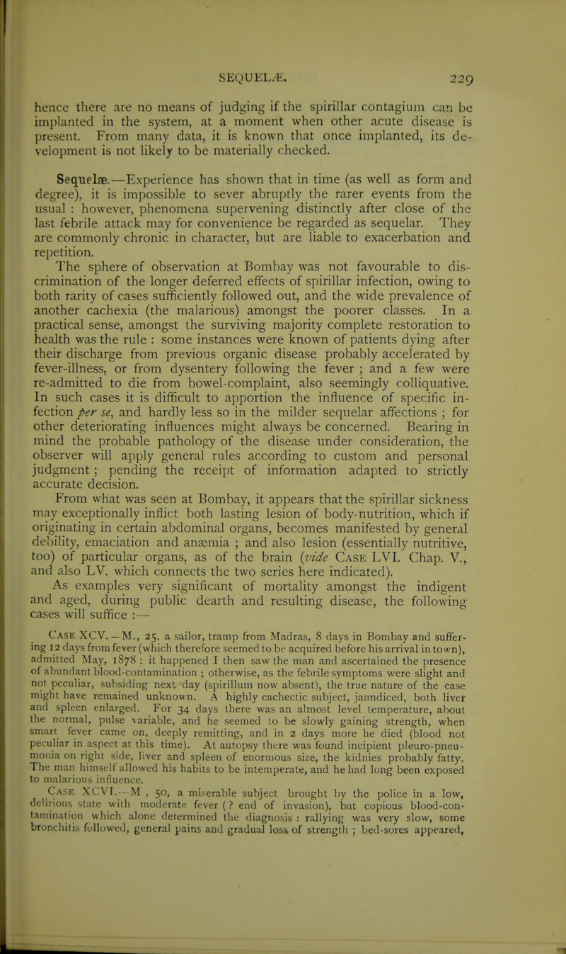 hence there are no means of judging if the spirillar contagium can be implanted in the system, at a moment when other acute disease is present. From many data, it is known that once implanted, its de- velopment is not likely to be materially checked. Sequelae.—Experience has shown that in time (as well as form and degree), it is impossible to sever abruptly the rarer events from the usual : however, phenomena supervening distinctly after close of the last febrile attack may for convenience be regarded as sequelar. They are commonly chronic in character, but are liable to exacerbation and repetition. The sphere of observation at Bombay was not favourable to dis- crimination of the longer deferred effects of spirillar infection, owing to both rarity of cases sufficiently followed out, and the wide prevalence of another cachexia (the malarious) amongst the poorer classes. In a practical sense, amongst the surviving majority complete restoration to health was the rule : some instances were known of patients dying after their discharge from previous organic disease probably accelerated by fever-illness, or from dysentery following the fever ; and a few were re-admitted to die from bowel-complaint, also seemingly colliquative. In such cases it is difficult to apportion the influence of specific in- fection per se, and hardly less so in the milder sequelar affections ; for other deteriorating influences might always be concerned. Bearing in mind the probable pathology of the disease under consideration, the observer will apply general rules according to custom and personal judgment; pending the receipt of information adapted to strictly accurate decision. From what was seen at Bombay, it appears that the spirillar sickness may exceptionally inflict both lasting lesion of body-nutrition, which if originating in certain abdominal organs, becomes manifested by general debility, emaciation and anaemia ; and also lesion (essentially nutritive, too) of particular organs, as of the brain {vide Case LVI. Chap. V., and also LV. which connects the two series here indicated). As examples very significant of mortality amongst the indigent and aged, during public dearth and resulting disease, the following cases will suffice :— Case XCV. — M., 25, a sailor, tramp from Madras, 8 days in Bombay and suffer- ing 12 days from fever (which therefore seemed to be acquired before his arrival in town), admitted May, 1878 : it happened I then saw the man and ascertained the presence of abundant blood-contamination ; otherwise, as the febrile symptoms were slight and not peculiar, subsiding next-day (spirillum now absent), the true nature of the case might have remained unknown. A highly cachectic subject, jaundiced, both livet and spleen enlarged. For 34 days there was an almost level temperature, about the normal, pulse variable, and he seemed to be slowly gaining strength, when smart fever came on, deeply remitting, and in 2 days more he died (blood not peculiar in aspect at this time). At autopsy there was found incipient pleuro-pneu- monia on right side, liver and spleen of enormous size, the kidnies probably fatty. The man himself allowed his habits to be intemperate, and he had long been exposed to malarious influence. Case XCVI.---M , 50, a miserable subject brought by the police in a low, delirious state with moderate fever (? end of invasion), but copious blood-con- tamination which alone determined the diagnosis : rallying was very slow, some bronchitis followed, general pains and gradual los& of strength ; bed-sores appeared,