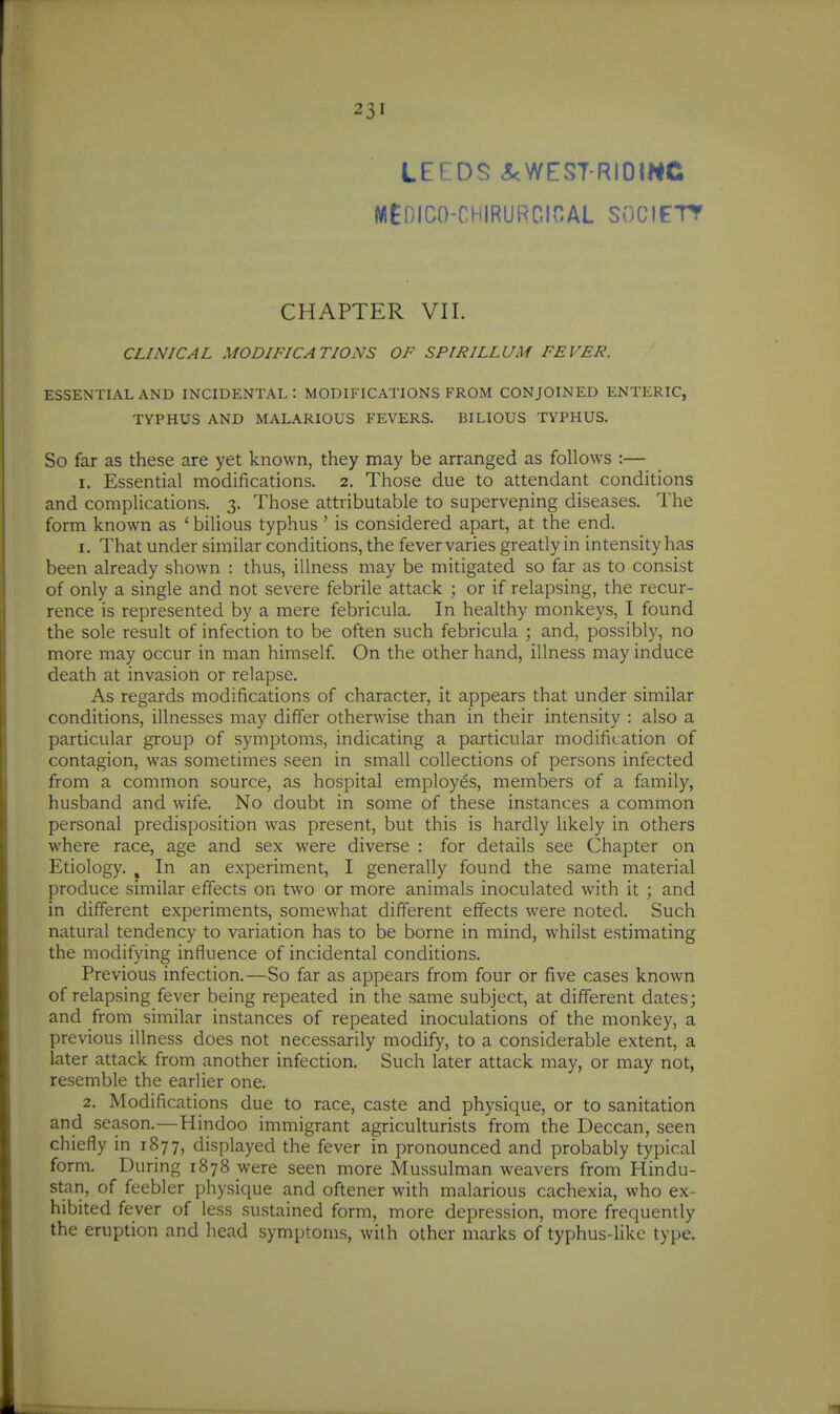 LEEDS <5<WES7 RI0mC MEniCO-CHIRUPGinAL SOCIETT CHAPTER VII. CLINICAL MODIFICATIONS OF SPIRILLUM FEVER. ESSENTIAL AND INCIDENTAL: MODIFICATIONS FROM CONJOINED ENTERIC, TYPHUS AND MALARIOUS FEVERS. BILIOUS TYPHUS. So far as these are yet known, they may be arranged as follows :— I. Essential modifications. 2. Those due to attendant conditions and complications. 3. Those attributable to supervening diseases. The form known as ' bilious typhus ' is considered apart, at the end. 1. That under similar conditions, the fevervaries greatlyin intensity has been already shown : thus, illness may be mitigated so far as to consist of only a single and not severe febrile attack ; or if relapsing, the recur- rence is represented by a mere febricula. In healthy monkeys, I found the sole result of infection to be often such febricula ; and, possibly, no more may occur in man himself On the other hand, illness may induce death at invasion or relapse. As regards modifications of character, it appears that under similar conditions, illnesses may differ otherwise than in their intensity : also a particular group of symptoms, indicating a particular modification of contagion, was sometimes seen in small collections of persons infected from a common source, as hospital employes, members of a family, husband and wife. No doubt in some of these instances a common personal predisposition was present, but this is hardly likely in others where race, age and sex were diverse : for details see Chapter on Etiology. , In an experiment, I generally found the same material produce similar effects on two or more animals inoculated with it ; and in different experiments, somewhat different effects were noted. Such natural tendency to variation has to be borne in mind, whilst estimating the modifying influence of incidental conditions. Previous infection.—So far as appears from four or five cases known of relapsing fever being repeated in the same subject, at different dates; and from similar instances of repeated inoculations of the monkey, a previous illness does not necessarily modify, to a considerable extent, a later attack from another infection. Such later attack may, or may not, resemble the earlier one. 2. Modifications due to race, caste and physique, or to sanitation and season.—Hindoo immigrant agriculturists from the Deccan, seen chiefly in 1877, displayed the fever in pronounced and probably typical form. During 1878 were seen more Mussulman weavers from Hindu- stan, of feebler physique and oftener with malarious cachexia, who ex- hibited fever of less sustained form, more depression, more frequently the eruption and head symptoms, with other marks of typhus-likc type.