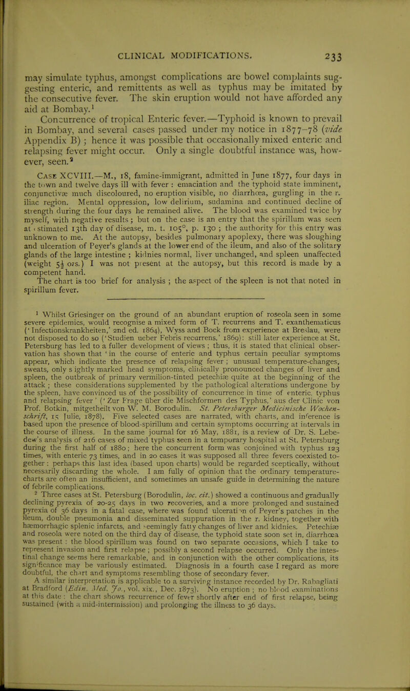 may simulate typhus, amongst complications are bowel complaints sug- gesting enteric, and remittents as well as typhus may be imitated by the consecutive fever. The skin eruption would not have afforded any aid at Bombay.^ Concurrence of tropical Enteric fever.—Typhoid is known to prevail in Bombay, and several cases passed under my notice in 1877-78 {vide Appendix B); hence it was possible that occasionally mixed enteric and relapsing fever might occur. Only a single doubtful instance was, how- ever, seen.^ Case XCVIII.—M., 18, famine-immigrant, admitted in June 1877, four days in the town and twelve days ill with fever : emaciation and the typhoid state imminent, conjunctivae much discoloured, no eruption visible, no diarrhcea, gurgling in the r. iliac region. Mental oppression, low delirium, sudamina and continued decline of strength during the four days he remained alive. The blood was examined twice by myself, with negative results; but on the case is an entry that the spirillum was seen at < stimated 13th day of disease, m. t. 105°, p. 130 ; the authority for this entry was unknown to me. At the autopsy, besides pulmonary apoplexy, there was sloughing and ulceration of Peyer's glands at the lower end of the ileum, and also of the solitary glands of the large intestine ; kidnies normal, liver unchanged, and spleen unaffected (weight 5^ 07S.) I was not piesent at the autopsy, but this record is made by a competent hand. The chart is too brief for analysis ; the aspect of the spleen is not that noted in spirillum fever. ' Whilst Griesinger on the ground of an abundant eruption of roseola seen in some severe epidemics, would recognise a mixed form of T. recurrens and T. exanthematicus (' Infectionskrankheiten,' 2nd ed. 1864), Wyss and Bock from experience at Breslau, were not disposed to do so ('Studien ueber Febris recurrens,' 1869): still later experience at St. Petersburg has led to a fuller development of views ; thus, it is stated that clinical obser- vation has shown that ' in the course of enteric and typhus certain peculiar symptoms appear, which indicate the presence of relapsing fever ; unusual temperature-changes, sweats, only s ightly marked head symptoms, cliiiically pronounced changes of liver and spleen, the outbreak of primary vermilion-tinted petechiEe quite at the beginning of the attack ; these considerations supplemented by the pathological alterations undergone by the spleen, have convinced us of the possibility of concurrence in time of enteric, typhus and relapsing fever ' (' Zur Prage iiber die Mischformen des Typhus,' aus der Clinic von Prof. Botkin, mitgetheilt von W. M. Borodulin. St. Petersburger Medicinische Wochen- schrift, 15 [ulie, 1878). Five selected cases are narrated, with charts, and inference is based upon the presence of blood-spirillum and certain symptoms occurring at intervals in the course of illness. In the same journal for 16 May, 1881, is a review of Dr. S. Lebe- dew's analysis of 216 cases of mixed typhus seen in a temporary hospital at St. Petersburg during the first half of 1880; here the concurrent form was conjoined with typhus 123 times, with enteric 73 times, and in 20 cases it was supposed all three fevers coexisted to- gether : perhaps this last idea (based upon charts) would be regarded sceptically, without necessarily discarding the whole. I am fully of opinion that the ordinary temperature- charts are often an insufficient, and sometimes an unsafe guide in determining the nature of febrile complications. ^ Three cases at St. Petersburg (Borodulin, loc. cit.) showed a continuous and gradually declining pyrexia of 20-25 days in iwo recoveries, and a more prolonged and sustained pyrexia of 36 days in a fatal case, where was found ulcerati'>n of Peyer's patches in the ileum, double pneumonia and disseminated suppuration in the r. kidney, together with haemorrhagic splenic infarcts, and seemingly fatty changes of liver and kidnies. Petechise and roseola were noted on the third day of disease, the typhoid state soon set in, diarrhoea was present : the blood spirillum was found on two separate occasions, which I take to represent invasion and first relapse ; possibly a second relapse occurred. Only the intes- tinal change seems here remarkable, and in conjunction with the other complications, its significance may be variously estimated. Diagnosis in a fourth case I regard as more doubtful, the ch-irt and symptoms resembling those of secondary fever. A similar interpretation is applicable to a surviving instance recorded by Dr. Rnh.igliati at Bradford (Edin. Med. Jo., vol. xix., Dec. 1873). No eruption ; no hlr od examinations at thi.s date : the chart shows recurrence of fcvtr shortly after end of first relapse, being sustained (with a uiid-interinission) and prolonging the illness to 36 days.