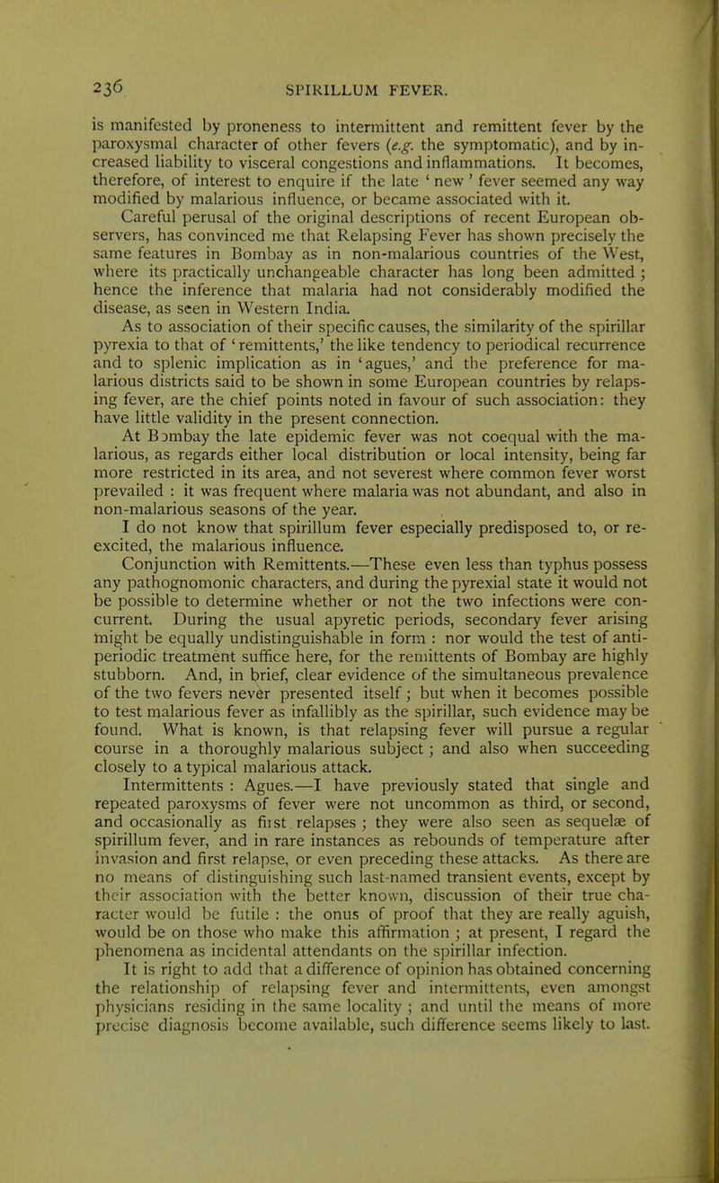 is manifested by proneness to intermittent and remittent fever by the paroxysmal character of other fevers (e.g. the symptomatic), and by in- creased liabiUty to visceral congestions and inflammations. It becomes, therefore, of interest to enquire if the late ' new ' fever seemed any way modified by malarious influence, or became associated with it. Careful perusal of the original descriptions of recent European ob- servers, has convinced me that Relapsing Fever has shown precisely the same features in Bombay as in non-malarious countries of the West, where its practically unchangeable character has long been admitted ; hence the inference that malaria had not considerably modified the disease, as seen in Western India. As to association of their specific causes, the similarity of the spirillar pyrexia to that of ' remittents,' the like tendency to periodical recurrence and to splenic implication as in 'agues,' and the preference for ma- larious districts said to be shown in some European countries by relaps- ing fever, are the chief points noted in favour of such association: they have little validity in the present connection. At BDmbay the late epidemic fever was not coequal with the ma- larious, as regards either local distribution or local intensity, being far more restricted in its area, and not severest where common fever worst prevailed : it was frequent where malaria was not abundant, and also in non-malarious seasons of the year. I do not know that spirillum fever especially predisposed to, or re- excited, the malarious influence. Conjunction with Remittents.—These even less than typhus possess any pathognomonic characters, and during the pyrexial state it would not be possible to determine whether or not the two infections were con- current. During the usual apyretic periods, secondary fever arising might be equally undistinguishable in form : nor would the test of anti- periodic treatment suffice here, for the remittents of Bombay are highly stubborn. And, in brief, clear evidence of the simultaneous prevalence of the two fevers never presented itself ; but when it becomes possible to test malarious fever as infallibly as the spirillar, such evidence may be found. What is known, is that relapsing fever will pursue a regular course in a thoroughly malarious subject; and also when succeeding closely to a typical malarious attack. Intermittents : Agues.—I have previously stated that single and repeated paroxysms of fever were not uncommon as third, or second, and occasionally as fiist relapses ; they were also seen as sequelae of spirillum fever, and in rare instances as rebounds of temperature after invasion and first relapse, or even preceding these attacks. As there are no means of distinguishing such last-named transient events, except by their association with the better known, discussion of their true cha- racter would be futile : the onus of proof that they are really aguish, would be on those who make this affirmation ; at present, I regard the phenomena as incidental attendants on the spirillar infection. It is right to add that a difference of opinion has obtained concerning the relationship of relapsing fever and intermittents, even amongst physicians residing in the same locality ; and until the means of more precise diagnosis become available, such difference seems likely to last.