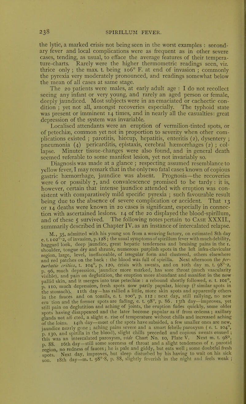 the lytic, a marked crisis- not being seen in the worst examples : second- ary fever and local complications were as frequent as in other severe cases, tending, as usual, to efface the average features of their tempera- ture-charts. Rarely were the higher thermometric readings seen, viz. thrice only ; the max. t. being io6° F. at end of invasion ; commonly the pyrexia very moderately pronounced, and readings somewhat below the mean of all cases at same stage. The 20 patients were males, at early adult age : I do not recollect seeing any infant or very young, and rarely an aged person or female, deeply jaundiced. Most subjects were in an emaciated or cachectic con- dition ; yet not all, amongst recoveries especially. The typhoid state was present or imminent 14 times, and in nearly all the casualties: great depression of the system was invsLriable. Localised attendants were an eruption of vermilion-tinted spots, or of petechise, common yet not in proportion to severity when other com- plications existed ; parotitis, hiccup, hepatitis, enteritis (2), dysentery ; pneumonia (4) pericarditis, epistaxis, cerebral haemorrhages (2) ; col- lapse. Minuter tissue-changes were also found, and in general death seemed referable to some manifest lesion, yet not invariably so. Diagnosis was made at a glance ; respecting assumed resemblance to yellow fever, I may remark that in the only two fatal cases known of copious gastric haemorrhage, jaundice was absent. Prognosis—the recoveries were 6 or possibly 7, and convalescence promised to be tardy : it is, however, certain that intense jaundice attended with eruption was con- sistent with Comparatively mild specific pyrexia ; such favourable result being due to the absence of severe complication or accident. That 13 or 14 deaths were known in 20 cases is significant, especially in connec- tion with ascertained lesions. 14 of the 20 displayed the blood-spirillum, and of these ^ survived. The following notes pertain to Case XXXII., summarily described in Chapter IV. as an instance of intercalated relapse. M., 35, admitted with his young son from a weaving factory, on estimated 8th day e. 1.102° 2, of invasion, p. 128 ; the usual symptoms of spirillum fever with much debility, haggard look, deep jaundice, great hepatic tenderness and bruising pains in the r. shoulder, tongue dry and shrunk, numerous purplish spots in the left infra-clavicular region, large, level, ineffaceable, of irregular form and clustered, others elsewhere and red patches on the back : the blood w^s full of spirilla. Next afternoon the per- turbatio critica, t. 104°, p. 120, crisis with sweats, and on loth day m. t. 98°-2, p. 96, much depression, jaundice more marked, has sore throat (much vascularity visible), and pain on deglutition, the eruption more abundant and manifest in the now pallid skin, and it merges into true petechias : a rebound shortly followed, e. t. I0l°, p. no, much depression, fresh spots now pirtly papular, hiccup (? similar spots in the stomach), nth day —has rallied a little, more skin spots and apparently others in the fauces and on tonsils, e. t. 100°, p. 112 : next day, still rallying, no new eru tion and the former spots are fading, e. t. 98°, p. 86. 13th day—improves, yet still pain on deglutition and aching of joints, the eruption fades quickly, some older spots having disappeared and the later become papular as if from oedema ; axillary glands not aff' cted, a slight e. rise of temperature without chills and increased acliing of the loins. I4lh day—most of the spots have subsided, a few smaller ones are new, jaundice nearly gone ; aching pains severe and a smart febrile paroxysm ( e. t. 104°, p. 130, and spirilla in the blood), slight chills preceded and copious sweats ensued ; this was an intercalated paroxysm, vide Chart No. 10, Plate V. Next m. t. 98°, p. 88. l6th day—still some soreness of throat and a slight tenderness of r. parotid region, no redness of fauces; he is pale and giddy, but eats well ; some doubtful fresh spots. Next day, improves, but sleep disturbed by his having to wait on his sick son. ' l8th day—m, t. 98°'8, p. 88, slightly feverish in the night and feels weak ;