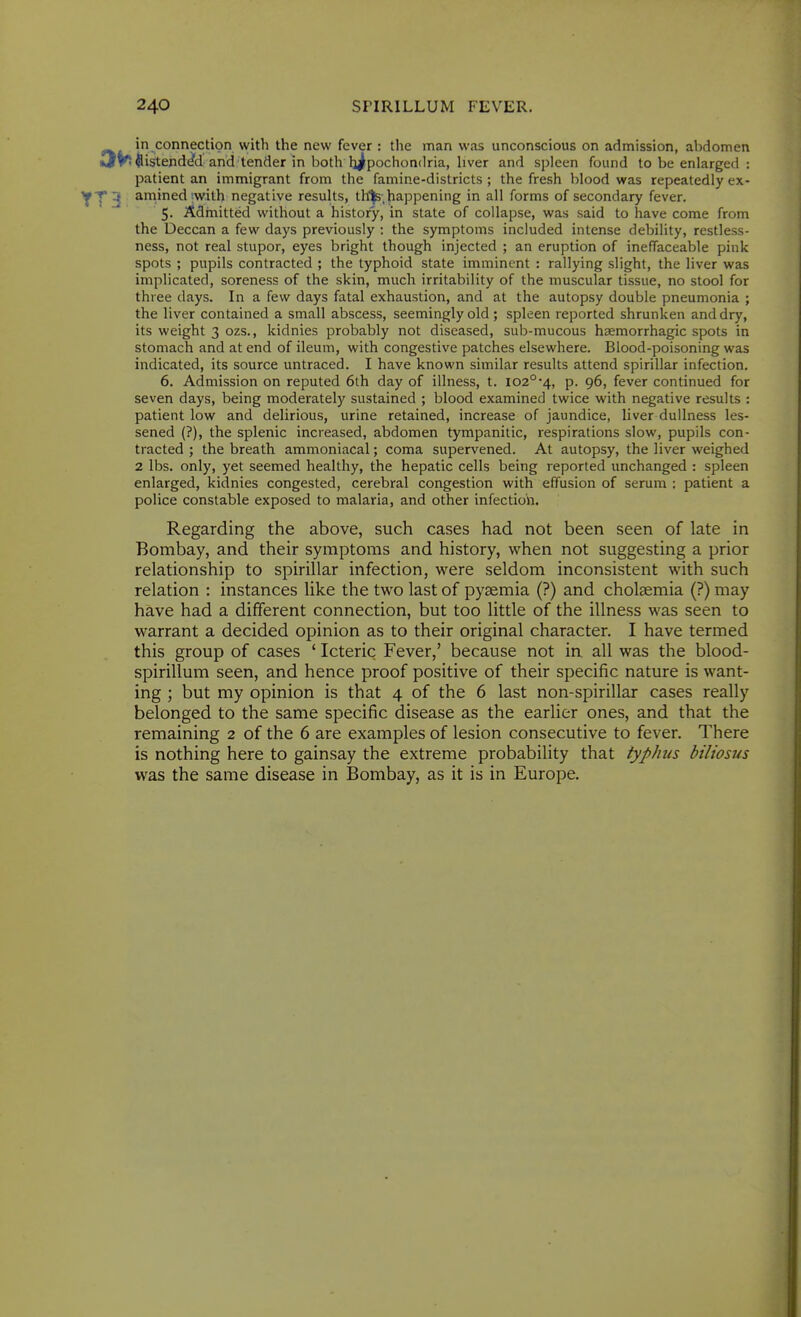 in connection with the new fever : the man was unconscious on admission, abdomen iJV! ftistendc/d and tender in both hi^pochondria, hver and spleen found to be enlarged : patient an immigrant from the famine-districts ; the fresh blood was repeatedly ex- YT3 amined'with negative results, th'^s;happening in all forms of secondary fever. 5. Admitted without a history, in state of collapse, was said to have come from the Deccan a few days previously : the symptoms included intense debility, restless- ness, not real stupor, eyes bright though injected ; an eruption of ineffaceable pink spots ; pupils contracted ; the typhoid state imminent : rallying slight, the liver was implicated, soreness of the skin, much irritability of the muscular tissue, no stool for three days. In a few days fatal exhaustion, and at the autopsy double pneumonia ; the liver contained a small abscess, seemingly old ; spleen reported shrunken and dry, its weight 3 ozs., kidnies probably not diseased, sub-mucous haemorrhagic spots in stomach and at end of ileum, with congestive patches elsewhere. Blood-poisoning was indicated, its source untraced. I have known similar results attend spirillar infection. 6. Admission on reputed 6lh day of illness, t. 102°4, p. 96, fever continued for seven days, being moderately sustained ; blood examined twice with negative results : patient low and delirious, urine retained, increase of jaundice, liver dullness les- sened (?), the splenic increased, abdomen tympanitic, respirations slow, pupils con- tracted ; the breath ammoniacal; coma supervened. At autopsy, the liver weighed 2 lbs. only, yet seemed healthy, the hepatic cells being reported unchanged : spleen enlarged, kidnies congested, cerebral congestion with effusion of serum ; patient a police constable exposed to malaria, and other infection. Regarding the above, such cases had not been seen of late in Bombay, and their symptoms and history, when not suggesting a prior relationship to spirillar infection, were seldom inconsistent with such relation : instances like the two last of pyjemia (?) and cholaemia (?) may have had a different connection, but too little of the illness was seen to warrant a decided opinion as to their original character. I have termed this group of cases ' Icteric Fever,' because not in all was the blood- spirillum seen, and hence proof positive of their specific nature is want- ing ; but my opinion is that 4 of the 6 last non-spirillar cases really belonged to the same specific disease as the earlier ones, and that the remaining 2 of the 6 are examples of lesion consecutive to fever. There is nothing here to gainsay the extreme probability that typhus biliosus was the same disease in Bombay, as it is in Europe.