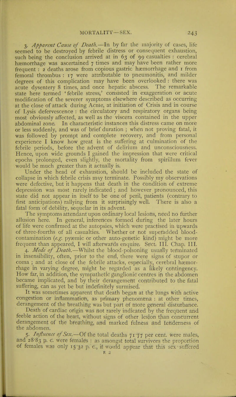 3. Apparent Cause of Death.—In by far tlic majority of cases, life seemed to be destroyed by febrile distress or consf([iient exhaustion, such being the conclusion arrived at in 63 of 99 casualties : cerebral haemorrhage was ascertained 7 times and may have been rather more frequent : 2 deaths arose from copious gastric haemorrhage and i from femoral thrombus : 17 were attributable to pneumonitis, and milder degrees of this complication may have been overlooked : there was acute dysentery 8 times, and once hepatic abscess. The remarkable state here termed ' febrile stress^' consisted in exaggeration or acute modification of the severer symptoms elsewhere described as occurring at the close of attack during Acnle, at initiation of Crisis and in course of Lysis defervescence : the circulatory and respiratory organs being most obviously affected, as well as the viscera contained in the upper abdominal zone. In characteristic instances this distress came on more or less suddenly, and was of brief duration ; when not proving fatal, it was followed by prompt and complete recovery, and from personal experience I know how great is the suffering at culmination of the febrile periods, before the advent of delirium £tnd unconsciousness. Hence, upon wide grounds I gained the impression that were critical epochs prolonged, even slightly, the mortality from spirillum fever would be much greater than it actually is. Under the head of exhaustion, should be included the state of collapse in which febrile crisis may terminate. Possibly my observations were defective, but it happens that death in the Condition of extreme depression was most rarely indicated ; and however pronounced, this state did not appear in itself to be one of peril, patients (contrary to first anticipations) rallying from it surprisingly well. There is also a fatal form of debility, sequelar irt its advent. The symptoms attendant upon ordinary local lesiotis, need ho further allusion here. In general, inferences formed during the later hours of life were confirmed at the autopsies, which were practised ih upwards of three-fourths of all casualties. Whether or not superadded blood- contamination {e.g. pyaemic or other auto-genetic kind) might be more frequent than appeared, I will afterwatds enquire. Sect III. Chap. HI. 4. Mode of Death.—Whilst the blood-poisoning usually terminated in insensibility, often, prior to the end, there were signs of stupor or coma ; and at close of the febrile attacks, especially, cerebral haemor- rhage in varying degree, might be regarded as a likely cohtingency. How far, in addition, the sympathetic ganglionic centres ih the abdomen became implicated, and by their derangemefit contributed to the fatal suffering, can as yet be but indefinitely surmised. It was sometimes apparent that death began at the lungs With active congestion or inflammatioti, as primary phenomena : at Other times, derangement of the breathing was but part of rrtoi-e general disturbance. Death of cardiac origin was not rarely indicated by the frequent and feeble action of the heart, without signs of other lesjon tjian concurrent derangement of the breathittg, and marked fulness £tnd tenderness of the abdomen. 5. Influence of Sex.—Of the total deaths 71-77 per cent. Were males, and 28-83 P- c. were females : as amongst total survivors the proportion of females was only 15-32 p. c, it would appear that this sex suffered