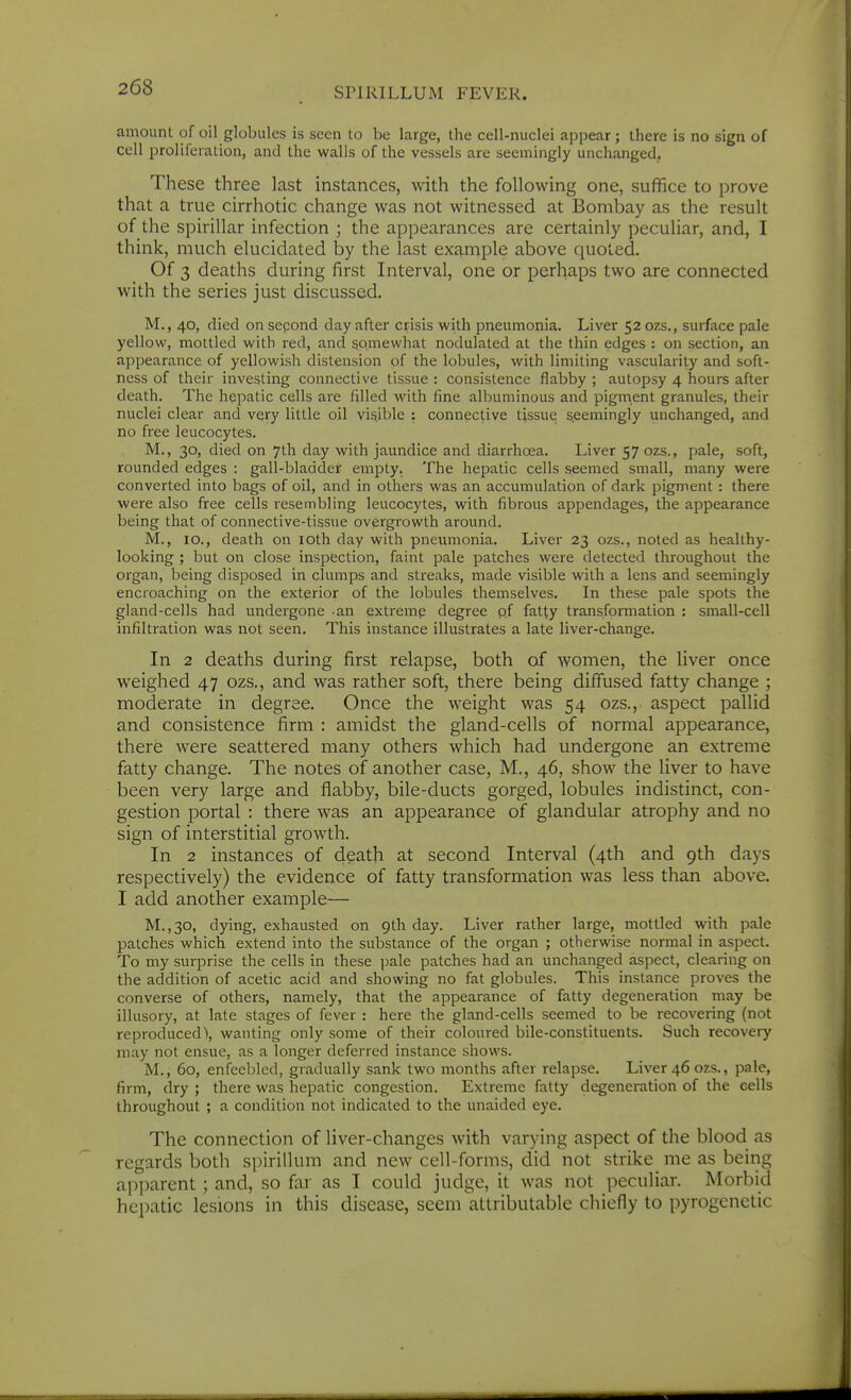 amount of oil globules is seen to be large, the cell-nuclei appear; there is no sign of cell proliferation, and the walls of the vessels are seemingly unchanged. These three last instances, with the following one, suffice to prove that a true cirrhotic change was not witnessed at Bombay as the result of the spirillar infection ; the appearances are certainly peculiar, and, I think, much elucidated by the last example above quoted. Of 3 deaths during first Interval, one or perhaps two are connected with the series just discussed. M., 40, died on sepond day after crisis with pneumonia. Liver 520ZS., surface pale yellow, mottled with red, and somewhat nodulated at the thin edges : on section, an appearance of yellowish distension of the lobules, with limiting vascularity and soft- ness of their investing connective tissue : consistence flabby ; autopsy 4 hours after death. The hepatic cells are filled M'ith fine albuminous and pigment granules, their nuclei clear and very little oil visible : connective tissue s.eemingly unchanged, and no free leucocytes. M., 30, died on 7th day with jaundice and diarrhoea. Liver 57 ozs., pale, soft, rounded edges : gall-bladder empty. The hepatic cells seemed small, many were converted into bags of oil, and in others was an accumulation of dark pigment : there were also free cells resembling leucocytes, with fibrous appendages, the appearance being that of connective-tissue overgrowth around. M., 10., death on loth day with pneumonia. Liver 23 ozs., noted as healthy- looking ; but on close inspection, faint pale patches were detected throughout the organ, being disposed in clumps and streaks, made visible with a lens and seemingly encroaching on the exterior of the lobules themselves. In these pale spots the gland-cells had undergone an extremp degree pf fatty transformation : small-cell infiltration was not seen. This instance illustrates a late liver-change. In 2 deaths during first relapse, both of women, the liver once weighed 47 ozs., and was rather soft, there being diffused fatty change ; moderate in degree. Once the weight was 54 ozs., aspect pallid and consistence firm : amidst the gland-cells of normal appearance, there were seattered many others which had undergone an extreme fatty change. The notes of another case, M., 46, show the liver to have been very large and flabby, bile-ducts gorged, lobules indistinct, con- gestion portal : there was an appearance of glandular atrophy and no sign of interstitial growth. In 2 instances of death at second Interval (4th and 9th days respectively) the evidence of fatty transformation was less than above. I add another example— M.,30, dying, exhausted on 9th day. Liver rather large, mottled with pale patches which extend into the substance of the organ ; otherwise normal in aspect. To my surprise the cells in these pale patches had an unchanged aspect, clearing on the addition of acetic acid and showing no fat globules. This instance proves the converse of others, namely, that the appearance of fatty degeneration may be illusory, at late stages of fever : here the gland-cells seemed to be recovering (not reproduced^ wanting only some of their coloured bile-constituents. Such recovery may not ensue, as a longer deferred instance shows. M., 60, enfeebled, gradually sank two months after relapse. Liver 46 ozs., pale, firm, dry ; there was hepatic congestion. Extreme fatty degeneration of the cells throughout ; a condition not indicated to the unaided eye. The connection of liver-changes with varying aspect of the blood as regards both spirillum and new cell-forms, did not strike me as being apparent ; and, so far as I could judge, it was not peculiar. Morbid hepatic lesions in this disease, seem attributable chiefly to pyrogenetic