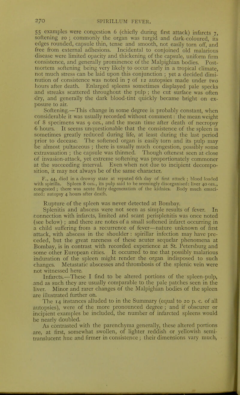 55 examples were congestion 6 (chiefly during first attack) infarcts 7, softening 20 ; commonly the organ was turgid and dark-coloured, its edges rounded, capsule thin, tense and smooth, not easily torn off, and free from external adhesions. Incidental to conjoined old malarious disease were limited opacity and thickening of the capsule, uniform firm consistence, and generally prominence of the Malpighian bodies. Post- mortem softening being very likely to occur early in a tropical climate, not much stress can be laid upon this conjunction ; yet a decided dimi- nution of consistence was noted in 7 of 12 autopsies made under two hours after death. Enlarged spleens sometimes displayed pale specks and streaks scattered throughout the pulp ; the cut surface was often dry, and generally the dark blood-tint quickly became bright on ex- posure to air. Softening.—This change in some degree is probably constant, when considerable it was usually recorded without comment: the mean weight of 8 specimens was 9 ozs., and the mean time after death of necropsy 6 hours. It seems unquestionable that the consistence of the spleen is sometimes greatly reduced during life, at least during the last period prior to decease. The softened organ is easily torn and its pulp may be almost pultaceous ; there is usually much congestion, possibly some extravasation ; the capsule was thinned. Though oftenest seen at close of invasion-attack, yet extreme softening was proportionately commoner at the succeeding interval. Even when not due to incipient decompo- sition, it may hot always be of the same character. F., 44, died in a drowsy state at reputed 6th day of first attack ; blood loaded with spirilla. Spleen 8 ozs;, its pulp said to be seemingly disorganised: liver 40 ozs., congested ; there was acute fatty degeneration of the kidnies; Body much emaci- ated: autopsy 4 hours after death. Rupture of the spleen was never detected at Bombay. Splenitis and abscess were not seen as simple results of fever. In connection with infarcts, limited and scant perisplenitis was once noted (see below) ; and there are notes of a small softened infarct occurring in a child suffering from a recurrence of fever—nature unknown of first attack, with abscess in the shoulder : spirillar infection may have pre- ceded, but the great rareness of these acuter sequelar phenomena at Bombay, is in contrast with recorded experience at St. Petersburg and some other European cities. It occurred to me that possibly malarious induration of the spleen might render the organ indisposed to such changes. Metastatic abscesses and thrombosis of the splenic vein were not witnessed here. Infarcts.—These I find to be altered portions of the spleen-pulp, and as such they are usually comparable to the pale patches seen in the liver. Minor and rarer changes of the Malpighian bodies of the spleen are illustrated further on. The 14 instances alluded to in the Summary (equal to 20 p. c. of all autopsies), were of the more pronounced degree ; and if obscurer or incipient examples be included, the number of infarcted spleens would be nearly doubled. As contrasted with the parenchyma generally, these altered portions are, at first, somewhat swollen, of lighter reddish or yellowish semi- translucent hue and firmer in consistence ; their dimensions vary much,