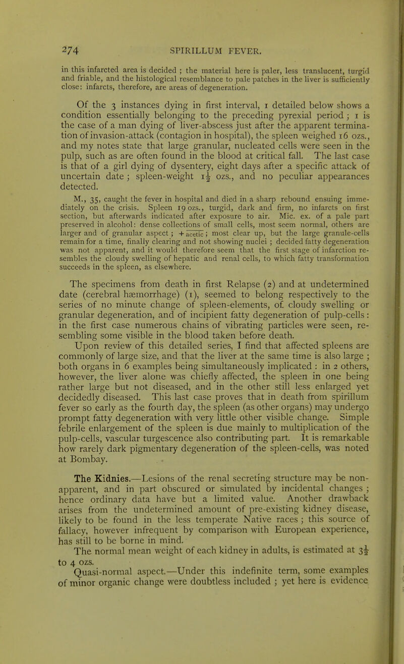 in this infarcted area is decided ; the material here is paler, less translucent, turgid and friable, and the histological resemblance to pale patches in the liver is sufficiently close: infarcts, therefore, are areas of degeneration. Of the 3 instances dying in first interval, i detailed below shows a condition essentially belonging to the preceding pyrexial period; i is the case of a man dying of liver-abscess just after the apparent termina- tion of invasion-attack (contagion in hospital), the spleen weighed i6 ozs., and my notes state that large granular, nucleated cells were seen in the pulp, such as are often found in the blood at critical fall. The last case is that of a girl dying of dysentery, eight days after a specific attack of uncertain date; spleen-weight ozs., and no peculiar appearances detected. M., 35, caught the fever in hospital and died in a sharp rebound ensuing imme- diately on the crisis. Spleen 19 ozs., turgid, dark and firm, no infarcts on first section, but afterwards indicated after exposure to air. Mic. ex. of a pale part preserved in alcohol: dense collections of small cells, most seem normal, others are larger and of granular aspect; + acetic; most clear up, but the large granule-cells remain for a time, finally clearing and not showing nuclei ; decided fatty degeneration was not apparent, and it would therefore seem that the first stage of infarction re- sembles the cloudy swelling of hepatic and renal cells, to which fatty transfonnation succeeds in the spleen, as elsewhere. The specimens from death in first Relapse (2) and at undetermined date (cerebral hgemorrhage) (i), seemed to belong respectively to the series of no minute change of spleen-elements, of. cloudy swelling or granular degeneration, and of incipient fatty degeneration of pulp-cells : in the first case numerous chains of vibrating particles were seen, re- sembling some visible in the blood taken before death. Upon review of this detailed series, I find that affected spleens are commonly of large size, and that the liver at the same time is also large ; both organs in 6 examples being simultaneously implicated : in 2 others, however, the liver alone was chiefly affected, the spleen in one being rather large but not diseased, and in the other still less enlarged yet decidedly diseased. This last case proves that in death from spirillum fever so early as the fourth day, the spleen (as other organs) may undergo prompt fatty degeneration with very little other visible change. Simple febrile enlargement of the spleen is due mainly to multiplication of the pulp-cells, vascular turgescence also contributing part. It is remarkable how rarely dark pigmentary degeneration of the spleen-cells, was noted at Bombay. The Kidnies.—Lesions of the renal secreting structure may be non- apparent, and in part obscured or simulated by incidental changes ; hence ordinary data have but a limited value. Another drawback arises from the undetermined amount of pre-existing kidney disease, likely to be found in the less temperate Native races ; this source of fallacy, however infrequent by comparison with European experience, has still to be borne in mind. The normal mean weight of each kidney in adults, is estimated at 3^ to 4 ozs. Quasi-normal aspect.—Under this indefinite term, some examples of minor organic change were doubtless included ; yet here is evidence