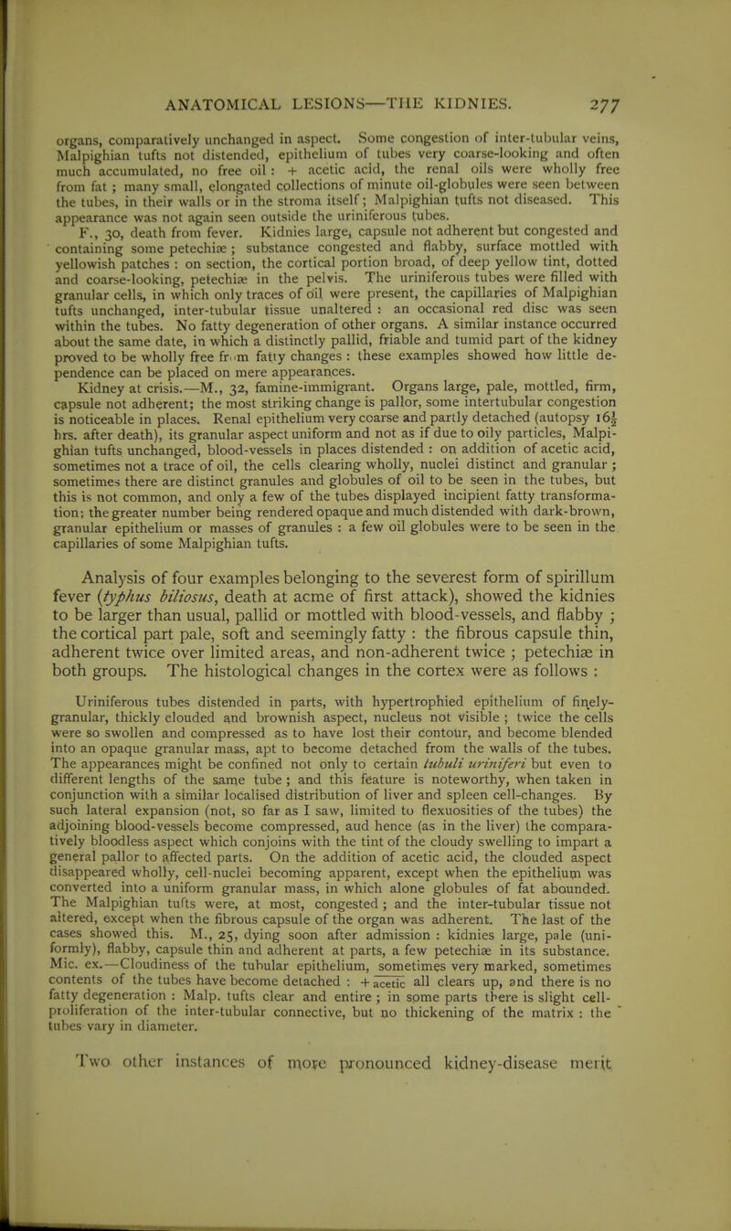 organs, comparatively unchanged in aspect. Some congestion of inter-tubular veins, Malpighian tufts not distended, epithelium of tubes very coarse-looking and often much accumulated, no free oil : + acetic acid, the renal oils were wholly free from fi\t ; many small, elongated collections of minute oil-globules were seen between the tubes, in their walls or in the stroma itself; Malpighian tufts not diseased. This appearance was not again seen outside the uriniferous tubes. F., 30, death from fever. Kidnies large, capsule not adherent but congested and containing some petechia: ; substance congested and flabby, surface mottled with yellowish patches : on section, the cortical portion broad, of deep yellow tint, dotted and coarse-looking, petechise in the pelvis. The uriniferous tubes were filled with granular cells, in which only traces of oil were present, the capillaries of Malpighian tufts unchanged, inter-tubular tissue unaltered : an occasional red disc was seen within the tubes. No fatty degeneration of other organs. A similar instance occurred about the same date, in which a distinctly pallid, friable and tumid part of the kidney proved to be wholly free fr. m fatty changes : these examples showed how little de- pendence can be placed on mere appearances. Kidney at crisis.—M., 32, famine-immigi-ant. Organs large, pale, mottled, firm, capsule not adherent; the most striking change is pallor, some intertubular congestion is noticeable in places. Renal epithelium very coarse and partly detached (autopsy i6| hrs. after death), its granular aspect uniform and not as if due to oily particles, Malpi- ghian tufts unchanged, blood-vessels in places distended : on addition of acetic acid, sometimes not a trace of oil, the cells clearing wholly, nuclei distinct and granular ; sometimes there are distinct granules and globules of oil to be seen in the tubes, but this is not common, and only a few of the tubes displayed incipient fatty transforma- tion; the greater number being rendered opaque and much distended with dark-brown, granular epithelium or masses of granules : a few oil globules were to be seen in the capillaries of some Malpighian tufts. Analysis of four examples belonging to the severest form of spirillum fever {typhus biliosus, death at acme of first attack), showed the kidnies to be larger than usual, pallid or mottled with blood-vessels, and flabby ; the cortical part pale, soft and seemingly fatty : the fibrous capsule thin, adherent twice over limited areas, and non-adherent twice ; petechias in both groups. The histological changes in the cortex were as follows : Uriniferous tubes distended in parts, with hypertrophied epithelium of finely- granular, thickly clouded and brownish aspect, nucleus not visible ; twice the cells were so swollen and compressed as to have lost their dontoUr, and become blended into an opaque granular mass, apt to become detached from the walls of the tubes. The appearances might be confined not only to certain Itibuli uriniferi but even to different lengths of the same tube ; and this feature is noteworthy, when taken in conjunction with a similar localised distribution of liver and spleen cell-changes. By such lateral expansion (not, so far as I saw, limited to flexuosities of the tubes) the adjoining blood-vessels become compressed, aud hence (as in the liver) the compara- tively bloodless aspect which conjoins with the tint of the cloudy swelling to impart a general pa.llor to affected parts. On the addition of acetic acid, the clouded aspect disappeared wholly, cell-nuclei becoming apparent, except when the epithelium was converted into a uniform granular mass, in which alone globules of fat abounded. The Malpighian tufts were, at most, congested ; and the inter-tubular tissue not altered, except when the fibrous capsule of the organ was adherent The last of the cases showed this. M., 25, dying soon after admission : kidnies large, pale (uni- formly), flabby, capsule thin and adherent at parts, a few petechiae in its substance. Mic. ex.—Cloudiness of the tubular epithelium, sometimes very marked, sometimes contents of the tubes have become detached : -f i^itlc all clears up, and there is no fatty degeneration : Malp. tufts clear and entire ; in some parts there is slight cell- proliferation of the inter-tubular connective, but no thickening of the matrix : the  tubes vary in diameter. Two Other instances of tr\ofc pronounced kidney-disease merit