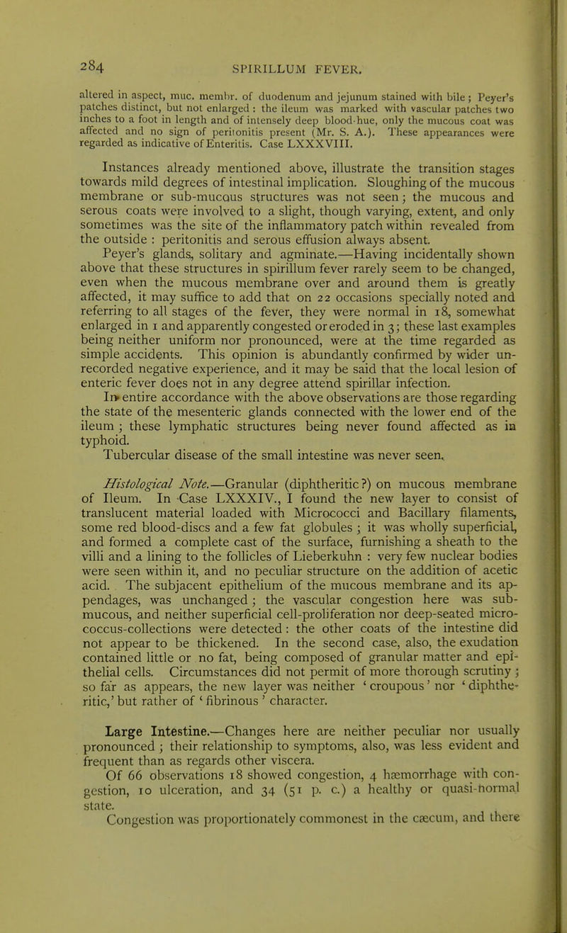 altered in aspect, muc. memhr. of duodenum and jejunum stained with bile ; Peyer's patches distinct, but not enlarged : the ileum was marked with vascular patches two inches to a foot in length and of intensely deep blood-hue, only the mucous coat was affected and no sign of periionitis present (Mr. S. A.). These appearances were regarded as indicative of Enteritis. Case LXXXVIII. Instances already mentioned above, illustrate the transition stages towards mild degrees of intestinal implication. Sloughing of the mucous membrane or sub-mucous structures was not seen; the mucous and serous coats were involved to a slight, though varying, extent, and only sometimes was the site of the inflammatory patch within revealed from the outside : peritonitis and serous effusion always absent. Peyer's glands, solitary and agminate.—Having incidentally shown above that these structures in spirillum fever rarely seem to be changed, even when the mucous membrane over and around them is greatly affected, it may suffice to add that on 22 occasions specially noted and referring to all stages of the fever, they were normal in 18, somewhat enlarged in i and apparently congested or eroded in 3; these last examples being neither uniform nor pronounced, were at the time regarded as simple accidents. This opinion is abundantly confirmed by wider un- recorded negative experience, and it may be said that the local lesion of enteric fever does not in any degree attend spirillar infection. Ir> entire accordance with the above observations are those regarding the state of the mesenteric glands connected with the lower end of the ileum ; these lymphatic structures being never found affected as in typhoid. Tubercular disease of the small intestine was never seen. Histological Note.—Granular (diphtheritic?) on mucous membrane of Ileum. In Case LXXXIV., I found the new layer to consist of translucent material loaded with Micrococci and Bacillary filaments, some red blood-discs and a few fat globules ; it was wholly superficial, and formed a complete cast of the surface, furnishing a sheath to the villi and a lining to the follicles of Lieberkuhn : very few nuclear bodies were seen within it, and no peculiar structure on the addition of acetic acid. The subjacent epithelium of the mucous membrane and its ap- pendages, was unchanged; the vascular congestion here was sub- mucous, and neither superficial cell-proliferation nor deep-seated micro- coccus-collections were detected: the other coats of the intestine did not appear to be thickened. In the second case, also, the exudation contained little or no fat, being composed of granular matter and epi- thelial cells. Circumstances did not permit of more thorough scrutiny ; so far as appears, the new layer was neither ' croupous' nor ' diphthe- ritic,' but rather of ' fibrinous ' character. Large Intestine.—Changes here are neither peculiar nor usually pronounced ; their relationship to symptoms, also, was less evident and frequent than as regards other viscera. Of 66 observations 18 showed congestion, 4 haemorrhage with con- gestion, 10 ulceration, and 34 (51 p. c) a healthy or quasi-normal state. Congestion was proportionately commonest in the caecum, and there