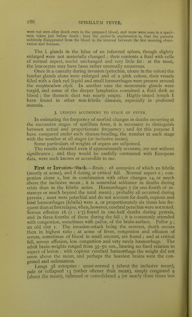 were not seen after death even in the prepared blood, and none were seen in a speci- men taken just before death : here the probahle explanation is, that the parasite suddenly disappeared from the blood in the interval between the first morning obser- vation and decease. The 1. glands in the hilus of an infarcted spleen, though slightly enlarged were not materially changed ; their contents a fluid with cells of normal aspect, nuclei unchanged and very little fat: at the most, the leucocytes may have been rather unusually numerous. Once in a casualty during invasion (petechise, ulcers in the colon) the lumbar glands alone were enlarged and of a pink colour, their vessels filled with a dark red liquid and small haemorrhages were present around the receptaculum chyli. In another case the mesenteric glands were turgid, and some of the deeper lymphatics contained a fluid dark as blood ; the thoracic duct was nearly empty. Highly-tinted lymph I have found in other non-febrile diseases, especially in profound anaemia. 3. LESIONS ACCORDING TO STAGE OF FEVER. In estimating the frequency of morbid changes in deaths occurring at the successive stages of spirillum fever, it is necessary to distinguish between actual and proportionate frequency ; and for this purpose I have compared under each disease-heading, the number at each stage with the number at all stages (or inclusive mean). Some particulars of weights of organs are subjoined. The results obtained even if approximately accurate, are not without significance ; atnd they would be usefully contrasted with European data, were such known or accessible to me. First or Invasion-nttack.—Brain : 28 autopsies of which 20 febrile (mostly at acme), and 8 dating at critical fall. Normal aspect o ; con- gestion alone i, but in combination with other changes 14, or much above the inclusive mean ; it is somewhat seldomer in deaths during crisis than in the febrile series. Haemorrhages 7 (in one-fourth of in- stances or much beyond the total mean) ; probably all occurred during pyrexia ; most were petechial and do not account for death, copious and fatal haemorrhages (febrile) were 2, or proportionately six times less fre- quent than at first relapse, when, however, cerebral petechije were not noted. Serous erfusion 16 (i : 17) found in one-half deaths during p}Texia, and in three-fourths of those during the fall ; it is commonly attended with congestion, sometimes with pallor, of the brain-surface. Pallor 3 ; an old clot i. The invasion-attack being the severest, death occurs then in highest ratio ; at acme of fever, congestion and effusion of serum, sometimes of blood in small amount, are found ; and at critical fall, serous effusion, less congestion and very rarely hfemorrhage. The adult brain-weights ranged from 35-50 ozs., bearing no fixed relation to aspect of lesion : with copious cerebral haemorrhage the weight did not seem above the mean, and perhaps the heaviest brains were the con- gested and oedematous. Lungs 38 autopsies : quasi-normal 5 (about the inclusive mean), pale or collapsed 13 (rather oftener than mean), simply congested 9 (about the mean), inflamed or consolidated 4 (or nearly three times less