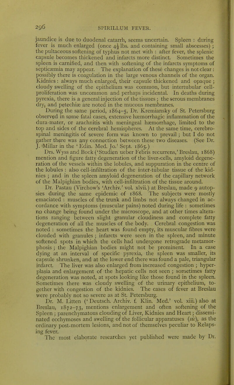 jaundice is due to duodenal catarrh, seems uncertain. Spleen : during fever is much enlarged (once 4^ lbs. and containing small abscesses) ; the pultaceous softening of typhus not met with : after fever, the splenic capsule becomes thickened and infarcts more distinct. Sometimes the spleen is carnified, and then with softening of the infarcts symptoms of septicaemia may appear. The explanation of these changes is not clear : possibly there is coagulation in the large venous channels of the organ. Kidnies: always much enlarged, their capsule thickened and opaque ; cloudy swelling of the epithelium was common, but intertubular cell- proliferation was uncommon and perhaps incidental. In deaths during pyrexia, there is a general injection of the tissues; the serous membranes dryj and petechite are noted in the mucous membranes. During the same period, 1864-5, Dr. Kremiansky of St. Petersburg observed in spme fatal cases, extensive hgemorrhagic inflammation of the dura-mater, or arachnitis with meningeal haemorrhage, limited to the top and sides of the cerebral hemispheres. At the same time, cerebro- spinal meningitis of severe form was known to prevail • but I do not gather there was ^ny connection between these two diseases. (See Dr. J. Millar in the ' Edin. Med. Jo.' Sept. 1S65.) Drs. Wyss and Bock ('Studien ueber Febris recurrens,' Breslau, 1868) mention and figure fatty degeneration of the liverrcells, amyloid degene- ration of the vessels within the lobules, and suppuration in the centre of the lobules : also cell-infiltration of the inter-tubular tissue of the kid- nies ; and in the spleen amyloid degeneration of the capillary network of the Malpighian bodies, with cell-infiltration of the tissue around. Dr. Pastau (Virchow's 'Archiv.' vol. xlvii.) at Breslau, made 9 autop- sies during the same epidemic of 1868. The subjects were mostly emaciated : muscles of the trunk and limbs not always changed in ac- cordance with symptoms (muscular pains) noted during life : sometimes HQ change being found under the microscope, and at other times altera- tions ranging between slight granular cloudiness and complete fatty degeneration of all the muscles of the body. Cerebral congestion was noted : sometimes the heart was found empty, its muscular fibres were clouded with granules ; infarcts were seen in the spleen, and minute softened spots in which the cells had undergone retrograde metamor- phosis ; the Malpighian bodies might not be prominent. In a case dying at an interval of specific pyrexia, the spleen was smaller, its capsule shrunken, and at the lower end there was found a pale, triangular infarct. The liver was also enlarged fi-om increased congestion ; hyper- plasia and enlargement of the hepatic cells not seen ; sometimes fatty degeneration was noted, at spots looking like those found in the spleen. Sometimes there was cloudy swelling of the urinary epithelium, to- gether with congestion of the kidnies. The cases of fever at Breslau were probably not so severe as at St. Petersburg. Dr. M. Litten (' Deutsch. Archiv. f. Klin. Med.' vol. xiii.) also at BreslaU) 1872-73, mentions enlargement and often softening of the Spleen ; parenchymatous clouding of Liver, Kidnies and Heart; dissemi- nated ecchymoses and swelling of the follicular apparatuses (sit), as the ordinary post-mortem lesions, and not of themselves peculiar to Relaps- ing fever. The most elaborate researches yet published were made by Dr.