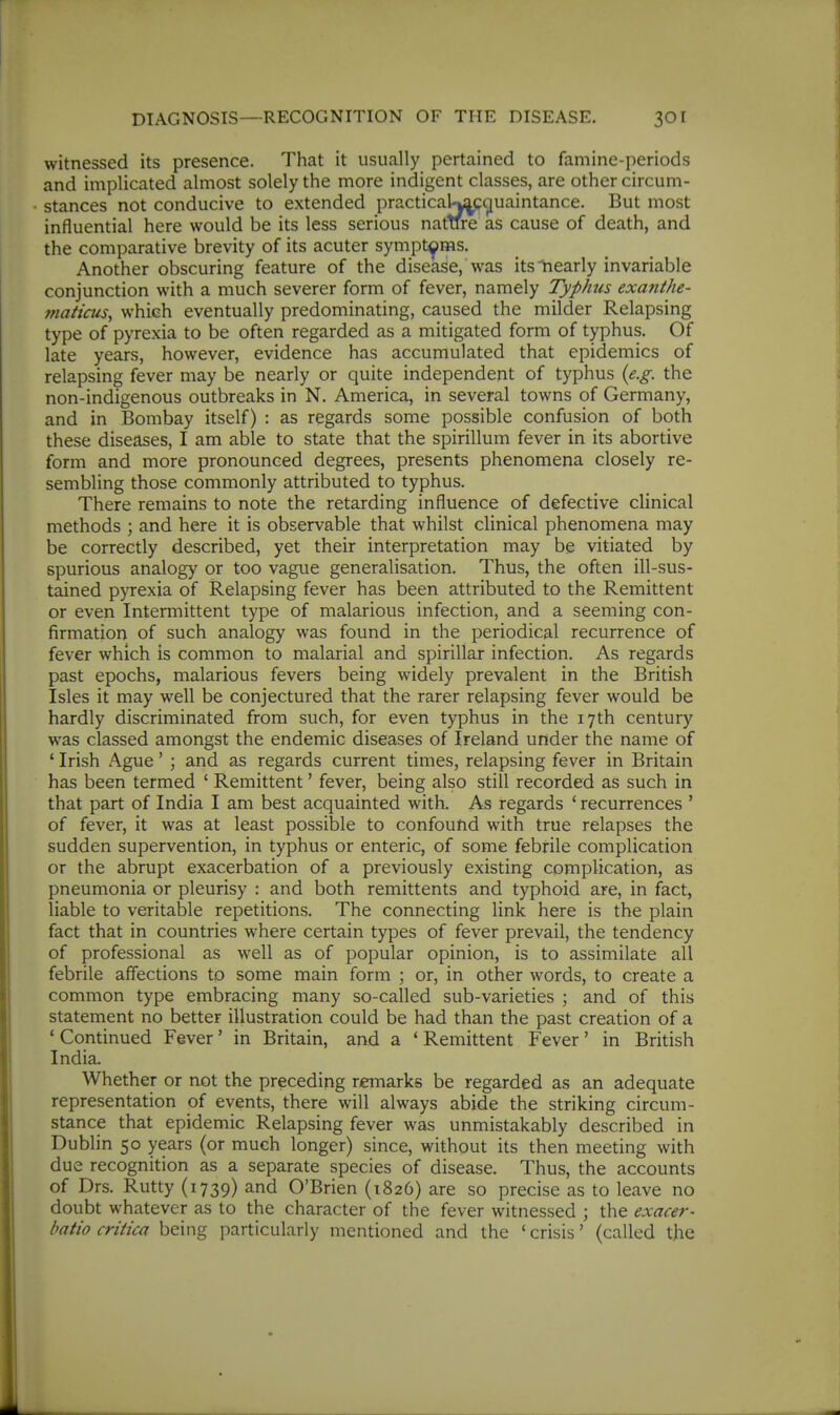 witnessed its presence. That it usually pertained to famine-periods and implicated almost solely the more indigent classes, are other circum- influential here would be its less serious nature as cause of death, and the comparative brevity of its acuter symptoms. Another obscuring feature of the disease, was its Nearly invariable conjunction with a much severer form of fever, namely Typhus exanthe- maticus, which eventually predominating, caused the milder Relapsing type of pyrexia to be often regarded as a mitigated form of typhus. Of late years, however, evidence has accumulated that epidemics of relapsing fever may be nearly or quite independent of typhus {e.g. the non-indigenous outbreaks in N. America, in several towns of Germany, and in Bombay itself) : as regards some possible confusion of both these diseases, I am able to state that the spirillum fever in its abortive form and more pronounced degrees, presents phenomena closely re- sembling those commonly attributed to typhus. There remains to note the retarding influence of defective clinical methods ; and here it is observable that whilst clinical phenomena may be correctly described, yet their interpretation may be vitiated by spurious analogy or too vague generalisation. Thus, the often ill-sus- tained pyrexia of Relapsing fever has been attributed to the Remittent or even Intermittent type of malarious infection, and a seeming con- firmation of such analogy was found in the periodical recurrence of fever which is common to malarial and spirillar infection. As regards past epochs, malarious fevers being widely prevalent in the British Isles it may well be conjectured that the rarer relapsing fever would be hardly discriminated from such, for even typhus in the 17th century was classed amongst the endemic diseases of Ireland under the name of ' Irish Ague' ; and as regards current times, relapsing fever in Britain has been termed ' Remittent' fever, being also still recorded as such in that part of India I am best acquainted with. As regards ' recurrences ' of fever, it was at least possible to confound with true relapses the sudden supervention, in typhus or enteric, of some febrile complication or the abrupt exacerbation of a previously existing complication, as pneumonia or pleurisy : and both remittents and typhoid are, in fact, liable to veritable repetitions. The connecting link here is the plain fact that in countries where certain types of fever prevail, the tendency of professional as well as of popular opinion, is to assimilate all febrile affections to some main form ; or, in other words, to create a common type embracing many so-called sub-varieties ; and of this statement no better illustration could be had than the past creation of a ' Continued Fever' in Britain, and a ' Remittent Fever' in British India. Whether or not the preceding remarks be regarded as an adequate representation of events, there will always abide the striking circum- stance that epidemic Relapsing fever was unmistakably described in Dublin 50 years (or much longer) since, without its then meeting with due recognition as a separate species of disease. Thus, the accounts of Drs. Rutty (1739) and O'Brien (1826) are so precise as to leave no doubt whatever as to the character of the fever witnessed ; the exacer- batio critica being particularly mentioned and the ' crisis' (called the stances not conducive to extended But most