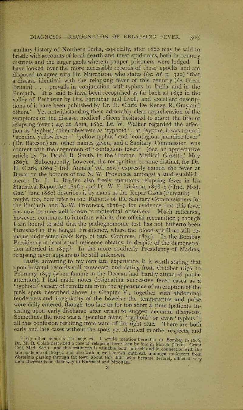 sanitary history of Northern India, especially, after i860 may be said to bristle with accounts of local dearth and fever epidemics, both in country districts and the larger gaols wherein pauper prisoners were lodged. I have looked over the more accessible records of these epochs and am disposed to agree with Dr. Murchison, who states (Joe. cit. p. 320) ' that a disease identical with the relapsing fever of this country {i.e. Great Britain) . . . prevails in conjunction with typhus in India and in the Punjaub. It is said to have been recognised as far back as 1852 in the valley of Peshawur by Drs. Farquhar and Lyell, and excellent descrip- tions of it have been published by Dr. H. Clark, De Renzy, R. Gray and others.' Yet notwithstanding their admirably clear apprehension of the symptoms of the disease, medical officers hesitated to adopt the title of relapsing fever ; e.g. at Agra, i860, Dr. W. Walker regarded the affec- tion as ' typhus,' other observers as 'typhoid'; at Jeypore, it was termed * genuine yellow fever :' ' yellow typhus' and ' contagious jaundice fever' (Dr. Bateson) are other names given, and a Sanitary Commission was content with the cognomen of ' contagious fever.' (See an appreciative article by Dr. David B. Smith, in the ' Indian Medical Gazette,' May 1867). Subsequently, however, the recognition became distinct, for Dr. H. Clark, 1869 ('Ind. Annals,' vol. xxv.) expressly named the fever at Buxar on the borders of the N. W. Provinces, amongst a stud-establish- ment : Dr. J. L. Bryden also freely mentions relapsing fever in his Statistical Report for 1876 ; and Dr. W. P. Dickson, 1878-9 ('Ind. Med. Gaz.' June 1880) describes it by name at the Rupar Gaols (Punjaub). I might, too, here refer to the Reports of the Sanitary Commissioners for the Punjaub and N.-W. Provinces, 1876-7, for evidence that this fever has now become well-known to individual observers. Much reticence, however, continues to interfere with its due official recognition ; though I am bound to add that the pathognomonic test has not hitherto been furnished in the Bengal Presidency, where the blood-spirillum still re- mains undetected {vide Rep. of San. Commiss. 1879). Ii^ the Bombay Presidency at least equal reticence obtains, in despite of the demonstra- tion afforded in 1877.' In the more southerly Presidency of Madras, relapsing fever appears to be still unknown. Lastly, adverting to my own late experience, it is worth stating that upon hospital records still preserved and dating from October 1876 to February 1877 (when famine in the Deccan had hardly attracted public attention), I had made notes designating successive fever cases as a ' typhoid ' variety of remittents from the appearance of an eruption of the pink spots described above in Chapter V., together with abdominal tenderness and irregularity of the bowels : the temperature and pulse were daily entered, though too late or for too short a time (patients in- sisting upon early discharge after crisis) to suggest accurate diagnosis. Sometimes the note was a 'peculiar fever,' 'typhoid' or even ' typhus ' • all this confusion resulting from want of the right clue. There are both early and late cases without the spots yet identical in other respects, and ' For other remarks see page 27. I would mention here that at Bombay in 1866 Dr. M. B. Colah described a case of relapsing fever seen by him in March (Trans. Grant Coll. Med. Soc.) ; and this testimony is valuable both in itself and in connection with the late epidemic of 1863-5, and also with a well-known outbreak amongst muleteers from Abyssinia passing through the town about this date, who became severely afflicted very soon afterwards on their way to Kurrachi and Mooltan. ' X