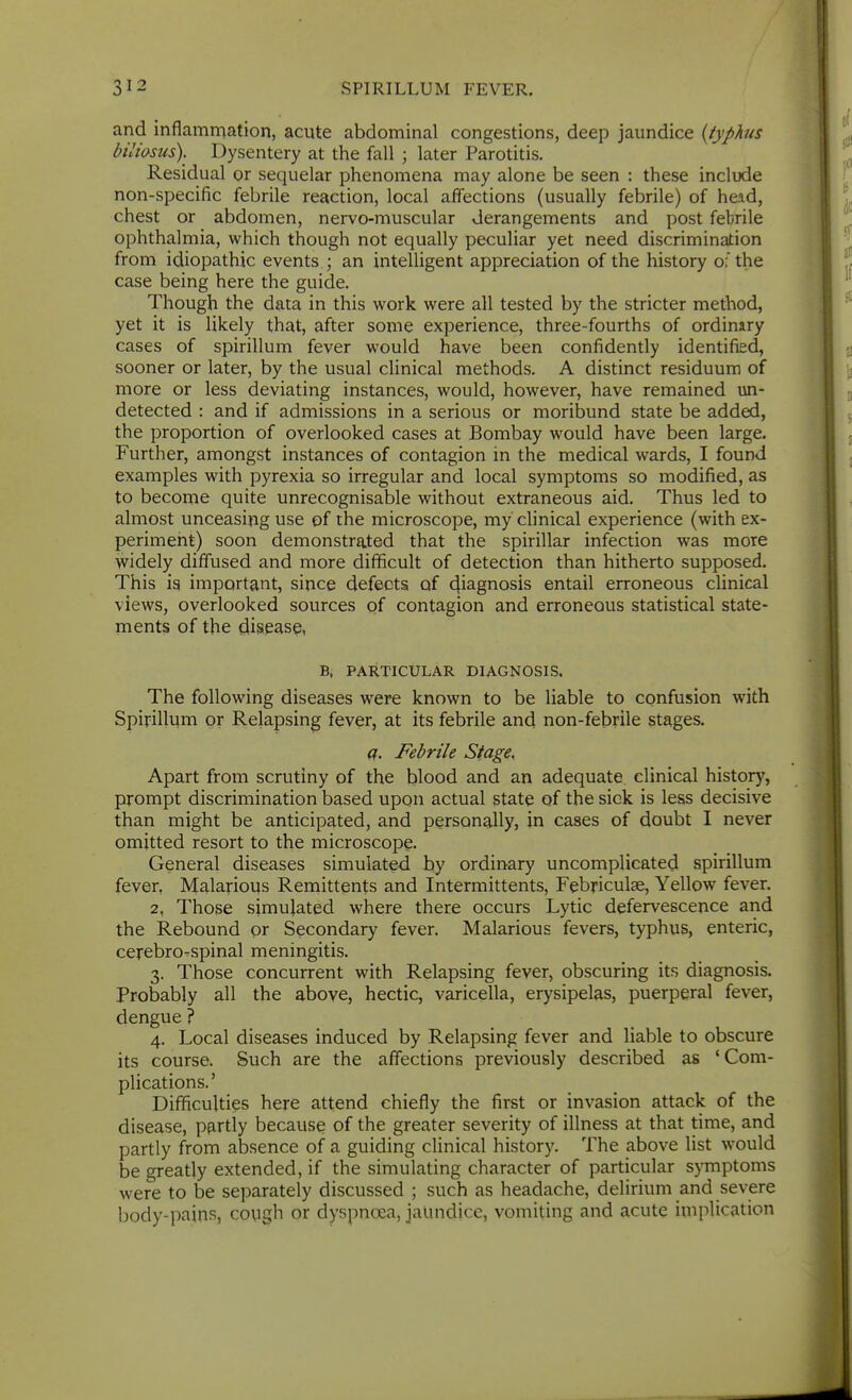 and inflammation, acute abdominal congestions, deep jaundice {typhis biliasus). Dysentery at the fall ; later Parotitis. Residual or sequelar phenomena may alone be seen : these include non-specific febrile reaction, local affections (usually febrile) of head, chest or abdomen, nervo-muscular derangements and post febrile ophthalmia, which though not equally peculiar yet need discrimination from idiopathic events ; an intelligent appreciation of the history of the case being here the guide. Though the data in this work were all tested by the stricter method, yet it is likely that, after some experience, three-fourths of ordinary cases of spirillum fever would have been confidently identified, sooner or later, by the usual clinical methods. A distinct residuum of more or less deviating instances, would, however, have remained un- detected : and if admissions in a serious or moribund state be added, the proportion of overlooked cases at Bombay would have been large. Further, amongst instances of contagion in the medical wards, I found examples with pyrexia so irregular and local symptoms so modified, as to become quite unrecognisable without extraneous aid. Thus led to almost unceasing use of the microscope, my clinical experience (with ex- periment) soon demonstrated that the spirillar infection was more widely diffused and more difficult of detection than hitherto supposed. This ia important, since defects of 4iagi^osis entail erroneous clinical views, overlooked sources of contagion and erroneous statistical state- ments of the disease, B, PARTICULAR DIAGNOSIS. The following diseases were known to be liable to confusion with Spirillum or Relapsing fever, at its febrile and non-febrile stages. c(. Febrile Stage, Apart from scrutiny of the blood and an adequate, clinical history, prompt discrimination based upon actual state of the sick is less decisive than might be anticipated, and personally, in cases of doubt I never omitted resort to the microscopy. General diseases simulated by ordinary uncomplicated spirillum fever. Malarious Remittents and Intermittents, Febriculae, Yellow fever. 2. Those simulated where there occurs Lytic defervescence and the Rebound or Secondary fever. Malarious fevers, typhus, enteric, cerebro-spinal meningitis. 3. Those concurrent with Relapsing fever, obscuring its diagnosis. Probably all the above, hectic, varicella, erysipelas, puerperal fever, dengue ? 4. Local diseases induced by Relapsing fever and liable to obscure its course. Such are the affections previously described as 'Com- plications.' Difficulties here attend chiefly the first or invasion attack of the disease, pfirtly because of the greater severity of illness at that time, and partly from absence of a guiding cHnical history. The above list would be greatly extended, if the simulating character of particular symptoms were to be separately discussed ; such as headache, delirium and severe body-pains, cough or dyspnoea, jaUndicc, vomiting and acute implication