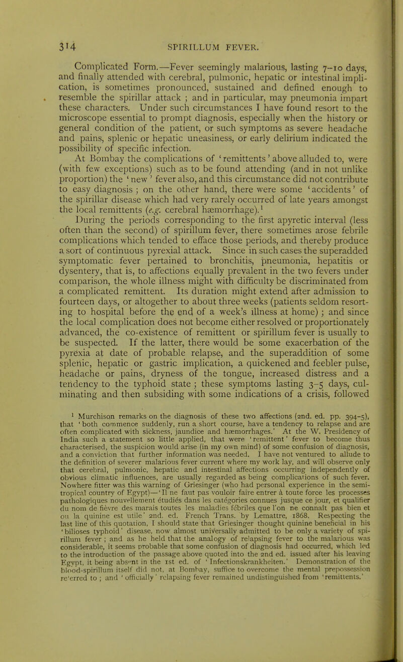 Complicated Form.—Fever seemingly malarious, lasting 7-10 days, and finally attended with cerebral, pulmonic, hepatic or intestinal impli- cation, is sometimes pronounced, sustained and defined enough to resemble the spirillar attack ; and in particular, may pneumonia impart these characters. Under such circumstances I have found resort to the microscope essential to prompt diagnosis, especially when the history or general condition of the patient, or such symptoms as severe headache and pains, splenic or hepatic uneasiness, or early delirium indicated the possibility of specific infection. At Bombay the complications of ' remittents ' above alluded to, were (with few exceptions) such as to be found attending (and in not unlike proportion) the ' new ' fever also, and this circumstance did not contribute to easy diagnosis ; on the other hand, there were some 'accidents' of the spirillar disease which had very rarely occurred of late years amongst the local remittents (e.g. cerebral haemorrhage).^ During the periods corresponding to the first apyretic interval (less often than the second) of spirillum fever, there sometimes arose febrile complications which tended to efface those periods, and thereby produce a sort of continuous pyrexial attack. Since in such cases the superadded symptomatic fever pertained to bronchitis, pneumonia, hepatitis or dysentery, that is, to affections equally prevalent in the two fevers under comparison, the whole illness might with difficulty be discriminated from a complicated remittent. Its duration might extend after admission to fourteen days, or altogether to about three weeks (patients seldom resort- ing to hospital before the end of a week's illness at home); and since the local complication does not become either resolved or proportionately advanced, the co-existence of remittent or spirillum fever is usually to be suspected. If the latter, there would be some exacerbation of the pyrexia at date of probable relapse, and the superaddition of some splenic, hepatic or gastric implication, a quickened and feebler pulse, headache or pains, dryness of the tongue, increased distress and a tendency to the typhoid state ; these symptoms lasting 3-5 days, cul- minating and then subsiding with some indications of a crisis, followed * MurchisQn remarks on the diagnosis of these two affections (2nd. ed. pp. 394-5), that ' both commence suddenly, run a short course, have a tendency to relapse and are often complicated with sickness, jaundice and haemorrhages. At the W. Presidency of India such a statement so little applied, that were ' remittent' fever to become thus characterised, the suspicion would arise (in my own mind) of some confusion of diagnosis, and a conviction that further information was needed. I have not ventured to allude to the definition of severer malarious fever current where my work lay, and will observe only that cerebral, pulmonic, hepatic and intestinal affections occurring independently of obvious climatic influences, are usually regarded as being compUcations of such fe%'er. Nowhere fitter was this warning of Griesinger (who had personal experience in the semi- tropical country of Egypt)—'II ne faut pas vouloir faire entrer k toute force les processes pathologiques nouveilement ^tudi^s dans les categories connues jusque ce jour, et qualifier du nom de fievre des marais toutes les maladies fcbriles que Ton ne connait pas bien et ou la quinine est utile' 2nd. ed. French Trans, by Lemattre, 1868. Respecting the last line of this quotation, I should slate that Griesinger thought quinine beneficial in his ' bilioses typhoid' disease, now almost universally admitted to be only a variety of spi- rillum fever ; and as he held that the analogy of relapsing fever to the malarious was considerable, it seems probable that some confusion of diagnosis had occurred, which led to the introduction of the passage above quoted into the 2nd ed. issued after his leaving Egvpt, it being absent in the ist ed. of ' Infectionskrankheiten.' Demonstration of the blood-spirillum itself did not, at Bombay, suffice to overcome the mental prepossession re'errcd to ; and ' officially ' relapsing fever remained undistinguished from 'remitlenis.'